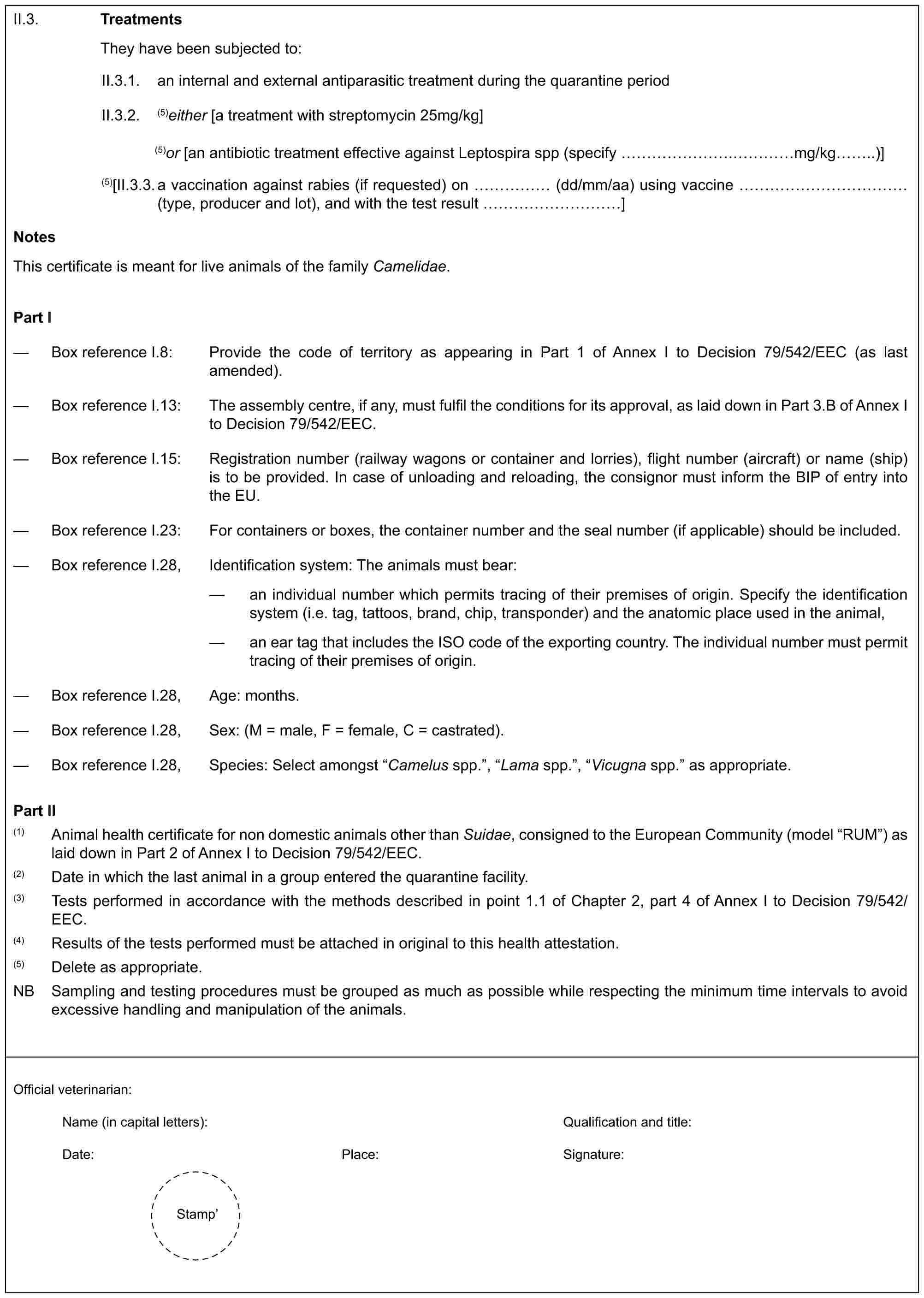 II.3. TreatmentsThey have been subjected to:II.3.1. an internal and external antiparasitic treatment during the quarantine periodII.3.2. (5)either [a treatment with streptomycin 25mg/kg](5)or [an antibiotic treatment effective against Leptospira spp (specify …….……mg/kg..)](5)[II.3.3. a vaccination against rabies (if requested) on …… (dd/mm/aa) using vaccine ………… (type, producer and lot), and with the test result …………]NotesThis certificate is meant for live animals of the family Camelidae.Part I— Box reference I.8: Provide the code of territory as appearing in Part 1 of Annex I to Decision 79/542/EEC (as last amended).— Box reference I.13: The assembly centre, if any, must fulfil the conditions for its approval, as laid down in Part 3.B of Annex I to Decision 79/542/EEC.— Box reference I.15: Registration number (railway wagons or container and lorries), flight number (aircraft) or name (ship) is to be provided. In case of unloading and reloading, the consignor must inform the BIP of entry into the EU.— Box reference I.23: For containers or boxes, the container number and the seal number (if applicable) should be included.— Box reference I.28, Identification system: The animals must bear:— an individual number which permits tracing of their premises of origin. Specify the identification system (i.e. tag, tattoos, brand, chip, transponder) and the anatomic place used in the animal,— an ear tag that includes the ISO code of the exporting country. The individual number must permit tracing of their premises of origin.— Box reference I.28, Age: months.— Box reference I.28, Sex: (M = male, F = female, C = castrated).— Box reference I.28, Species: Select amongst “Camelus spp.”, “Lama spp.”, “Vicugna spp.” as appropriate.Part II(1) Animal health certificate for non domestic animals other than Suidae, consigned to the European Community (model “RUM”) as laid down in Part 2 of Annex I to Decision 79/542/EEC.(2) Date in which the last animal in a group entered the quarantine facility.(3) Tests performed in accordance with the methods described in point 1.1 of Chapter 2, part 4 of Annex I to Decision 79/542/EEC.(4) Results of the tests performed must be attached in original to this health attestation.(5) Delete as appropriate.NB Sampling and testing procedures must be grouped as much as possible while respecting the minimum time intervals to avoid excessive handling and manipulation of the animals.Official veterinarian:Name (in capital letters): Qualification and title:Date: Place: Signature:Stamp