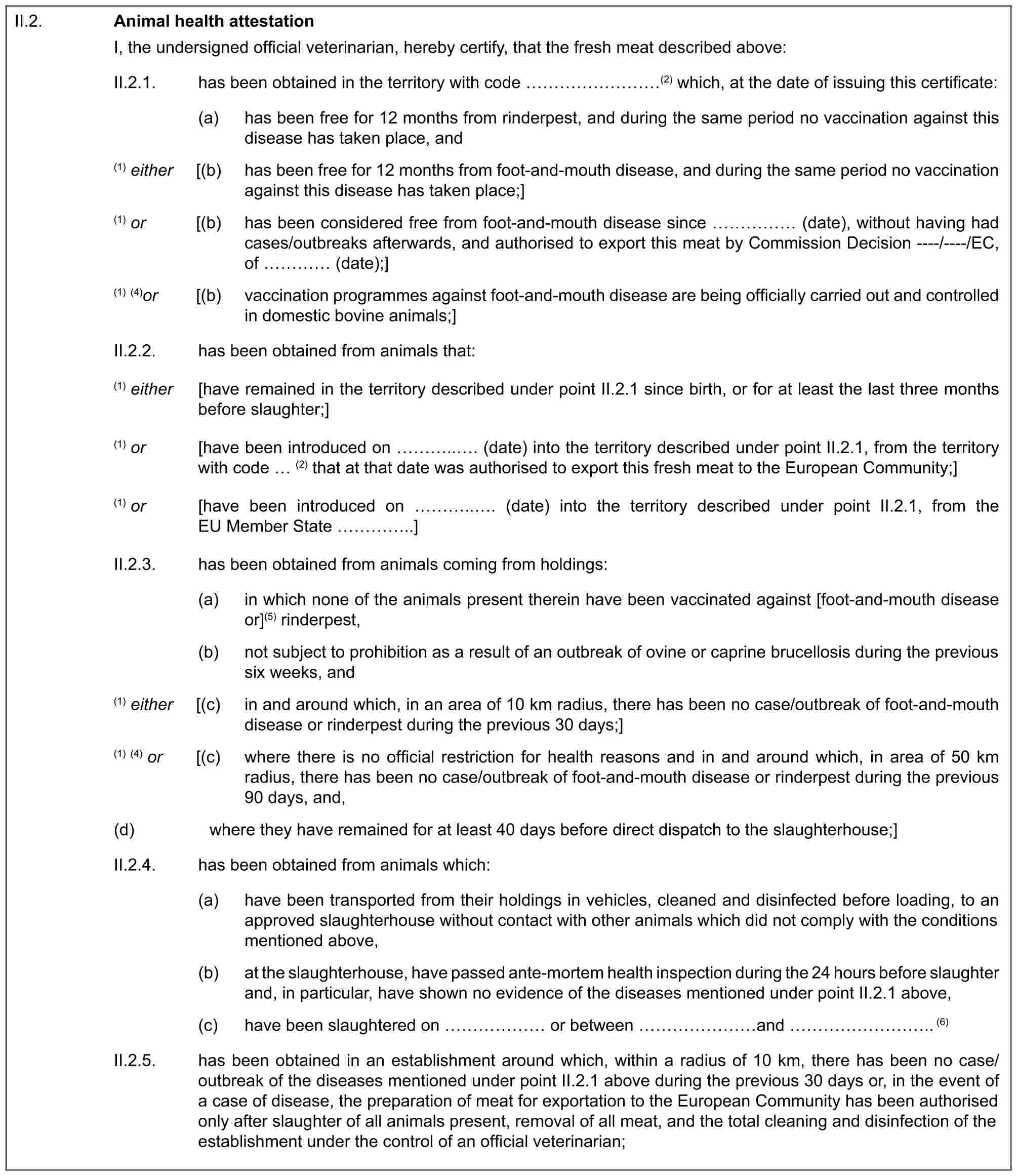 II.2.Animal health attestationI, the undersigned official veterinarian, hereby certify, that the fresh meat described above:II.2.1. has been obtained in the territory with code ………(2) which, at the date of issuing this certificate:(a) has been free for 12 months from rinderpest, and during the same period no vaccination against this disease has taken place, and(1) either [(b) has been free for 12 months from foot-and-mouth disease, and during the same period no vaccination against this disease has taken place;](1) or [(b) has been considered free from foot-and-mouth disease since …… (date), without having had cases/outbreaks afterwards, and authorised to export this meat by Commission Decision ----/----/EC, of … (date);](1) (4)or [(b) vaccination programmes against foot-and-mouth disease are being officially carried out and controlled in domestic bovine animals;]II.2.2. has been obtained from animals that:(1) either [have remained in the territory described under point II.2.1 since birth, or for at least the last three months before slaughter;](1) or [have been introduced on …... (date) into the territory described under point II.2.1, from the territory with code (2) that at that date was authorised to export this fresh meat to the European Community;](1) or [have been introduced on …... (date) into the territory described under point II.2.1, from the EU Member State …..]II.2.3. has been obtained from animals coming from holdings:(a) in which none of the animals present therein have been vaccinated against [foot-and-mouth disease or](5) rinderpest,(b) not subject to prohibition as a result of an outbreak of ovine or caprine brucellosis during the previous six weeks, and(1) either [(c) in and around which, in an area of 10 km radius, there has been no case/outbreak of foot-and-mouth disease or rinderpest during the previous 30 days;](1) (4) or [(c) where there is no official restriction for health reasons and in and around which, in area of 50 km radius, there has been no case/outbreak of foot-and-mouth disease or rinderpest during the previous 90 days, and,(d) where they have remained for at least 40 days before direct dispatch to the slaughterhouse;]II.2.4. has been obtained from animals which:(a) have been transported from their holdings in vehicles, cleaned and disinfected before loading, to an approved slaughterhouse without contact with other animals which did not comply with the conditions mentioned above,(b) at the slaughterhouse, have passed ante-mortem health inspection during the 24 hours before slaughter and, in particular, have shown no evidence of the diseases mentioned under point II.2.1 above,(c) have been slaughtered on …… or between …… and ……….. (6)II.2.5. has been obtained in an establishment around which, within a radius of 10 km, there has been no case/outbreak of the diseases mentioned under point II.2.1 above during the previous 30 days or, in the event of a case of disease, the preparation of meat for exportation to the European Community has been authorised only after slaughter of all animals present, removal of all meat, and the total cleaning and disinfection of the establishment under the control of an official veterinarian;