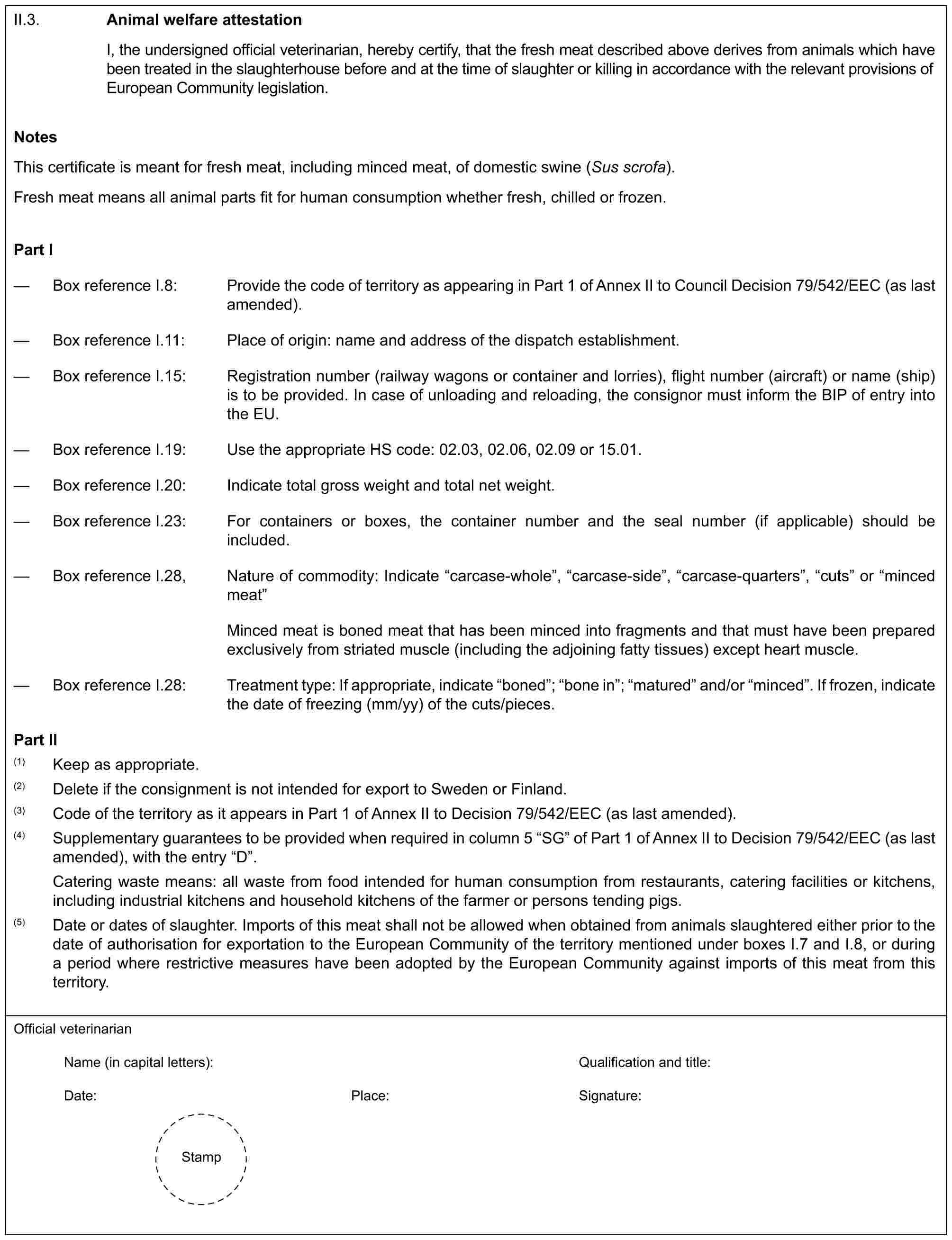 II.3.Animal welfare attestationI, the undersigned official veterinarian, hereby certify, that the fresh meat described above derives from animals which have been treated in the slaughterhouse before and at the time of slaughter or killing in accordance with the relevant provisions of European Community legislation.NotesThis certificate is meant for fresh meat, including minced meat, of domestic swine (Sus scrofa).Fresh meat means all animal parts fit for human consumption whether fresh, chilled or frozen.Part I— Box reference I.8: Provide the code of territory as appearing in Part 1 of Annex II to Council Decision 79/542/EEC (as last amended).— Box reference I.11: Place of origin: name and address of the dispatch establishment.— Box reference I.15: Registration number (railway wagons or container and lorries), flight number (aircraft) or name (ship) is to be provided. In case of unloading and reloading, the consignor must inform the BIP of entry into the EU.— Box reference I.19: Use the appropriate HS code: 02.03, 02.06, 02.09 or 15.01.— Box reference I.20: Indicate total gross weight and total net weight.— Box reference I.23: For containers or boxes, the container number and the seal number (if applicable) should be included.— Box reference I.28, Nature of commodity: Indicate “carcase-whole”, “carcase-side”, “carcase-quarters”, “cuts” or “minced meat”Minced meat is boned meat that has been minced into fragments and that must have been prepared exclusively from striated muscle (including the adjoining fatty tissues) except heart muscle.— Box reference I.28: Treatment type: If appropriate, indicate “boned”; “bone in”; “matured” and/or “minced”. If frozen, indicate the date of freezing (mm/yy) of the cuts/pieces.Part II(1) Keep as appropriate.(2) Delete if the consignment is not intended for export to Sweden or Finland.(3) Code of the territory as it appears in Part 1 of Annex II to Decision 79/542/EEC (as last amended).(4) Supplementary guarantees to be provided when required in column 5 “SG” of Part 1 of Annex II to Decision 79/542/EEC (as last amended), with the entry “D”.Catering waste means: all waste from food intended for human consumption from restaurants, catering facilities or kitchens, including industrial kitchens and household kitchens of the farmer or persons tending pigs.(5) Date or dates of slaughter. Imports of this meat shall not be allowed when obtained from animals slaughtered either prior to the date of authorisation for exportation to the European Community of the territory mentioned under boxes I.7 and I.8, or during a period where restrictive measures have been adopted by the European Community against imports of this meat from this territory.Official veterinarianName (in capital letters): Qualification and title:Date: Place: Signature:Stamp