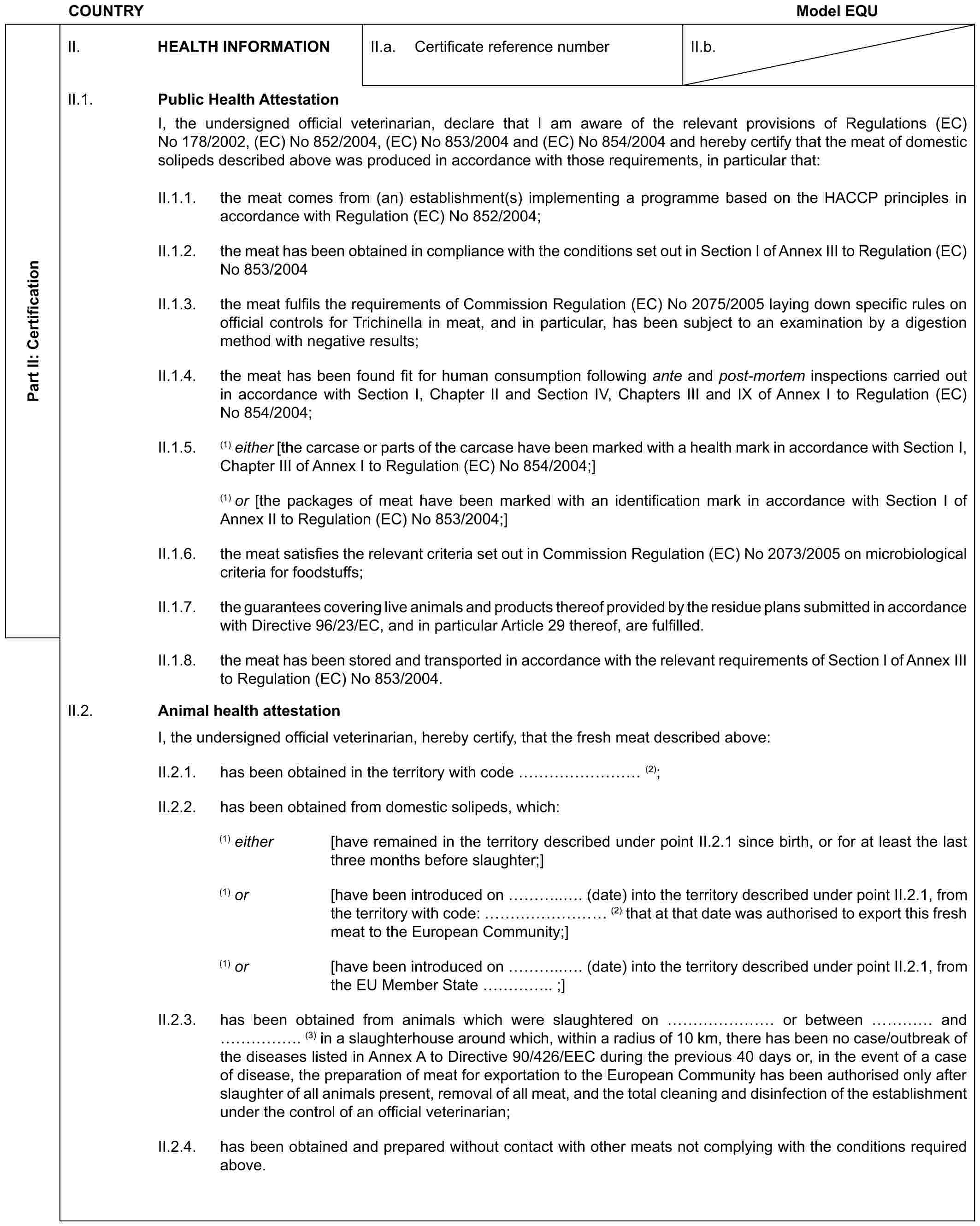 COUNTRY Model EQUPart II: CertificationII. HEALTH INFORMATIONII.a. Certificate reference numberII.b.II.1. Public Health AttestationI, the undersigned official veterinarian, declare that I am aware of the relevant provisions of Regulations (EC) No 178/2002, (EC) No 852/2004, (EC) No 853/2004 and (EC) No 854/2004 and hereby certify that the meat of domestic solipeds described above was produced in accordance with those requirements, in particular that:II.1.1. the meat comes from (an) establishment(s) implementing a programme based on the HACCP principles in accordance with Regulation (EC) No 852/2004;II.1.2. the meat has been obtained in compliance with the conditions set out in Section I of Annex III to Regulation (EC) No 853/2004II.1.3. the meat fulfils the requirements of Commission Regulation (EC) No 2075/2005 laying down specific rules on official controls for Trichinella in meat, and in particular, has been subject to an examination by a digestion method with negative results;II.1.4. the meat has been found fit for human consumption following ante and post-mortem inspections carried out in accordance with Section I, Chapter II and Section IV, Chapters III and IX of Annex I to Regulation (EC) No 854/2004;II.1.5. (1) either [the carcase or parts of the carcase have been marked with a health mark in accordance with Section I, Chapter III of Annex I to Regulation (EC) No 854/2004;](1) or [the packages of meat have been marked with an identification mark in accordance with Section I of Annex II to Regulation (EC) No 853/2004;]II.1.6. the meat satisfies the relevant criteria set out in Commission Regulation (EC) No 2073/2005 on microbiological criteria for foodstuffs;II.1.7. the guarantees covering live animals and products thereof provided by the residue plans submitted in accordance with Directive 96/23/EC, and in particular Article 29 thereof, are fulfilled.II.1.8. the meat has been stored and transported in accordance with the relevant requirements of Section I of Annex III to Regulation (EC) No 853/2004.II.2. Animal health attestationI, the undersigned official veterinarian, hereby certify, that the fresh meat described above:II.2.1. has been obtained in the territory with code ……… (2);II.2.2. has been obtained from domestic solipeds, which:(1) either [have remained in the territory described under point II.2.1 since birth, or for at least the last three months before slaughter;](1) or [have been introduced on …... (date) into the territory described under point II.2.1, from the territory with code: ……… (2) that at that date was authorised to export this fresh meat to the European Community;](1) or [have been introduced on …... (date) into the territory described under point II.2.1, from the EU Member State ….. ;]II.2.3. has been obtained from animals which were slaughtered on …… or between … and ……. (3) in a slaughterhouse around which, within a radius of 10 km, there has been no case/outbreak of the diseases listed in Annex A to Directive 90/426/EEC during the previous 40 days or, in the event of a case of disease, the preparation of meat for exportation to the European Community has been authorised only after slaughter of all animals present, removal of all meat, and the total cleaning and disinfection of the establishment under the control of an official veterinarian;II.2.4. has been obtained and prepared without contact with other meats not complying with the conditions required above.