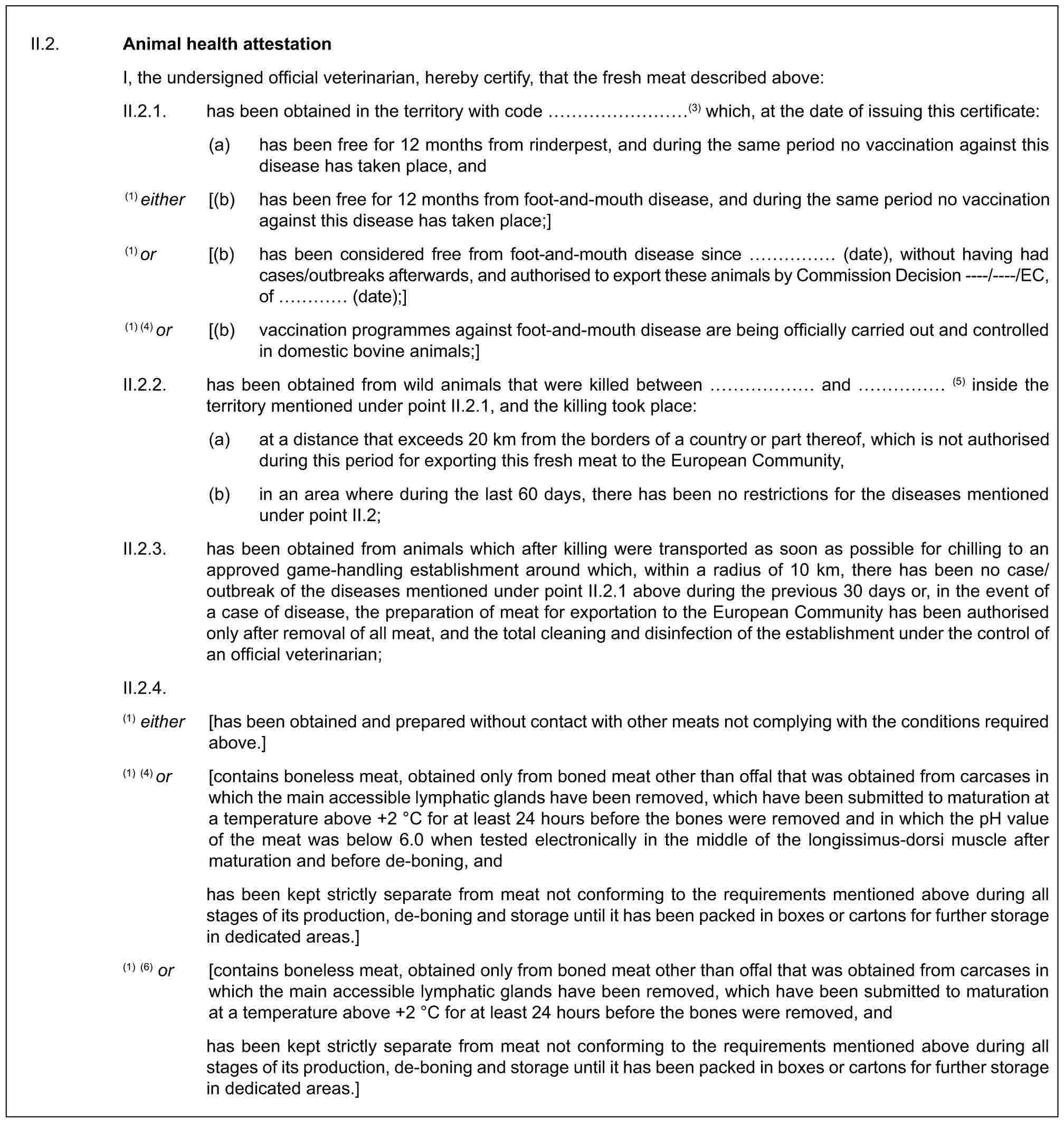 II.2. Animal health attestationI, the undersigned official veterinarian, hereby certify, that the fresh meat described above:II.2.1. has been obtained in the territory with code ………(3) which, at the date of issuing this certificate:(a) has been free for 12 months from rinderpest, and during the same period no vaccination against this disease has taken place, and(1) either [(b) has been free for 12 months from foot-and-mouth disease, and during the same period no vaccination against this disease has taken place;](1) or [(b) has been considered free from foot-and-mouth disease since …… (date), without having had cases/outbreaks afterwards, and authorised to export these animals by Commission Decision ----/----/EC, of … (date);](1) (4) or [(b) vaccination programmes against foot-and-mouth disease are being officially carried out and controlled in domestic bovine animals;]II.2.2. has been obtained from wild animals that were killed between …… and …… (5) inside the territory mentioned under point II.2.1, and the killing took place:(a) at a distance that exceeds 20 km from the borders of a country or part thereof, which is not authorised during this period for exporting this fresh meat to the European Community,(b) in an area where during the last 60 days, there has been no restrictions for the diseases mentioned under point II.2;II.2.3. has been obtained from animals which after killing were transported as soon as possible for chilling to an approved game-handling establishment around which, within a radius of 10 km, there has been no case/outbreak of the diseases mentioned under point II.2.1 above during the previous 30 days or, in the event of a case of disease, the preparation of meat for exportation to the European Community has been authorised only after removal of all meat, and the total cleaning and disinfection of the establishment under the control of an official veterinarian;II.2.4.(1) either [has been obtained and prepared without contact with other meats not complying with the conditions required above.](1) (4) or [contains boneless meat, obtained only from boned meat other than offal that was obtained from carcases in which the main accessible lymphatic glands have been removed, which have been submitted to maturation at a temperature above +2 °C for at least 24 hours before the bones were removed and in which the pH value of the meat was below 6.0 when tested electronically in the middle of the longissimus-dorsi muscle after maturation and before de-boning, andhas been kept strictly separate from meat not conforming to the requirements mentioned above during all stages of its production, de-boning and storage until it has been packed in boxes or cartons for further storage in dedicated areas.](1) (6) or [contains boneless meat, obtained only from boned meat other than offal that was obtained from carcases in which the main accessible lymphatic glands have been removed, which have been submitted to maturation at a temperature above +2 °C for at least 24 hours before the bones were removed, andhas been kept strictly separate from meat not conforming to the requirements mentioned above during all stages of its production, de-boning and storage until it has been packed in boxes or cartons for further storage in dedicated areas.]