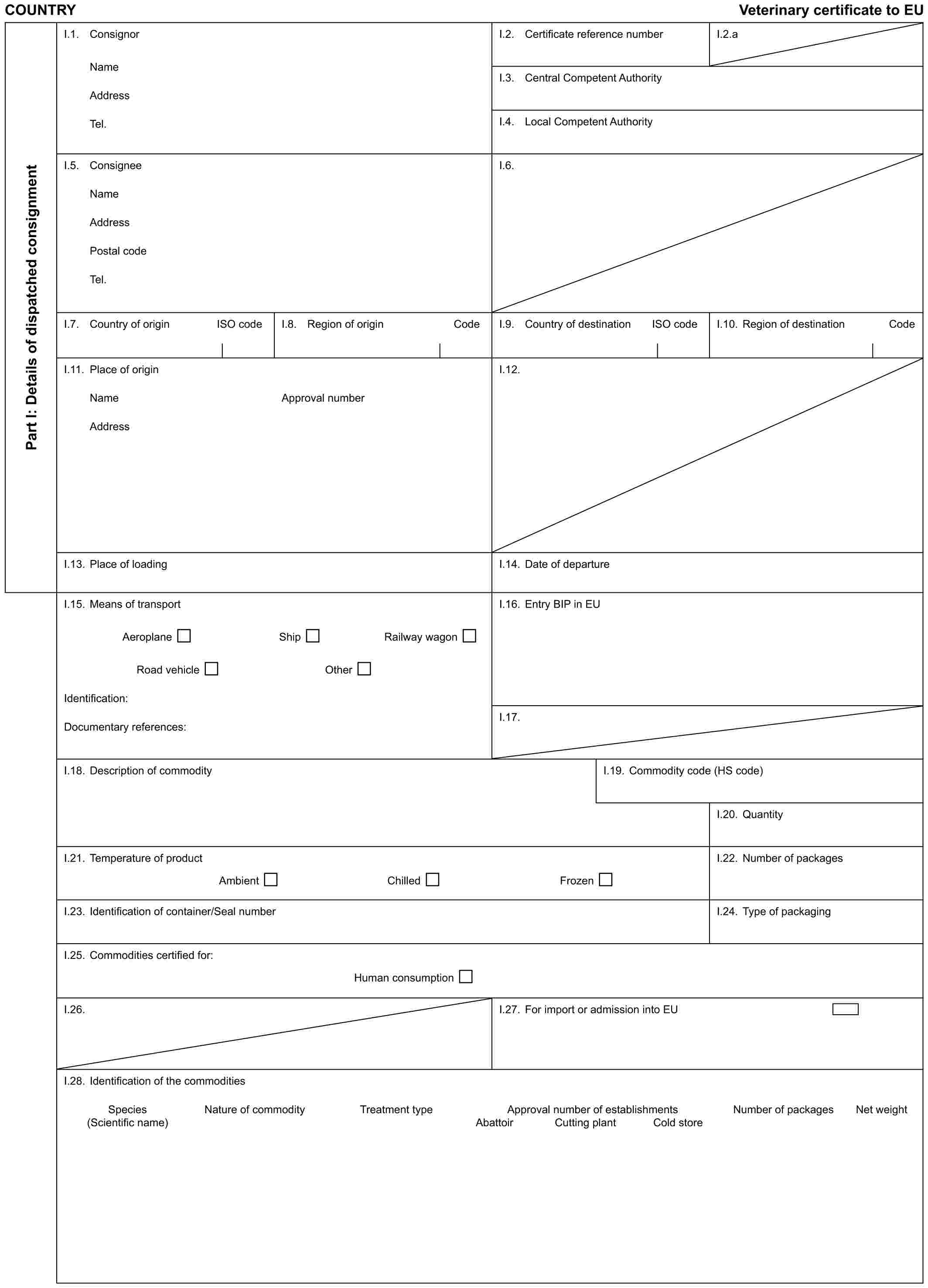 COUNTRY Veterinary certificate to EUPart I: Details of dispatched consignmentI.1. ConsignorNameAddressTel.I.2. Certificate reference numberI.2.aI.3. Central Competent AuthorityI.4. Local Competent AuthorityI.5. ConsigneeNameAddressPostal codeTel.I.6.I.7. Country of origin ISO codeI.8. Region of origin CodeI.9. Country of destination ISO codeI.10. Region of destination CodeI.11. Place of originNameAddressApproval numberI.12.I.13. Place of loadingI.14. Date of departureI.15. Means of transportAeroplane Ship Railway wagonRoad vehicle OtherIdentification:Documentary references:I.16. Entry BIP in EUI.17.I.18. Description of commodityI.19. Commodity code (HS code)I.20. QuantityI.21. Temperature of productAmbient Chilled FrozenI.22. Number of packagesI.23. Identification of container/Seal numberI.24. Type of packagingI.25. Commodities certified for:Human consumptionI.26.I.27. For import or admission into EUI.28. Identification of the commoditiesSpecies Nature of commodity Treatment type Approval number of establishments Number of packages Net weight(Scientific name) Abattoir Cutting plant Cold store