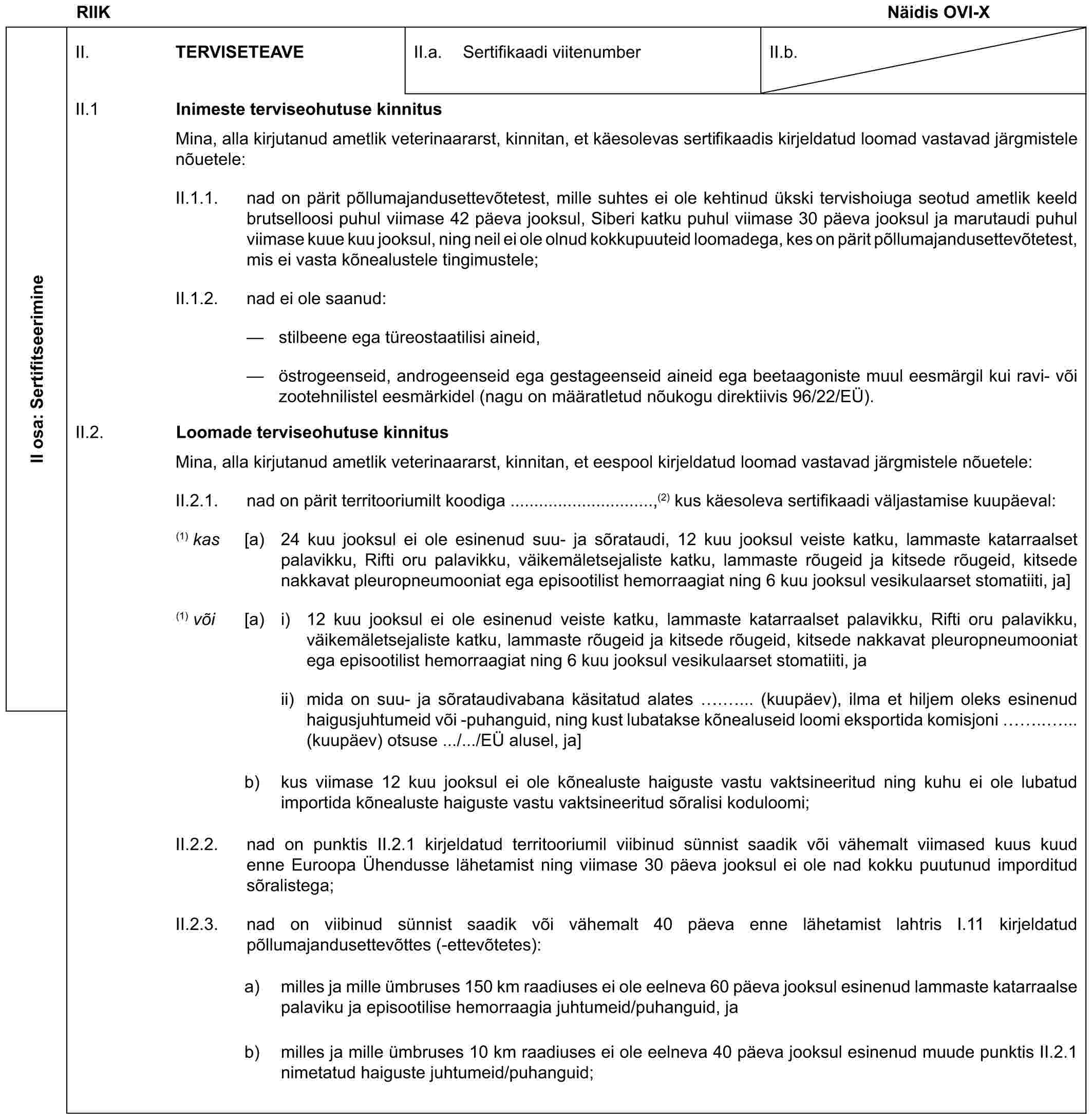 RIIK Näidis OVI-XII osa: SertifitseerimineII. TERVISETEAVEII.a. Sertifikaadi viitenumberII.b.II.1 Inimeste terviseohutuse kinnitusMina, alla kirjutanud ametlik veterinaararst, kinnitan, et käesolevas sertifikaadis kirjeldatud loomad vastavad järgmistele nõuetele:II.1.1. nad on pärit põllumajandusettevõtetest, mille suhtes ei ole kehtinud ükski tervishoiuga seotud ametlik keeld brutselloosi puhul viimase 42 päeva jooksul, Siberi katku puhul viimase 30 päeva jooksul ja marutaudi puhul viimase kuue kuu jooksul, ning neil ei ole olnud kokkupuuteid loomadega, kes on pärit põllumajandusettevõtetest, mis ei vasta kõnealustele tingimustele;II.1.2. nad ei ole saanud:— stilbeene ega türeostaatilisi aineid,— östrogeenseid, androgeenseid ega gestageenseid aineid ega beetaagoniste muul eesmärgil kui ravi- või zootehnilistel eesmärkidel (nagu on määratletud nõukogu direktiivis 96/22/EÜ).II.2. Loomade terviseohutuse kinnitusMina, alla kirjutanud ametlik veterinaararst, kinnitan, et eespool kirjeldatud loomad vastavad järgmistele nõuetele:II.2.1. nad on pärit territooriumilt koodiga ..............................,(2) kus käesoleva sertifikaadi väljastamise kuupäeval:(1) kas [a) 24 kuu jooksul ei ole esinenud suu- ja sõrataudi, 12 kuu jooksul veiste katku, lammaste katarraalset palavikku, Rifti oru palavikku, väikemäletsejaliste katku, lammaste rõugeid ja kitsede rõugeid, kitsede nakkavat pleuropneumooniat ega episootilist hemorraagiat ning 6 kuu jooksul vesikulaarset stomatiiti, ja](1) või [a) i) 12 kuu jooksul ei ole esinenud veiste katku, lammaste katarraalset palavikku, Rifti oru palavikku, väikemäletsejaliste katku, lammaste rõugeid ja kitsede rõugeid, kitsede nakkavat pleuropneumooniat ega episootilist hemorraagiat ning 6 kuu jooksul vesikulaarset stomatiiti, jaii) mida on suu- ja sõrataudivabana käsitatud alates . ... (kuupäev), ilma et hiljem oleks esinenud haigusjuhtumeid või -puhanguid, ning kust lubatakse kõnealuseid loomi eksportida komisjoni .. ... (kuupäev) otsuse .../.../EÜ alusel, ja]b) kus viimase 12 kuu jooksul ei ole kõnealuste haiguste vastu vaktsineeritud ning kuhu ei ole lubatud importida kõnealuste haiguste vastu vaktsineeritud sõralisi koduloomi;II.2.2. nad on punktis II.2.1 kirjeldatud territooriumil viibinud sünnist saadik või vähemalt viimased kuus kuud enne Euroopa Ühendusse lähetamist ning viimase 30 päeva jooksul ei ole nad kokku puutunud imporditud sõralistega;II.2.3. nad on viibinud sünnist saadik või vähemalt 40 päeva enne lähetamist lahtris I.11 kirjeldatud põllumajandusettevõttes (-ettevõtetes):a) milles ja mille ümbruses 150 km raadiuses ei ole eelneva 60 päeva jooksul esinenud lammaste katarraalse palaviku ja episootilise hemorraagia juhtumeid/puhanguid, jab) milles ja mille ümbruses 10 km raadiuses ei ole eelneva 40 päeva jooksul esinenud muude punktis II.2.1 nimetatud haiguste juhtumeid/puhanguid;