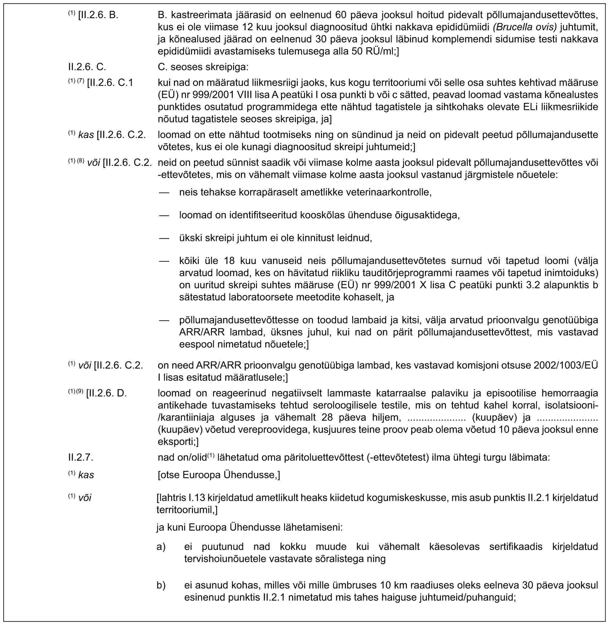 (1) [II.2.6. B. B. kastreerimata jäärasid on eelnenud 60 päeva jooksul hoitud pidevalt põllumajandusettevõttes, kus ei ole viimase 12 kuu jooksul diagnoositud ühtki nakkava epididümiidi (Brucella ovis) juhtumit, ja kõnealused jäärad on eelnenud 30 päeva jooksul läbinud komplemendi sidumise testi nakkava epididümiidi avastamiseks tulemusega alla 50 RÜ/ml;]II.2.6. C. C. seoses skreipiga:(1) (7) [II.2.6. C.1 kui nad on määratud liikmesriigi jaoks, kus kogu territooriumi või selle osa suhtes kehtivad määruse (EÜ) nr 999/2001 VIII lisa A peatüki I osa punkti b või c sätted, peavad loomad vastama kõnealustes punktides osutatud programmidega ette nähtud tagatistele ja sihtkohaks olevate ELi liikmesriikide nõutud tagatistele seoses skreipiga, ja](1) kas [II.2.6. C.2. loomad on ette nähtud tootmiseks ning on sündinud ja neid on pidevalt peetud põllumajandusette võtetes, kus ei ole kunagi diagnoositud skreipi juhtumeid;](1) (8) või [II.2.6. C.2. neid on peetud sünnist saadik või viimase kolme aasta jooksul pidevalt põllumajandusettevõttes või -ettevõtetes, mis on vähemalt viimase kolme aasta jooksul vastanud järgmistele nõuetele:— neis tehakse korrapäraselt ametlikke veterinaarkontrolle,— loomad on identifitseeritud kooskõlas ühenduse õigusaktidega,— ükski skreipi juhtum ei ole kinnitust leidnud,— kõiki üle 18 kuu vanuseid neis põllumajandusettevõtetes surnud või tapetud loomi (välja arvatud loomad, kes on hävitatud riikliku tauditõrjeprogrammi raames või tapetud inimtoiduks) on uuritud skreipi suhtes määruse (EÜ) nr 999/2001 X lisa C peatüki punkti 3.2 alapunktis b sätestatud laboratoorsete meetodite kohaselt, ja— põllumajandusettevõttesse on toodud lambaid ja kitsi, välja arvatud prioonvalgu genotüübiga ARR/ARR lambad, üksnes juhul, kui nad on pärit põllumajandusettevõttest, mis vastavad eespool nimetatud nõuetele;](1) või [II.2.6. C.2. on need ARR/ARR prioonvalgu genotüübiga lambad, kes vastavad komisjoni otsuse 2002/1003/EÜ I lisas esitatud määratlusele;](1)(9) [II.2.6. D. loomad on reageerinud negatiivselt lammaste katarraalse palaviku ja episootilise hemorraagia antikehade tuvastamiseks tehtud seroloogilisele testile, mis on tehtud kahel korral, isolatsiooni-/karantiiniaja alguses ja vähemalt 28 päeva hiljem, ..................... (kuupäev) ja ...................... (kuupäev) võetud vereproovidega, kusjuures teine proov peab olema võetud 10 päeva jooksul enne eksporti;]II.2.7. nad on/olid(1) lähetatud oma päritoluettevõttest (-ettevõtetest) ilma ühtegi turgu läbimata:(1) kas [otse Euroopa Ühendusse,](1) või [lahtris I.13 kirjeldatud ametlikult heaks kiidetud kogumiskeskusse, mis asub punktis II.2.1 kirjeldatud territooriumil,]ja kuni Euroopa Ühendusse lähetamiseni:a) ei puutunud nad kokku muude kui vähemalt käesolevas sertifikaadis kirjeldatud tervishoiunõuetele vastavate sõralistega ningb) ei asunud kohas, milles või mille ümbruses 10 km raadiuses oleks eelneva 30 päeva jooksul esinenud punktis II.2.1 nimetatud mis tahes haiguse juhtumeid/puhanguid;