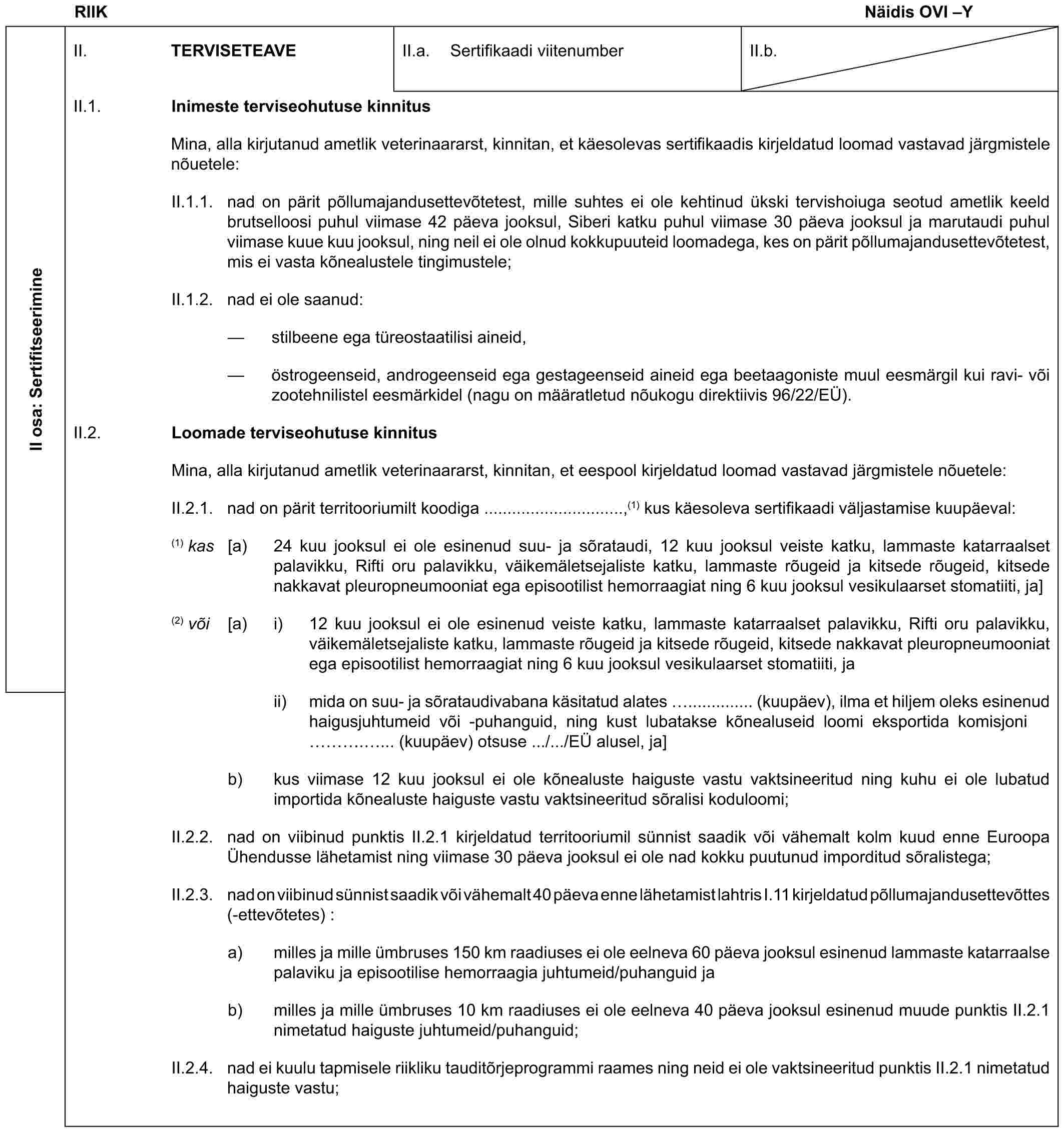RIIK Näidis OVI –YII osa: SertifitseerimineII. TERVISETEAVEII.a. Sertifikaadi viitenumberII.b.II.1. Inimeste terviseohutuse kinnitusMina, alla kirjutanud ametlik veterinaararst, kinnitan, et käesolevas sertifikaadis kirjeldatud loomad vastavad järgmistele nõuetele:II.1.1. nad on pärit põllumajandusettevõtetest, mille suhtes ei ole kehtinud ükski tervishoiuga seotud ametlik keeld brutselloosi puhul viimase 42 päeva jooksul, Siberi katku puhul viimase 30 päeva jooksul ja marutaudi puhul viimase kuue kuu jooksul, ning neil ei ole olnud kokkupuuteid loomadega, kes on pärit põllumajandusettevõtetest, mis ei vasta kõnealustele tingimustele;II.1.2. nad ei ole saanud:— stilbeene ega türeostaatilisi aineid,— östrogeenseid, androgeenseid ega gestageenseid aineid ega beetaagoniste muul eesmärgil kui ravi- või zootehnilistel eesmärkidel (nagu on määratletud nõukogu direktiivis 96/22/EÜ).II.2. Loomade terviseohutuse kinnitusMina, alla kirjutanud ametlik veterinaararst, kinnitan, et eespool kirjeldatud loomad vastavad järgmistele nõuetele:II.2.1. nad on pärit territooriumilt koodiga ..............................,(1) kus käesoleva sertifikaadi väljastamise kuupäeval:(1) kas [a) 24 kuu jooksul ei ole esinenud suu- ja sõrataudi, 12 kuu jooksul veiste katku, lammaste katarraalset palavikku, Rifti oru palavikku, väikemäletsejaliste katku, lammaste rõugeid ja kitsede rõugeid, kitsede nakkavat pleuropneumooniat ega episootilist hemorraagiat ning 6 kuu jooksul vesikulaarset stomatiiti, ja](2) või [a) i) 12 kuu jooksul ei ole esinenud veiste katku, lammaste katarraalset palavikku, Rifti oru palavikku, väikemäletsejaliste katku, lammaste rõugeid ja kitsede rõugeid, kitsede nakkavat pleuropneumooniat ega episootilist hemorraagiat ning 6 kuu jooksul vesikulaarset stomatiiti, jaii) mida on suu- ja sõrataudivabana käsitatud alates .............. (kuupäev), ilma et hiljem oleks esinenud haigusjuhtumeid või -puhanguid, ning kust lubatakse kõnealuseid loomi eksportida komisjoni …. ... (kuupäev) otsuse .../.../EÜ alusel, ja]b) kus viimase 12 kuu jooksul ei ole kõnealuste haiguste vastu vaktsineeritud ning kuhu ei ole lubatud importida kõnealuste haiguste vastu vaktsineeritud sõralisi koduloomi;II.2.2. nad on viibinud punktis II.2.1 kirjeldatud territooriumil sünnist saadik või vähemalt kolm kuud enne Euroopa Ühendusse lähetamist ning viimase 30 päeva jooksul ei ole nad kokku puutunud imporditud sõralistega;II.2.3. nad on viibinud sünnist saadik või vähemalt 40 päeva enne lähetamist lahtris I.11 kirjeldatud põllumajandusettevõttes (-ettevõtetes) :a) milles ja mille ümbruses 150 km raadiuses ei ole eelneva 60 päeva jooksul esinenud lammaste katarraalse palaviku ja episootilise hemorraagia juhtumeid/puhanguid jab) milles ja mille ümbruses 10 km raadiuses ei ole eelneva 40 päeva jooksul esinenud muude punktis II.2.1 nimetatud haiguste juhtumeid/puhanguid;II.2.4. nad ei kuulu tapmisele riikliku tauditõrjeprogrammi raames ning neid ei ole vaktsineeritud punktis II.2.1 nimetatud haiguste vastu;