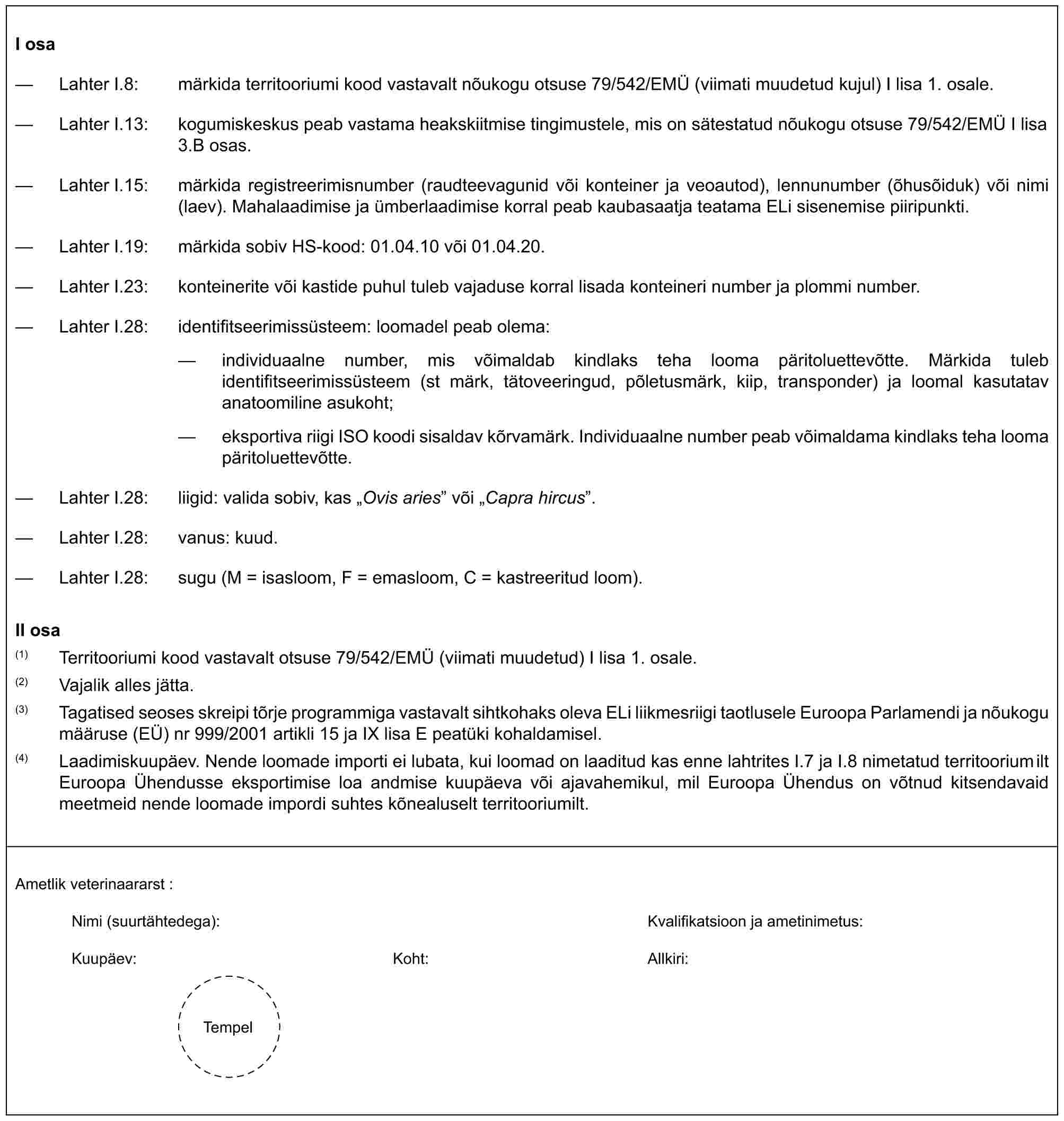 I osa— Lahter I.8: märkida territooriumi kood vastavalt nõukogu otsuse 79/542/EMÜ (viimati muudetud kujul) I lisa 1. osale.— Lahter I.13: kogumiskeskus peab vastama heakskiitmise tingimustele, mis on sätestatud nõukogu otsuse 79/542/EMÜ I lisa 3.B osas.— Lahter I.15: märkida registreerimisnumber (raudteevagunid või konteiner ja veoautod), lennunumber (õhusõiduk) või nimi (laev). Mahalaadimise ja ümberlaadimise korral peab kaubasaatja teatama ELi sisenemise piiripunkti.— Lahter I.19: märkida sobiv HS-kood: 01.04.10 või 01.04.20.— Lahter I.23: konteinerite või kastide puhul tuleb vajaduse korral lisada konteineri number ja plommi number.— Lahter I.28: identifitseerimissüsteem: loomadel peab olema:— individuaalne number, mis võimaldab kindlaks teha looma päritoluettevõtte. Märkida tuleb identifitseerimissüsteem (st märk, tätoveeringud, põletusmärk, kiip, transponder) ja loomal kasutatav anatoomiline asukoht;— eksportiva riigi ISO koodi sisaldav kõrvamärk. Individuaalne number peab võimaldama kindlaks teha looma päritoluettevõtte.— Lahter I.28: liigid: valida sobiv, kas „Ovis aries” või „Capra hircus”.— Lahter I.28: vanus: kuud.— Lahter I.28: sugu (M = isasloom, F = emasloom, C = kastreeritud loom).II osa(1) Territooriumi kood vastavalt otsuse 79/542/EMÜ (viimati muudetud) I lisa 1. osale.(2) Vajalik alles jätta.(3) Tagatised seoses skreipi tõrje programmiga vastavalt sihtkohaks oleva ELi liikmesriigi taotlusele Euroopa Parlamendi ja nõukogu määruse (EÜ) nr 999/2001 artikli 15 ja IX lisa E peatüki kohaldamisel.(4) Laadimiskuupäev. Nende loomade importi ei lubata, kui loomad on laaditud kas enne lahtrites I.7 ja I.8 nimetatud territooriumilt Euroopa Ühendusse eksportimise loa andmise kuupäeva või ajavahemikul, mil Euroopa Ühendus on võtnud kitsendavaid meetmeid nende loomade impordi suhtes kõnealuselt territooriumilt.Ametlik veterinaararst :Nimi (suurtähtedega): Kvalifikatsioon ja ametinimetus:Kuupäev: Koht: Allkiri:Tempel