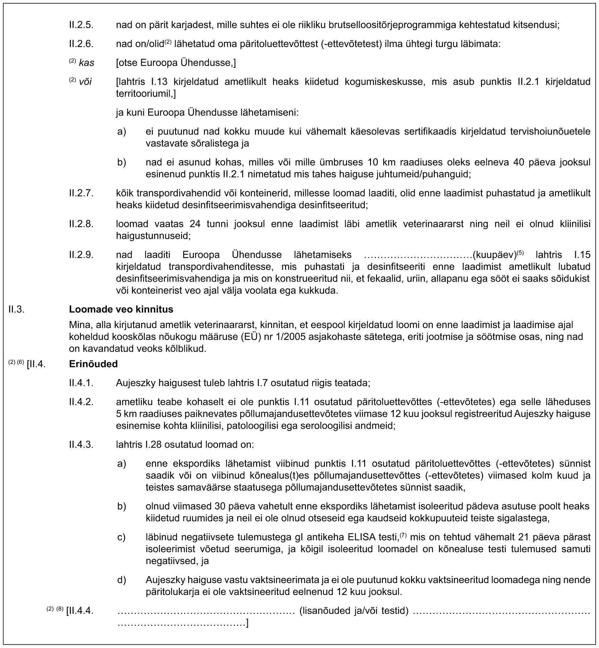 II.2.5. nad on pärit karjadest, mille suhtes ei ole riikliku brutselloositõrjeprogrammiga kehtestatud kitsendusi;II.2.6. nad on/olid(2) lähetatud oma päritoluettevõttest (-ettevõtetest) ilma ühtegi turgu läbimata:(2) kas [otse Euroopa Ühendusse,](2) või [lahtris I.13 kirjeldatud ametlikult heaks kiidetud kogumiskeskusse, mis asub punktis II.2.1 kirjeldatud territooriumil,]ja kuni Euroopa Ühendusse lähetamiseni:a) ei puutunud nad kokku muude kui vähemalt käesolevas sertifikaadis kirjeldatud tervishoiunõuetele vastavate sõralistega jab) nad ei asunud kohas, milles või mille ümbruses 10 km raadiuses oleks eelneva 40 päeva jooksul esinenud punktis II.2.1 nimetatud mis tahes haiguse juhtumeid/puhanguid;II.2.7. kõik transpordivahendid või konteinerid, millesse loomad laaditi, olid enne laadimist puhastatud ja ametlikult heaks kiidetud desinfitseerimisvahendiga desinfitseeritud;II.2.8. loomad vaatas 24 tunni jooksul enne laadimist läbi ametlik veterinaararst ning neil ei olnud kliinilisi haigustunnuseid;II.2.9. nad laaditi Euroopa Ühendusse lähetamiseks …………(kuupäev)(5) lahtris I.15 kirjeldatud transpordivahenditesse, mis puhastati ja desinfitseeriti enne laadimist ametlikult lubatud desinfitseerimisvahendiga ja mis on konstrueeritud nii, et fekaalid, uriin, allapanu ega sööt ei saaks sõidukist või konteinerist veo ajal välja voolata ega kukkuda.II.3. Loomade veo kinnitusMina, alla kirjutanud ametlik veterinaararst, kinnitan, et eespool kirjeldatud loomi on enne laadimist ja laadimise ajal koheldud kooskõlas nõukogu määruse (EÜ) nr 1/2005 asjakohaste sätetega, eriti jootmise ja söötmise osas, ning nad on kavandatud veoks kõlblikud.(2) (6) [II.4. ErinõudedII.4.1. Aujeszky haigusest tuleb lahtris I.7 osutatud riigis teatada;II.4.2. ametliku teabe kohaselt ei ole punktis I.11 osutatud päritoluettevõttes (-ettevõtetes) ega selle läheduses 5 km raadiuses paiknevates põllumajandusettevõtetes viimase 12 kuu jooksul registreeritud Aujeszky haiguse esinemise kohta kliinilisi, patoloogilisi ega seroloogilisi andmeid;II.4.3. lahtris I.28 osutatud loomad on:a) enne ekspordiks lähetamist viibinud punktis I.11 osutatud päritoluettevõttes (-ettevõtetes) sünnist saadik või on viibinud kõnealus(t)es põllumajandusettevõttes (-ettevõtetes) viimased kolm kuud ja teistes samaväärse staatusega põllumajandusettevõtetes sünnist saadik,b) olnud viimased 30 päeva vahetult enne ekspordiks lähetamist isoleeritud pädeva asutuse poolt heaks kiidetud ruumides ja neil ei ole olnud otseseid ega kaudseid kokkupuuteid teiste sigalastega,c) läbinud negatiivsete tulemustega gI antikeha ELISA testi,(7) mis on tehtud vähemalt 21 päeva pärast isoleerimist võetud seerumiga, ja kõigil isoleeritud loomadel on kõnealuse testi tulemused samuti negatiivsed, jad) Aujeszky haiguse vastu vaktsineerimata ja ei ole puutunud kokku vaktsineeritud loomadega ning nende päritolukarja ei ole vaktsineeritud eelnenud 12 kuu jooksul.(2) (8) [II.4.4. …………………… (lisanõuded ja/või testid) …………………………………]