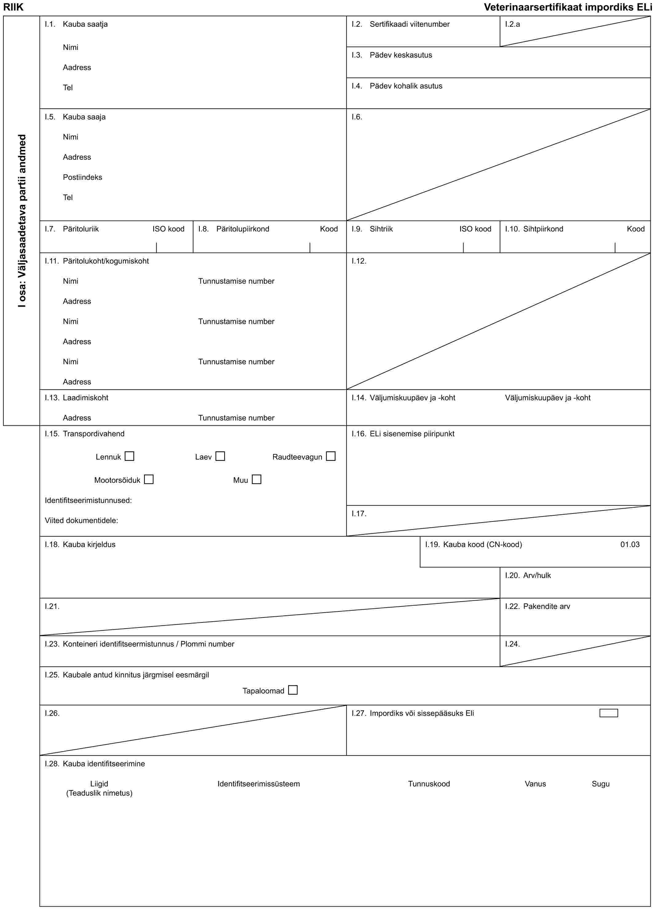 RIIK Veterinaarsertifikaat impordiks ELiI osa: Väljasaadetava partii andmedI.1. Kauba saatjaNimiAadressTelI.2. Sertifikaadi viitenumberI.2.aI.3. Pädev keskasutusI.4. Pädev kohalik asutusI.5. Kauba saajaNimiAadressPostiindeksTelI.6.I.7. Päritoluriik ISO koodI.8. Päritolupiirkond KoodI.9. Sihtriik ISO koodI.10. Sihtpiirkond KoodI.11. Päritolukoht/kogumiskohtNimiAadressNimiAadressNimiAadressTunnustamise numberTunnustamise numberTunnustamise numberI.12.I.13. LaadimiskohtAadressTunnustamise numberI.14. Väljumiskuupäev ja -kohtVäljumiskuupäev ja -kohtI.15. TranspordivahendLennuk Laev RaudteevagunMootorsõiduk MuuIdentifitseerimistunnused:Viited dokumentidele:I.16. ELi sisenemise piiripunktI.17.I.18. Kauba kirjeldusI.19. Kauba kood (CN-kood)01.03I.20. Arv/hulkI.21.I.22. Pakendite arvI.23. Konteineri identifitseermistunnus / Plommi numberI.24.I.25. Kaubale antud kinnitus järgmisel eesmärgilTapaloomadI.26.I.27. Impordiks või sissepääsuks EliI.28. Kauba identifitseerimineLiigid Identifitseerimissüsteem Tunnuskood Vanus Sugu (Teaduslik nimetus)