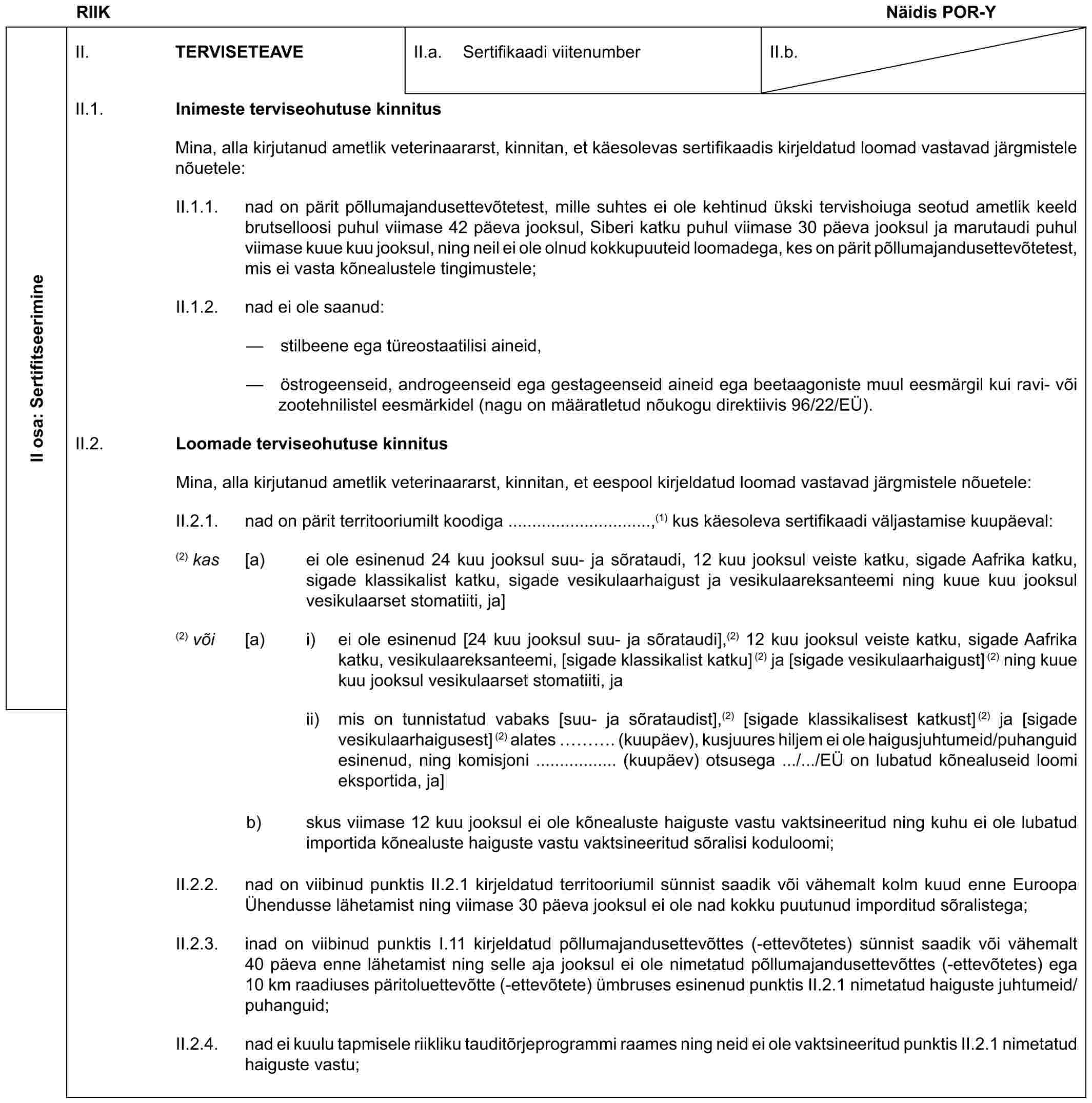 RIIK Näidis POR-YII osa: SertifitseerimineII. TERVISETEAVEII.a. Sertifikaadi viitenumberII.b.II.1. Inimeste terviseohutuse kinnitusMina, alla kirjutanud ametlik veterinaararst, kinnitan, et käesolevas sertifikaadis kirjeldatud loomad vastavad järgmistele nõuetele:II.1.1. nad on pärit põllumajandusettevõtetest, mille suhtes ei ole kehtinud ükski tervishoiuga seotud ametlik keeld brutselloosi puhul viimase 42 päeva jooksul, Siberi katku puhul viimase 30 päeva jooksul ja marutaudi puhul viimase kuue kuu jooksul, ning neil ei ole olnud kokkupuuteid loomadega, kes on pärit põllumajandusettevõtetest, mis ei vasta kõnealustele tingimustele;II.1.2. nad ei ole saanud:— stilbeene ega türeostaatilisi aineid,— östrogeenseid, androgeenseid ega gestageenseid aineid ega beetaagoniste muul eesmärgil kui ravi- või zootehnilistel eesmärkidel (nagu on määratletud nõukogu direktiivis 96/22/EÜ).II.2. Loomade terviseohutuse kinnitusMina, alla kirjutanud ametlik veterinaararst, kinnitan, et eespool kirjeldatud loomad vastavad järgmistele nõuetele:II.2.1. nad on pärit territooriumilt koodiga ..............................,(1) kus käesoleva sertifikaadi väljastamise kuupäeval:(2) kas [a) ei ole esinenud 24 kuu jooksul suu- ja sõrataudi, 12 kuu jooksul veiste katku, sigade Aafrika katku, sigade klassikalist katku, sigade vesikulaarhaigust ja vesikulaareksanteemi ning kuue kuu jooksul vesikulaarset stomatiiti, ja](2) või [a) i) ei ole esinenud [24 kuu jooksul suu- ja sõrataudi],(2) 12 kuu jooksul veiste katku, sigade Aafrika katku, vesikulaareksanteemi, [sigade klassikalist katku](2) ja [sigade vesikulaarhaigust](2) ning kuue kuu jooksul vesikulaarset stomatiiti, jaii) mis on tunnistatud vabaks [suu- ja sõrataudist],(2) [sigade klassikalisest katkust](2) ja [sigade vesikulaarhaigusest](2) alates …. (kuupäev), kusjuures hiljem ei ole haigusjuhtumeid/puhanguid esinenud, ning komisjoni ................. (kuupäev) otsusega .../.../EÜ on lubatud kõnealuseid loomi eksportida, ja]b) skus viimase 12 kuu jooksul ei ole kõnealuste haiguste vastu vaktsineeritud ning kuhu ei ole lubatud importida kõnealuste haiguste vastu vaktsineeritud sõralisi koduloomi;II.2.2. nad on viibinud punktis II.2.1 kirjeldatud territooriumil sünnist saadik või vähemalt kolm kuud enne Euroopa Ühendusse lähetamist ning viimase 30 päeva jooksul ei ole nad kokku puutunud imporditud sõralistega;II.2.3. inad on viibinud punktis I.11 kirjeldatud põllumajandusettevõttes (-ettevõtetes) sünnist saadik või vähemalt 40 päeva enne lähetamist ning selle aja jooksul ei ole nimetatud põllumajandusettevõttes (-ettevõtetes) ega 10 km raadiuses päritoluettevõtte (-ettevõtete) ümbruses esinenud punktis II.2.1 nimetatud haiguste juhtumeid/puhanguid;II.2.4. nad ei kuulu tapmisele riikliku tauditõrjeprogrammi raames ning neid ei ole vaktsineeritud punktis II.2.1 nimetatud haiguste vastu;