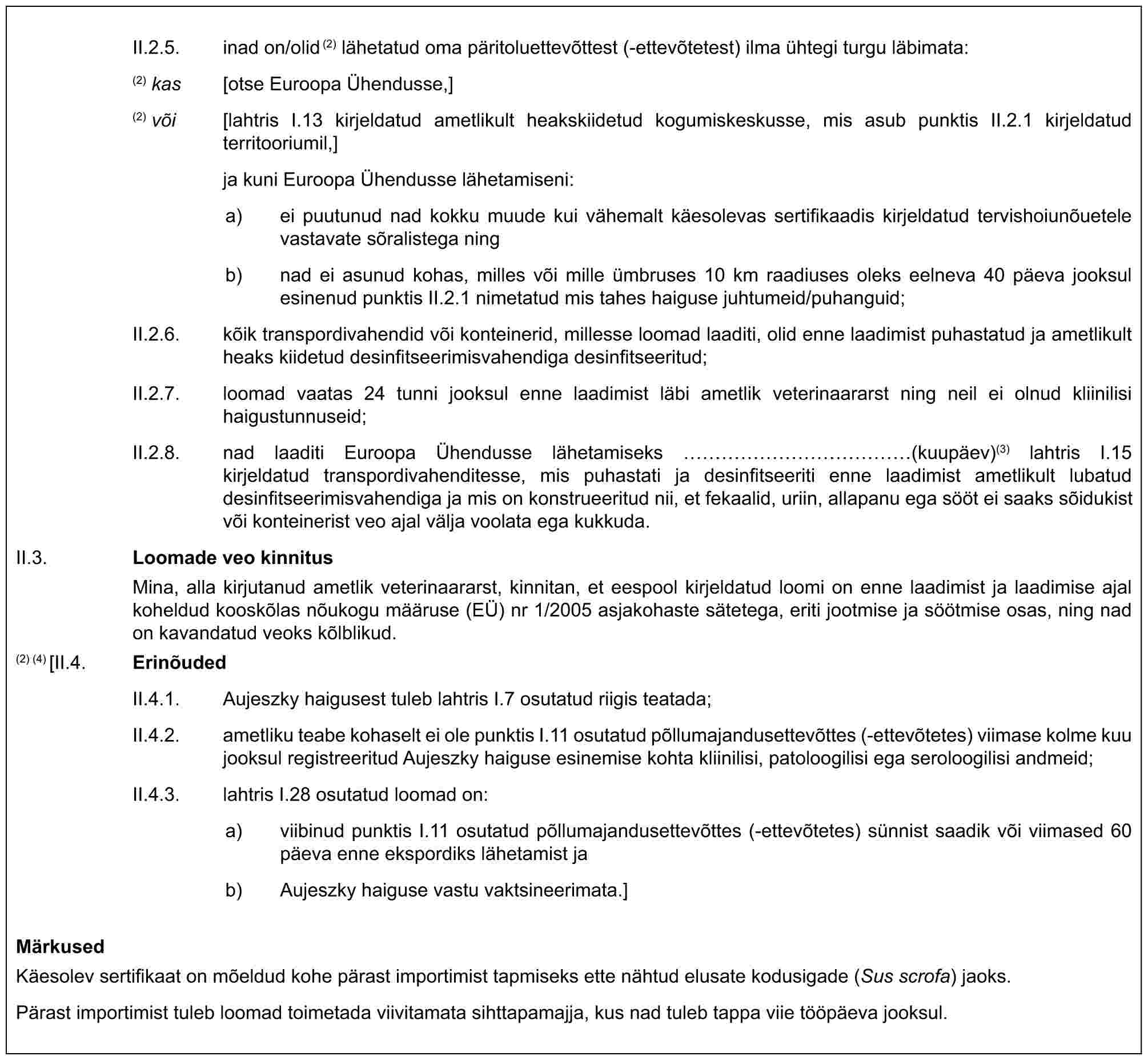 II.2.5. inad on/olid(2) lähetatud oma päritoluettevõttest (-ettevõtetest) ilma ühtegi turgu läbimata:(2) kas [otse Euroopa Ühendusse,](2) või [lahtris I.13 kirjeldatud ametlikult heakskiidetud kogumiskeskusse, mis asub punktis II.2.1 kirjeldatud territooriumil,]ja kuni Euroopa Ühendusse lähetamiseni:a) ei puutunud nad kokku muude kui vähemalt käesolevas sertifikaadis kirjeldatud tervishoiunõuetele vastavate sõralistega ningb) nad ei asunud kohas, milles või mille ümbruses 10 km raadiuses oleks eelneva 40 päeva jooksul esinenud punktis II.2.1 nimetatud mis tahes haiguse juhtumeid/puhanguid;II.2.6. kõik transpordivahendid või konteinerid, millesse loomad laaditi, olid enne laadimist puhastatud ja ametlikult heaks kiidetud desinfitseerimisvahendiga desinfitseeritud;II.2.7. loomad vaatas 24 tunni jooksul enne laadimist läbi ametlik veterinaararst ning neil ei olnud kliinilisi haigustunnuseid;II.2.8. nad laaditi Euroopa Ühendusse lähetamiseks ……………(kuupäev)(3) lahtris I.15 kirjeldatud transpordivahenditesse, mis puhastati ja desinfitseeriti enne laadimist ametlikult lubatud desinfitseerimisvahendiga ja mis on konstrueeritud nii, et fekaalid, uriin, allapanu ega sööt ei saaks sõidukist või konteinerist veo ajal välja voolata ega kukkuda.II.3. Loomade veo kinnitusMina, alla kirjutanud ametlik veterinaararst, kinnitan, et eespool kirjeldatud loomi on enne laadimist ja laadimise ajal koheldud kooskõlas nõukogu määruse (EÜ) nr 1/2005 asjakohaste sätetega, eriti jootmise ja söötmise osas, ning nad on kavandatud veoks kõlblikud.(2) (4) [II.4. ErinõudedII.4.1. Aujeszky haigusest tuleb lahtris I.7 osutatud riigis teatada;II.4.2. ametliku teabe kohaselt ei ole punktis I.11 osutatud põllumajandusettevõttes (-ettevõtetes) viimase kolme kuu jooksul registreeritud Aujeszky haiguse esinemise kohta kliinilisi, patoloogilisi ega seroloogilisi andmeid;II.4.3. lahtris I.28 osutatud loomad on:a) viibinud punktis I.11 osutatud põllumajandusettevõttes (-ettevõtetes) sünnist saadik või viimased 60 päeva enne ekspordiks lähetamist jab) Aujeszky haiguse vastu vaktsineerimata.]MärkusedKäesolev sertifikaat on mõeldud kohe pärast importimist tapmiseks ette nähtud elusate kodusigade (Sus scrofa) jaoks.Pärast importimist tuleb loomad toimetada viivitamata sihttapamajja, kus nad tuleb tappa viie tööpäeva jooksul.