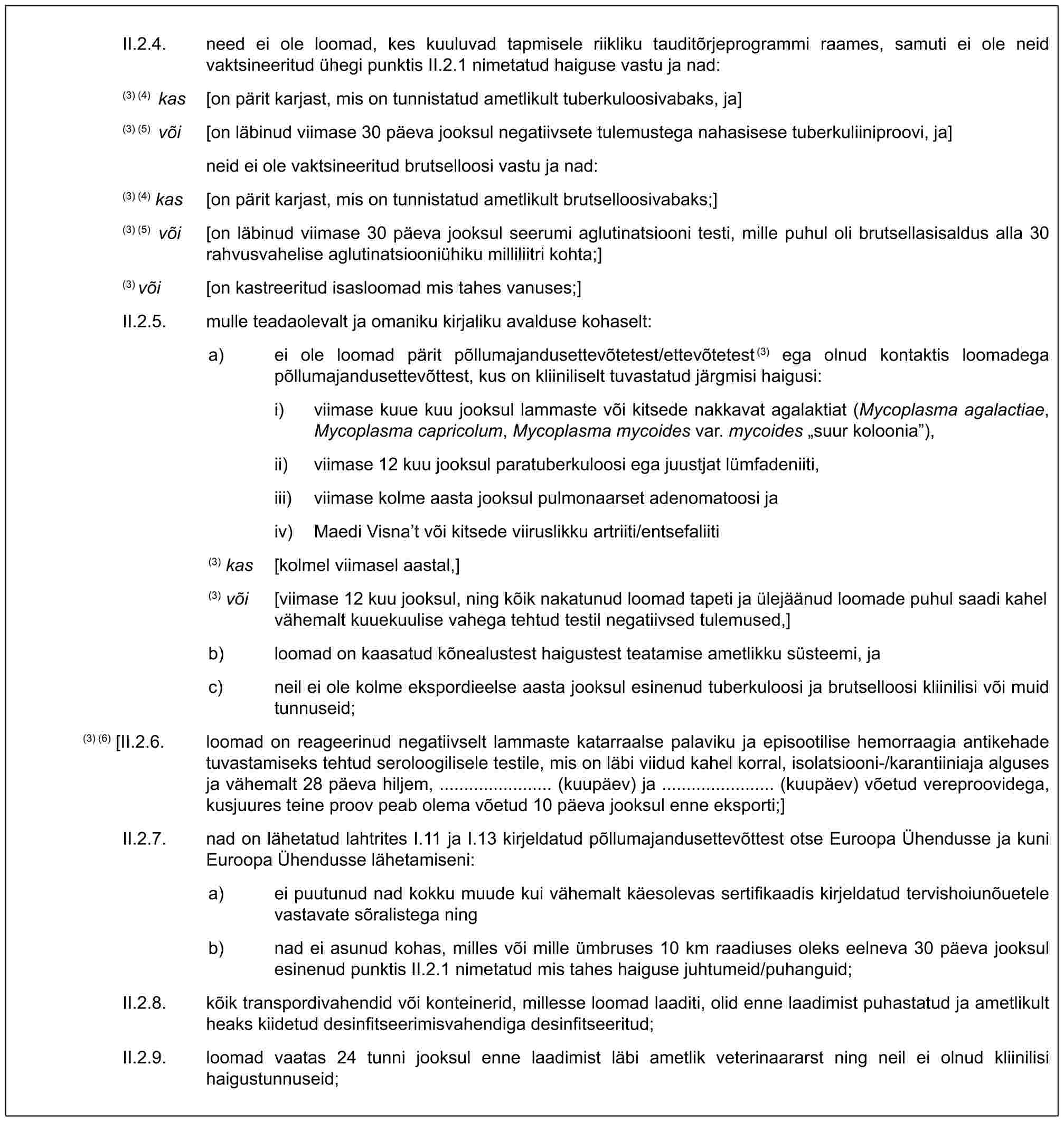 II.2.4. need ei ole loomad, kes kuuluvad tapmisele riikliku tauditõrjeprogrammi raames, samuti ei ole neid vaktsineeritud ühegi punktis II.2.1 nimetatud haiguse vastu ja nad:(3) (4) kas [on pärit karjast, mis on tunnistatud ametlikult tuberkuloosivabaks, ja](3) (5) või [on läbinud viimase 30 päeva jooksul negatiivsete tulemustega nahasisese tuberkuliiniproovi, ja]neid ei ole vaktsineeritud brutselloosi vastu ja nad:(3) (4) kas [on pärit karjast, mis on tunnistatud ametlikult brutselloosivabaks;](3) (5) või [on läbinud viimase 30 päeva jooksul seerumi aglutinatsiooni testi, mille puhul oli brutsellasisaldus alla 30 rahvusvahelise aglutinatsiooniühiku milliliitri kohta;](3) või [on kastreeritud isasloomad mis tahes vanuses;]II.2.5. mulle teadaolevalt ja omaniku kirjaliku avalduse kohaselt:a) ei ole loomad pärit põllumajandusettevõtetest/ettevõtetest(3) ega olnud kontaktis loomadega põllumajandusettevõttest, kus on kliiniliselt tuvastatud järgmisi haigusi:i) viimase kuue kuu jooksul lammaste või kitsede nakkavat agalaktiat (Mycoplasma agalactiae, Mycoplasma capricolum, Mycoplasma mycoides var. mycoides „suur koloonia”),ii) viimase 12 kuu jooksul paratuberkuloosi ega juustjat lümfadeniiti,iii) viimase kolme aasta jooksul pulmonaarset adenomatoosi jaiv) Maedi Visna’t või kitsede viiruslikku artriiti/entsefaliiti(3) kas [kolmel viimasel aastal,](3) või [viimase 12 kuu jooksul, ning kõik nakatunud loomad tapeti ja ülejäänud loomade puhul saadi kahel vähemalt kuuekuulise vahega tehtud testil negatiivsed tulemused,]b) loomad on kaasatud kõnealustest haigustest teatamise ametlikku süsteemi, jac) neil ei ole kolme ekspordieelse aasta jooksul esinenud tuberkuloosi ja brutselloosi kliinilisi või muid tunnuseid;(3) (6) [II.2.6. loomad on reageerinud negatiivselt lammaste katarraalse palaviku ja episootilise hemorraagia antikehade tuvastamiseks tehtud seroloogilisele testile, mis on läbi viidud kahel korral, isolatsiooni-/karantiiniaja alguses ja vähemalt 28 päeva hiljem, ....................... (kuupäev) ja ....................... (kuupäev) võetud vereproovidega, kusjuures teine proov peab olema võetud 10 päeva jooksul enne eksporti;]II.2.7. nad on lähetatud lahtrites I.11 ja I.13 kirjeldatud põllumajandusettevõttest otse Euroopa Ühendusse ja kuni Euroopa Ühendusse lähetamiseni:a) ei puutunud nad kokku muude kui vähemalt käesolevas sertifikaadis kirjeldatud tervishoiunõuetele vastavate sõralistega ningb) nad ei asunud kohas, milles või mille ümbruses 10 km raadiuses oleks eelneva 30 päeva jooksul esinenud punktis II.2.1 nimetatud mis tahes haiguse juhtumeid/puhanguid;II.2.8. kõik transpordivahendid või konteinerid, millesse loomad laaditi, olid enne laadimist puhastatud ja ametlikult heaks kiidetud desinfitseerimisvahendiga desinfitseeritud;II.2.9. loomad vaatas 24 tunni jooksul enne laadimist läbi ametlik veterinaararst ning neil ei olnud kliinilisi haigustunnuseid;