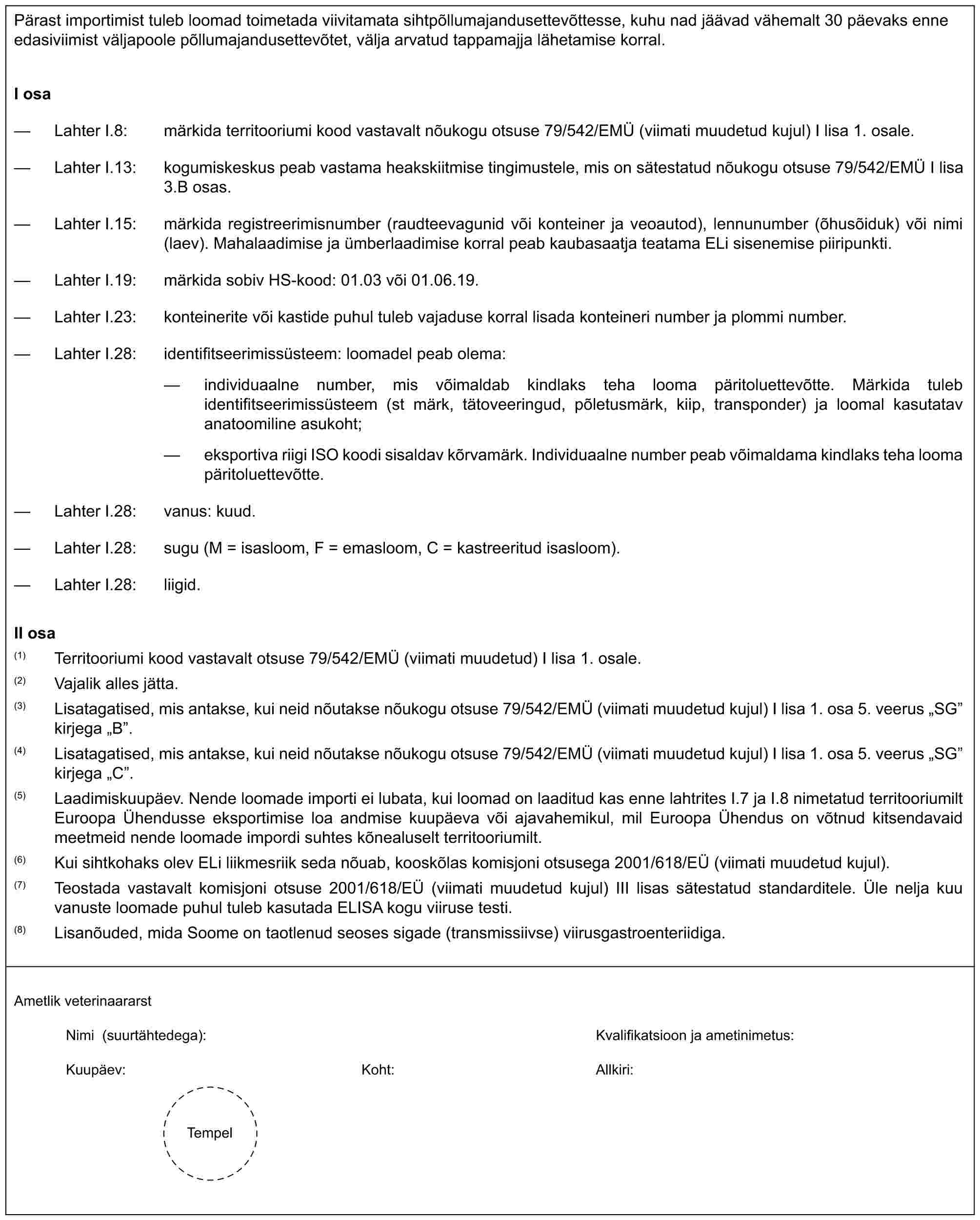 Pärast importimist tuleb loomad toimetada viivitamata sihtpõllumajandusettevõttesse, kuhu nad jäävad vähemalt 30 päevaks enne edasiviimist väljapoole põllumajandusettevõtet, välja arvatud tappamajja lähetamise korral.I osa— Lahter I.8: märkida territooriumi kood vastavalt nõukogu otsuse 79/542/EMÜ (viimati muudetud kujul) I lisa 1. osale.— Lahter I.13: kogumiskeskus peab vastama heakskiitmise tingimustele, mis on sätestatud nõukogu otsuse 79/542/EMÜ I lisa 3.B osas.— Lahter I.15: märkida registreerimisnumber (raudteevagunid või konteiner ja veoautod), lennunumber (õhusõiduk) või nimi (laev). Mahalaadimise ja ümberlaadimise korral peab kaubasaatja teatama ELi sisenemise piiripunkti.— Lahter I.19: märkida sobiv HS-kood: 01.03 või 01.06.19.— Lahter I.23: konteinerite või kastide puhul tuleb vajaduse korral lisada konteineri number ja plommi number.— Lahter I.28: identifitseerimissüsteem: loomadel peab olema:— individuaalne number, mis võimaldab kindlaks teha looma päritoluettevõtte. Märkida tuleb identifitseerimissüsteem (st märk, tätoveeringud, põletusmärk, kiip, transponder) ja loomal kasutatav anatoomiline asukoht;— eksportiva riigi ISO koodi sisaldav kõrvamärk. Individuaalne number peab võimaldama kindlaks teha looma päritoluettevõtte.— Lahter I.28: vanus: kuud.— Lahter I.28: sugu (M = isasloom, F = emasloom, C = kastreeritud isasloom).— Lahter I.28: liigid.II osa(1) Territooriumi kood vastavalt otsuse 79/542/EMÜ (viimati muudetud) I lisa 1. osale.(2) Vajalik alles jätta.(3) Lisatagatised, mis antakse, kui neid nõutakse nõukogu otsuse 79/542/EMÜ (viimati muudetud kujul) I lisa 1. osa 5. veerus „SG” kirjega „B”.(4) Lisatagatised, mis antakse, kui neid nõutakse nõukogu otsuse 79/542/EMÜ (viimati muudetud kujul) I lisa 1. osa 5. veerus „SG” kirjega „C”.(5) Laadimiskuupäev. Nende loomade importi ei lubata, kui loomad on laaditud kas enne lahtrites I.7 ja I.8 nimetatud territooriumilt Euroopa Ühendusse eksportimise loa andmise kuupäeva või ajavahemikul, mil Euroopa Ühendus on võtnud kitsendavaid meetmeid nende loomade impordi suhtes kõnealuselt territooriumilt.(6) Kui sihtkohaks olev ELi liikmesriik seda nõuab, kooskõlas komisjoni otsusega 2001/618/EÜ (viimati muudetud kujul).(7) Teostada vastavalt komisjoni otsuse 2001/618/EÜ (viimati muudetud kujul) III lisas sätestatud standarditele. Üle nelja kuu vanuste loomade puhul tuleb kasutada ELISA kogu viiruse testi.(8) Lisanõuded, mida Soome on taotlenud seoses sigade (transmissiivse) viirusgastroenteriidiga.Ametlik veterinaararstNimi (suurtähtedega): Kvalifikatsioon ja ametinimetus:Kuupäev: Koht: Allkiri:Tempel