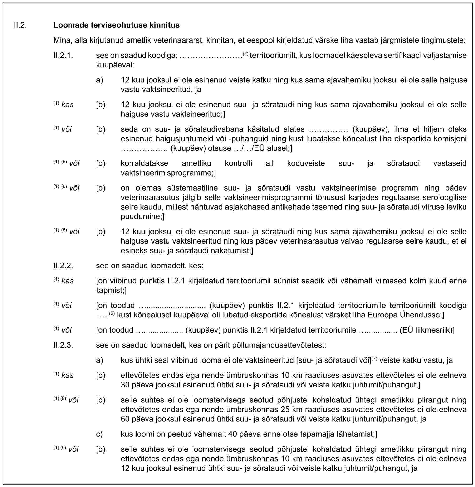 II.2. Loomade terviseohutuse kinnitusMina, alla kirjutanud ametlik veterinaararst, kinnitan, et eespool kirjeldatud värske liha vastab järgmistele tingimustele:II.2.1. see on saadud koodiga: ………(2) territooriumilt, kus loomadel käesoleva sertifikaadi väljastamise kuupäeval:a) 12 kuu jooksul ei ole esinenud veiste katku ning kus sama ajavahemiku jooksul ei ole selle haiguse vastu vaktsineeritud, ja(1) kas [b) 12 kuu jooksul ei ole esinenud suu- ja sõrataudi ning kus sama ajavahemiku jooksul ei ole selle haiguse vastu vaktsineeritud;](1) või [b) seda on suu- ja sõrataudivabana käsitatud alates …… (kuupäev), ilma et hiljem oleks esinenud haigusjuhtumeid või -puhanguid ning kust lubatakse kõnealust liha eksportida komisjoni …… (kuupäev) otsuse / /EÜ alusel;](1) (5) või [b) korraldatakse ametliku kontrolli all koduveiste suu- ja sõrataudi vastaseid vaktsineerimisprogramme;](1) (6) või [b) on olemas süstemaatiline suu- ja sõrataudi vastu vaktsineerimise programm ning pädev veterinaarasutus jälgib selle vaktsineerimisprogrammi tõhusust karjades regulaarse seroloogilise seire kaudu, millest nähtuvad asjakohased antikehade tasemed ning suu- ja sõrataudi viiruse leviku puudumine;](1) (6) või [b) 12 kuu jooksul ei ole esinenud suu- ja sõrataudi ning kus sama ajavahemiku jooksul ei ole selle haiguse vastu vaktsineeritud ning kus pädev veterinaarasutus valvab regulaarse seire kaudu, et ei esineks suu- ja sõrataudi nakatumist;]II.2.2. see on saadud loomadelt, kes:(1) kas [on viibinud punktis II.2.1 kirjeldatud territooriumil sünnist saadik või vähemalt viimased kolm kuud enne tapmist;](1) või [on toodud ........................... (kuupäev) punktis II.2.1 kirjeldatud territooriumile territooriumilt koodiga .,(2) kust kõnealusel kuupäeval oli lubatud eksportida kõnealust värsket liha Euroopa Ühendusse;](1) või [on toodud .................. (kuupäev) punktis II.2.1 kirjeldatud territooriumile .............. (EÜ liikmesriik)]II.2.3. see on saadud loomadelt, kes on pärit põllumajandusettevõtetest:a) kus ühtki seal viibinud looma ei ole vaktsineeritud [suu- ja sõrataudi või](7) veiste katku vastu, ja(1) kas [b) ettevõtetes endas ega nende ümbruskonnas 10 km raadiuses asuvates ettevõtetes ei ole eelneva 30 päeva jooksul esinenud ühtki suu- ja sõrataudi või veiste katku juhtumit/puhangut,](1) (8) või [b) selle suhtes ei ole loomatervisega seotud põhjustel kohaldatud ühtegi ametlikku piirangut ning ettevõtetes endas ega nende ümbruskonnas 25 km raadiuses asuvates ettevõtetes ei ole eelneva 60 päeva jooksul esinenud ühtki suu- ja sõrataudi või veiste katku juhtumit/puhangut, jac) kus loomi on peetud vähemalt 40 päeva enne otse tapamajja lähetamist;](1) (9) või [b) selle suhtes ei ole loomatervisega seotud põhjustel kohaldatud ühtegi ametlikku piirangut ning ettevõtetes endas ega nende ümbruskonnas 10 km raadiuses asuvates ettevõtetes ei ole eelneva 12 kuu jooksul esinenud ühtki suu- ja sõrataudi või veiste katku juhtumit/puhangut, ja