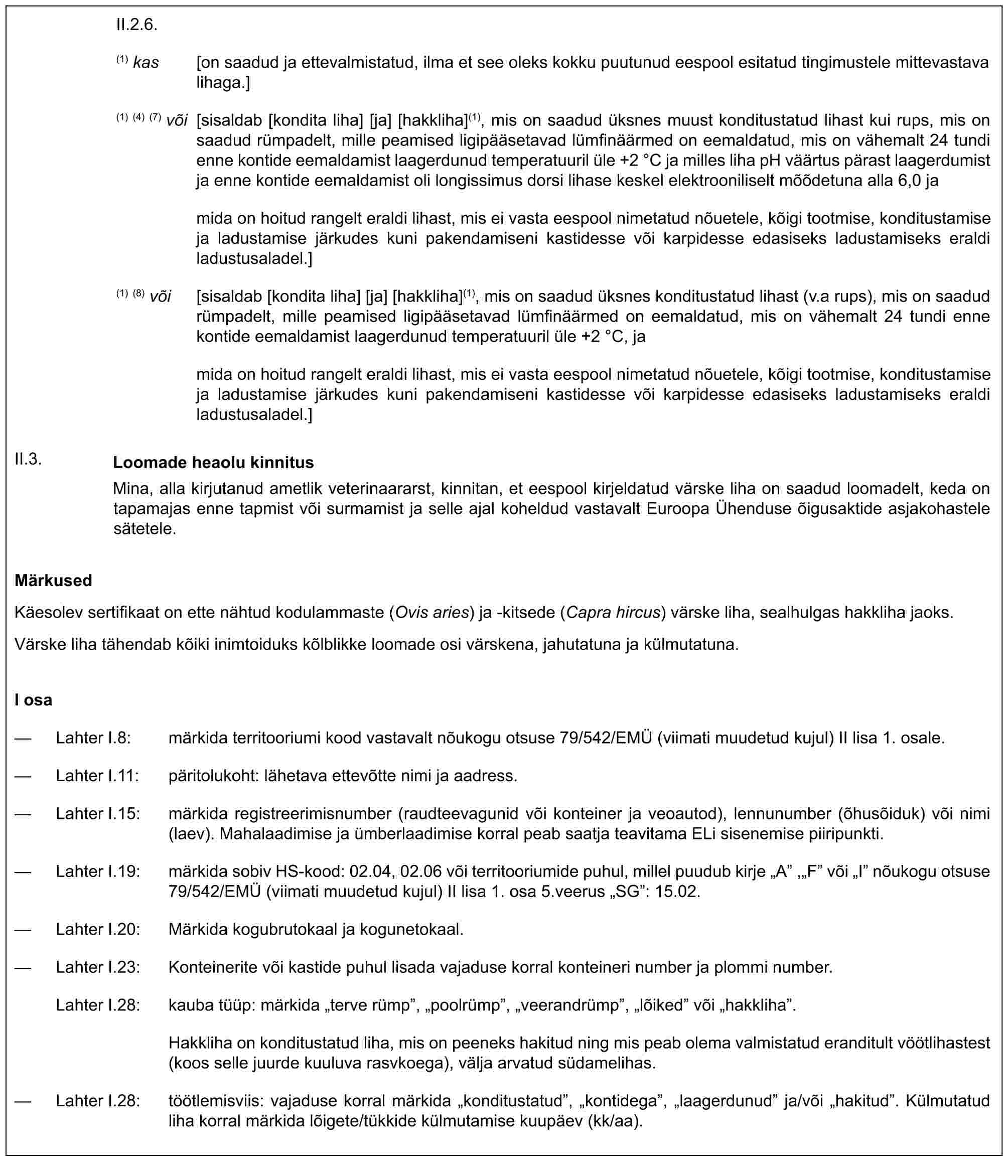 II.2.6.(1) kas [on saadud ja ettevalmistatud, ilma et see oleks kokku puutunud eespool esitatud tingimustele mittevastava lihaga.](1) (4) (7) või [sisaldab [kondita liha] [ja] [hakkliha](1), mis on saadud üksnes muust konditustatud lihast kui rups, mis on saadud rümpadelt, mille peamised ligipääsetavad lümfinäärmed on eemaldatud, mis on vähemalt 24 tundi enne kontide eemaldamist laagerdunud temperatuuril üle +2 °C ja milles liha pH väärtus pärast laagerdumist ja enne kontide eemaldamist oli longissimus dorsi lihase keskel elektrooniliselt mõõdetuna alla 6,0 jamida on hoitud rangelt eraldi lihast, mis ei vasta eespool nimetatud nõuetele, kõigi tootmise, konditustamise ja ladustamise järkudes kuni pakendamiseni kastidesse või karpidesse edasiseks ladustamiseks eraldi ladustusaladel.](1) (8) või [sisaldab [kondita liha] [ja] [hakkliha](1), mis on saadud üksnes konditustatud lihast (v.a rups), mis on saadud rümpadelt, mille peamised ligipääsetavad lümfinäärmed on eemaldatud, mis on vähemalt 24 tundi enne kontide eemaldamist laagerdunud temperatuuril üle +2 °C, jamida on hoitud rangelt eraldi lihast, mis ei vasta eespool nimetatud nõuetele, kõigi tootmise, konditustamise ja ladustamise järkudes kuni pakendamiseni kastidesse või karpidesse edasiseks ladustamiseks eraldi ladustusaladel.]II.3. Loomade heaolu kinnitusMina, alla kirjutanud ametlik veterinaararst, kinnitan, et eespool kirjeldatud värske liha on saadud loomadelt, keda on tapamajas enne tapmist või surmamist ja selle ajal koheldud vastavalt Euroopa Ühenduse õigusaktide asjakohastele sätetele.MärkusedKäesolev sertifikaat on ette nähtud kodulammaste (Ovis aries) ja -kitsede (Capra hircus) värske liha, sealhulgas hakkliha jaoks.Värske liha tähendab kõiki inimtoiduks kõlblikke loomade osi värskena, jahutatuna ja külmutatuna.I osa— Lahter I.8: märkida territooriumi kood vastavalt nõukogu otsuse 79/542/EMÜ (viimati muudetud kujul) II lisa 1. osale.— Lahter I.11: päritolukoht: lähetava ettevõtte nimi ja aadress.— Lahter I.15: märkida registreerimisnumber (raudteevagunid või konteiner ja veoautod), lennunumber (õhusõiduk) või nimi (laev). Mahalaadimise ja ümberlaadimise korral peab saatja teavitama ELi sisenemise piiripunkti.— Lahter I.19: märkida sobiv HS-kood: 02.04, 02.06 või territooriumide puhul, millel puudub kirje „A” ,„F” või „I” nõukogu otsuse 79/542/EMÜ (viimati muudetud kujul) II lisa 1. osa 5.veerus „SG”: 15.02.— Lahter I.20: Märkida kogubrutokaal ja kogunetokaal.— Lahter I.23: Konteinerite või kastide puhul lisada vajaduse korral konteineri number ja plommi number.Lahter I.28: kauba tüüp: märkida „terve rümp”, „poolrümp”, „veerandrümp”, „lõiked” või „hakkliha”.Hakkliha on konditustatud liha, mis on peeneks hakitud ning mis peab olema valmistatud eranditult vöötlihastest (koos selle juurde kuuluva rasvkoega), välja arvatud südamelihas.— Lahter I.28: töötlemisviis: vajaduse korral märkida „konditustatud”, „kontidega”, „laagerdunud” ja/või „hakitud”. Külmutatud liha korral märkida lõigete/tükkide külmutamise kuupäev (kk/aa).