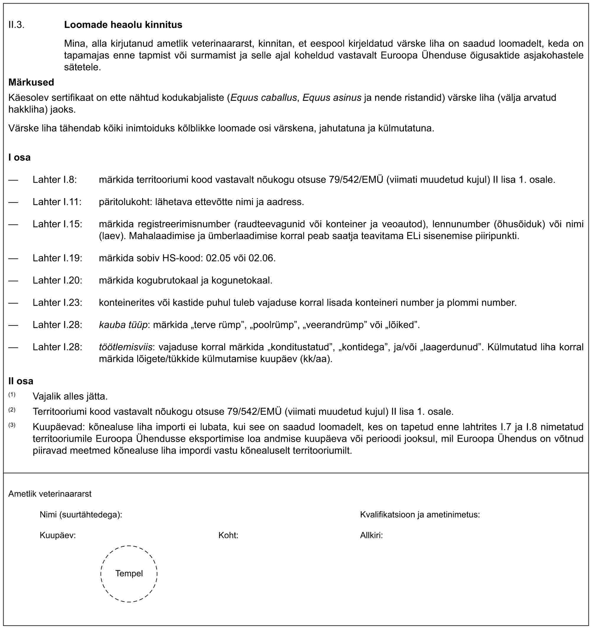 II.3. Loomade heaolu kinnitusMina, alla kirjutanud ametlik veterinaararst, kinnitan, et eespool kirjeldatud värske liha on saadud loomadelt, keda on tapamajas enne tapmist või surmamist ja selle ajal koheldud vastavalt Euroopa Ühenduse õigusaktide asjakohastele sätetele.MärkusedKäesolev sertifikaat on ette nähtud kodukabjaliste (Equus caballus, Equus asinus ja nende ristandid) värske liha (välja arvatud hakkliha) jaoks.Värske liha tähendab kõiki inimtoiduks kõlblikke loomade osi värskena, jahutatuna ja külmutatuna.I osa— Lahter I.8: märkida territooriumi kood vastavalt nõukogu otsuse 79/542/EMÜ (viimati muudetud kujul) II lisa 1. osale.— Lahter I.11: päritolukoht: lähetava ettevõtte nimi ja aadress.— Lahter I.15: märkida registreerimisnumber (raudteevagunid või konteiner ja veoautod), lennunumber (õhusõiduk) või nimi (laev). Mahalaadimise ja ümberlaadimise korral peab saatja teavitama ELi sisenemise piiripunkti.— Lahter I.19: märkida sobiv HS-kood: 02.05 või 02.06.— Lahter I.20: märkida kogubrutokaal ja kogunetokaal.— Lahter I.23: konteinerites või kastide puhul tuleb vajaduse korral lisada konteineri number ja plommi number.— Lahter I.28: kauba tüüp: märkida „terve rümp”, „poolrümp”, „veerandrümp” või „lõiked”.— Lahter I.28: töötlemisviis: vajaduse korral märkida „konditustatud”, „kontidega”, ja/või „laagerdunud”. Külmutatud liha korral märkida lõigete/tükkide külmutamise kuupäev (kk/aa).II osa(1) Vajalik alles jätta.(2) Territooriumi kood vastavalt nõukogu otsuse 79/542/EMÜ (viimati muudetud kujul) II lisa 1. osale.(3) Kuupäevad: kõnealuse liha importi ei lubata, kui see on saadud loomadelt, kes on tapetud enne lahtrites I.7 ja I.8 nimetatud territooriumile Euroopa Ühendusse eksportimise loa andmise kuupäeva või perioodi jooksul, mil Euroopa Ühendus on võtnud piiravad meetmed kõnealuse liha impordi vastu kõnealuselt territooriumilt.Ametlik veterinaararstNimi (suurtähtedega): Kvalifikatsioon ja ametinimetus:Kuupäev: Koht: Allkiri:Tempel