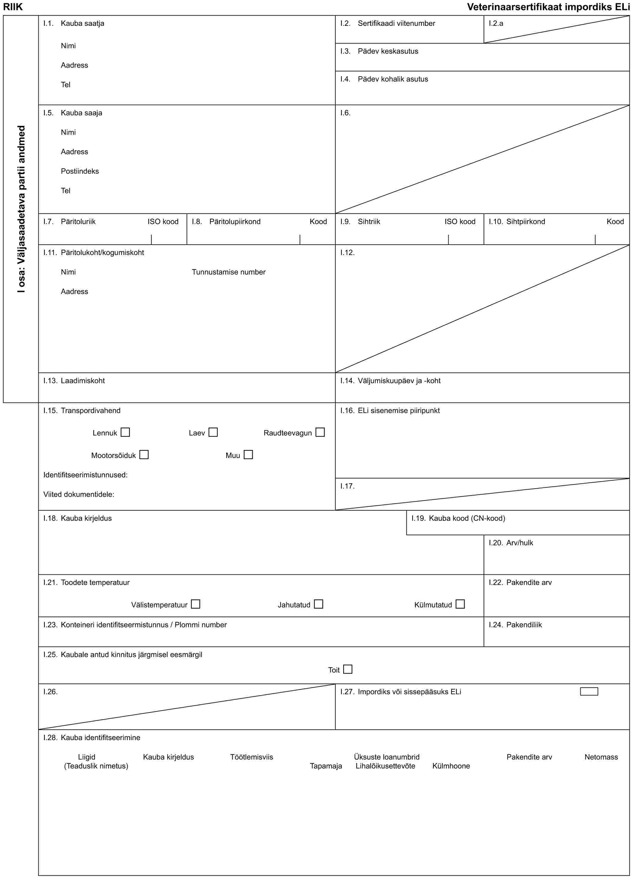 RIIK Veterinaarsertifikaat impordiks ELiI osa: Väljasaadetava partii andmedI.1. Kauba saatjaNimiAadressTelI.2. Sertifikaadi viitenumberI.2.aI.3. Pädev keskasutusI.4. Pädev kohalik asutusI.5. Kauba saajaNimiAadressPostiindeksTelI.6.I.7. Päritoluriik ISO koodI.8. Päritolupiirkond KoodI.9. Sihtriik ISO koodI.10. Sihtpiirkond KoodI.11. Päritolukoht/kogumiskohtNimiAadressTunnustamise numberI.12.I.13. LaadimiskohtI.14. Väljumiskuupäev ja -kohtI.15. TranspordivahendLennukLaevRaudteevagunMootorsõidukMuuIdentifitseerimistunnused:Viited dokumentidele:I.16. ELi sisenemise piiripunktI.17.I.18. Kauba kirjeldusI.19. Kauba kood (CN-kood)I.20. Arv/hulkI.21. Toodete temperatuurVälistemperatuurJahutatudKülmutatudI.22. Pakendite arvI.23. Konteineri identifitseermistunnus / Plommi numberI.24. PakendiliikI.25. Kaubale antud kinnitus järgmisel eesmärgilToitI.26.I.27. Impordiks või sissepääsuks ELiI.28. Kauba identifitseerimineLiigidKauba kirjeldusTöötlemisviisÜksuste loanumbridPakendite arvNetomassKülmhoone(Teaduslik nimetus)Tapamaja Lihalõikusettevõte