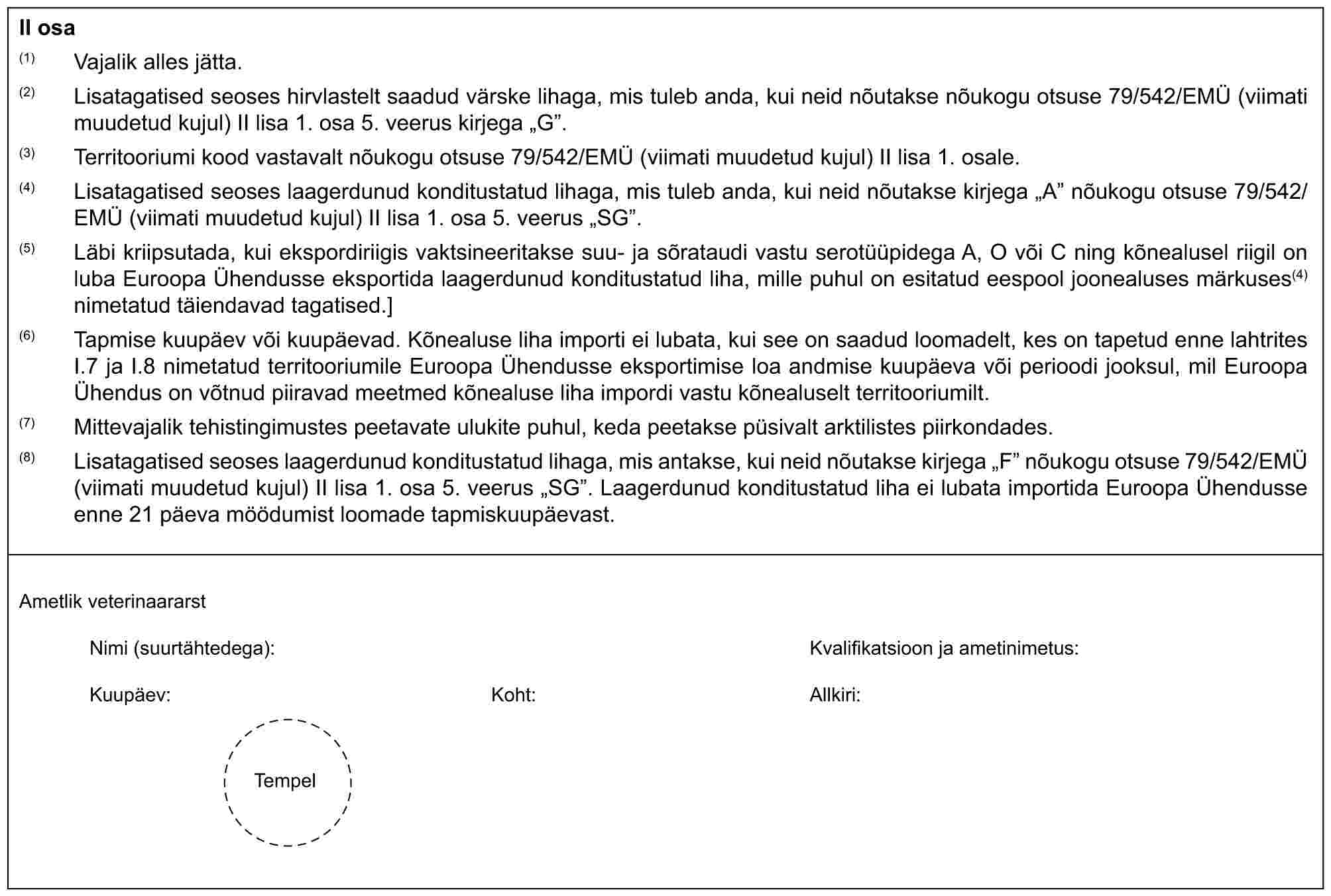 II osa(1) Vajalik alles jätta.(2) Lisatagatised seoses hirvlastelt saadud värske lihaga, mis tuleb anda, kui neid nõutakse nõukogu otsuse 79/542/EMÜ (viimati muudetud kujul) II lisa 1. osa 5. veerus kirjega „G”.(3) Territooriumi kood vastavalt nõukogu otsuse 79/542/EMÜ (viimati muudetud kujul) II lisa 1. osale.(4) Lisatagatised seoses laagerdunud konditustatud lihaga, mis tuleb anda, kui neid nõutakse kirjega „A” nõukogu otsuse 79/542/EMÜ (viimati muudetud kujul) II lisa 1. osa 5. veerus „SG”.(5) Läbi kriipsutada, kui ekspordiriigis vaktsineeritakse suu- ja sõrataudi vastu serotüüpidega A, O või C ning kõnealusel riigil on luba Euroopa Ühendusse eksportida laagerdunud konditustatud liha, mille puhul on esitatud eespool joonealuses märkuses(4) nimetatud täiendavad tagatised.](6) Tapmise kuupäev või kuupäevad. Kõnealuse liha importi ei lubata, kui see on saadud loomadelt, kes on tapetud enne lahtrites I.7 ja I.8 nimetatud territooriumile Euroopa Ühendusse eksportimise loa andmise kuupäeva või perioodi jooksul, mil Euroopa Ühendus on võtnud piiravad meetmed kõnealuse liha impordi vastu kõnealuselt territooriumilt.(7) Mittevajalik tehistingimustes peetavate ulukite puhul, keda peetakse püsivalt arktilistes piirkondades.(8) Lisatagatised seoses laagerdunud konditustatud lihaga, mis antakse, kui neid nõutakse kirjega „F” nõukogu otsuse 79/542/EMÜ (viimati muudetud kujul) II lisa 1. osa 5. veerus „SG”. Laagerdunud konditustatud liha ei lubata importida Euroopa Ühendusse enne 21 päeva möödumist loomade tapmiskuupäevast.Ametlik veterinaararstNimi (suurtähtedega):Kvalifikatsioon ja ametinimetus:Kuupäev:Koht:Allkiri:Tempel