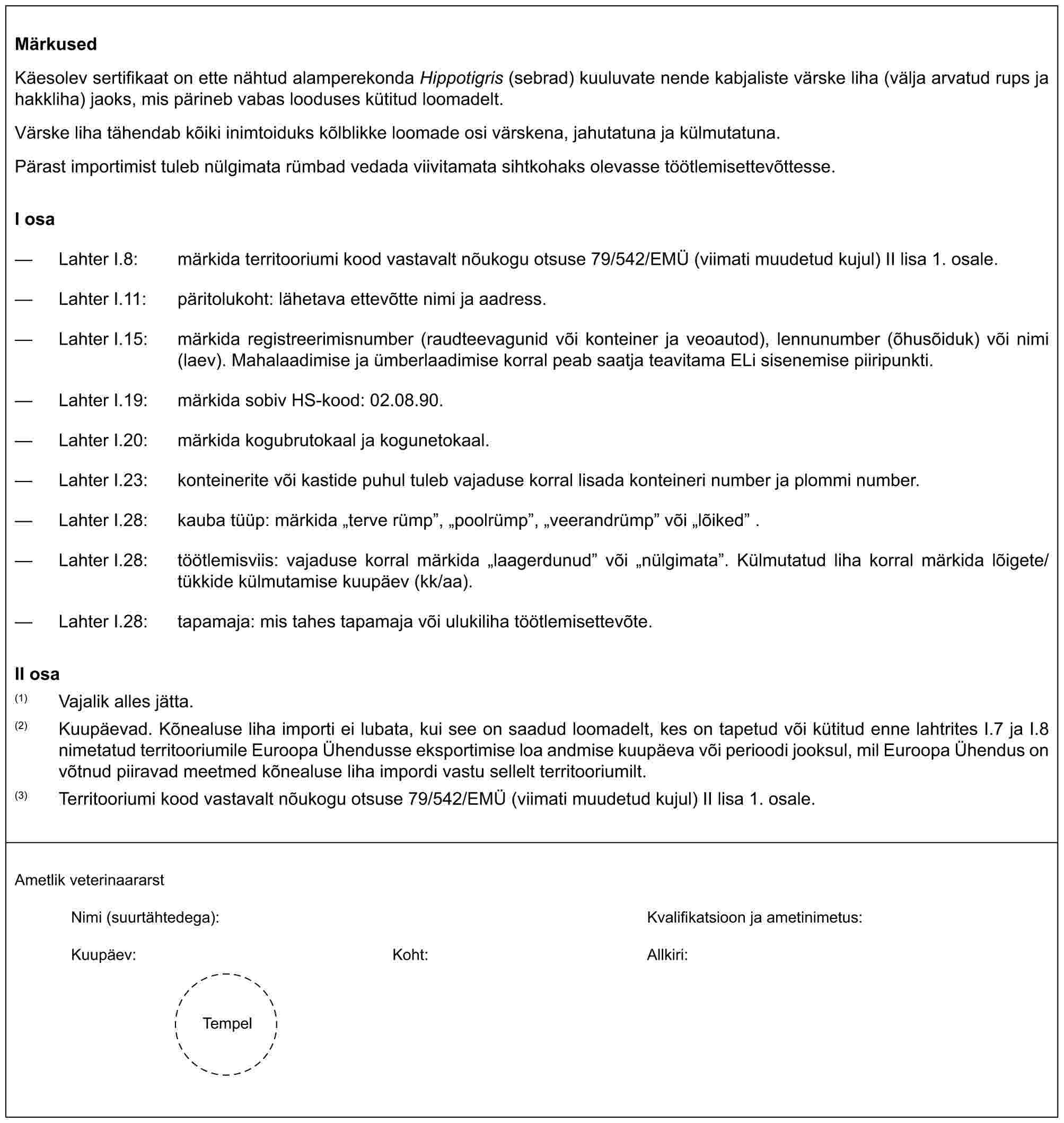 MärkusedKäesolev sertifikaat on ette nähtud alamperekonda Hippotigris (sebrad) kuuluvate nende kabjaliste värske liha (välja arvatud rups ja hakkliha) jaoks, mis pärineb vabas looduses kütitud loomadelt.Värske liha tähendab kõiki inimtoiduks kõlblikke loomade osi värskena, jahutatuna ja külmutatuna.Pärast importimist tuleb nülgimata rümbad vedada viivitamata sihtkohaks olevasse töötlemisettevõttesse.I osa— Lahter I.8: märkida territooriumi kood vastavalt nõukogu otsuse 79/542/EMÜ (viimati muudetud kujul) II lisa 1. osale.— Lahter I.11: päritolukoht: lähetava ettevõtte nimi ja aadress.— Lahter I.15: märkida registreerimisnumber (raudteevagunid või konteiner ja veoautod), lennunumber (õhusõiduk) või nimi (laev). Mahalaadimise ja ümberlaadimise korral peab saatja teavitama ELi sisenemise piiripunkti.— Lahter I.19: märkida sobiv HS-kood: 02.08.90.— Lahter I.20: märkida kogubrutokaal ja kogunetokaal.— Lahter I.23: konteinerite või kastide puhul tuleb vajaduse korral lisada konteineri number ja plommi number.— Lahter I.28: kauba tüüp: märkida „terve rümp”, „poolrümp”, „veerandrümp” või „lõiked” .— Lahter I.28: töötlemisviis: vajaduse korral märkida „laagerdunud” või „nülgimata”. Külmutatud liha korral märkida lõigete/tükkide külmutamise kuupäev (kk/aa).— Lahter I.28: tapamaja: mis tahes tapamaja või ulukiliha töötlemisettevõte.II osa(1) Vajalik alles jätta.(2) Kuupäevad. Kõnealuse liha importi ei lubata, kui see on saadud loomadelt, kes on tapetud või kütitud enne lahtrites I.7 ja I.8 nimetatud territooriumile Euroopa Ühendusse eksportimise loa andmise kuupäeva või perioodi jooksul, mil Euroopa Ühendus on võtnud piiravad meetmed kõnealuse liha impordi vastu sellelt territooriumilt.(3) Territooriumi kood vastavalt nõukogu otsuse 79/542/EMÜ (viimati muudetud kujul) II lisa 1. osale.Ametlik veterinaararstNimi (suurtähtedega):Kvalifikatsioon ja ametinimetus:Kuupäev:Koht:Allkiri:Tempel