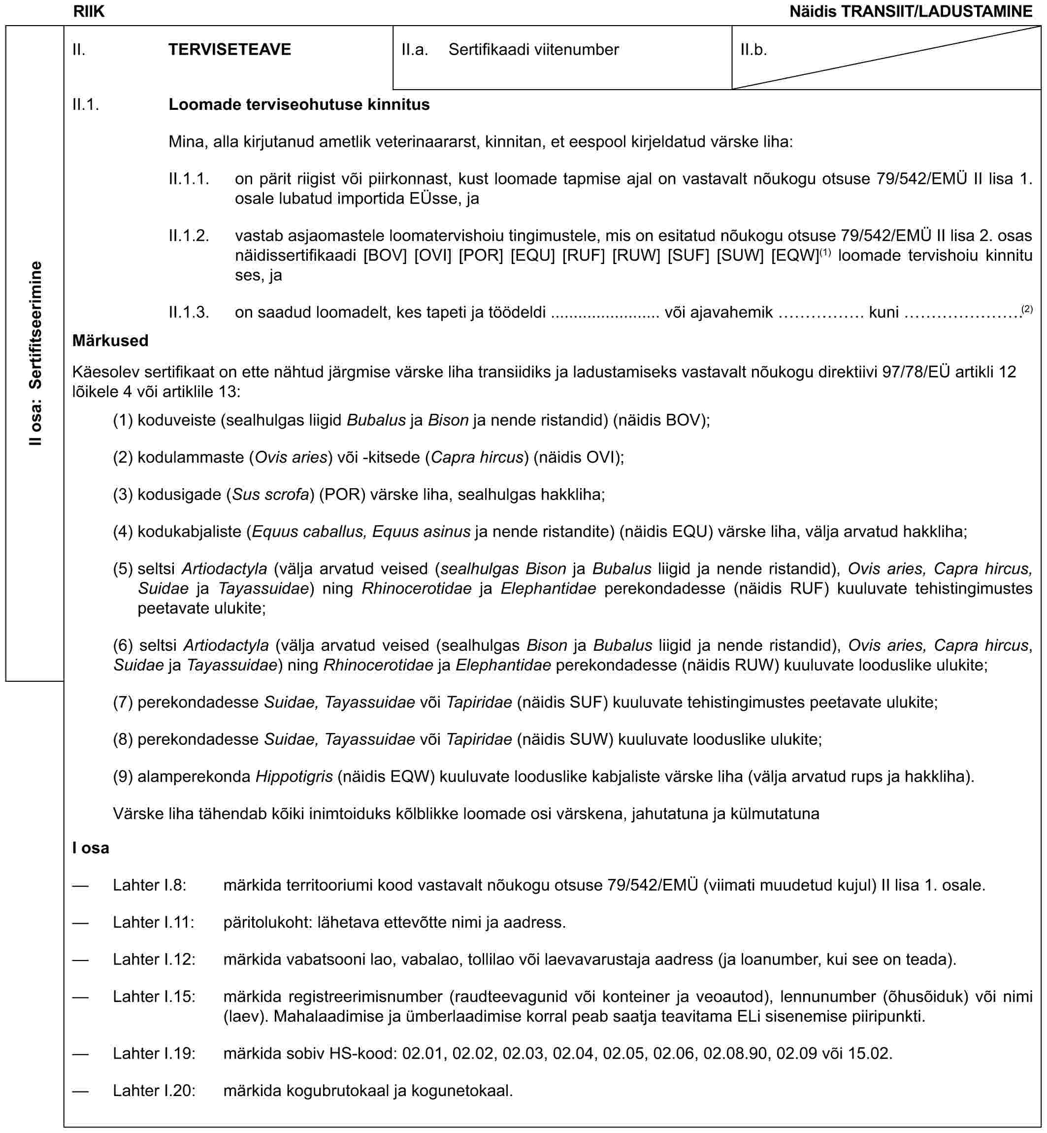 RIIKNäidis TRANSIIT/LADUSTAMINEII osa: SertifitseerimineII. TERVISETEAVEII.a. Sertifikaadi viitenumberII.b.II.1. Loomade terviseohutuse kinnitusMina, alla kirjutanud ametlik veterinaararst, kinnitan, et eespool kirjeldatud värske liha:II.1.1. on pärit riigist või piirkonnast, kust loomade tapmise ajal on vastavalt nõukogu otsuse 79/542/EMÜ II lisa 1. osale lubatud importida EÜsse, jaII.1.2. vastab asjaomastele loomatervishoiu tingimustele, mis on esitatud nõukogu otsuse 79/542/EMÜ II lisa 2. osas näidissertifikaadi [BOV] [OVI] [POR] [EQU] [RUF] [RUW] [SUF] [SUW] [EQW](1) loomade tervishoiu kinnituses, jaII.1.3. on saadud loomadelt, kes tapeti ja töödeldi ........................ või ajavahemik ……. kuni …….(2)MärkusedKäesolev sertifikaat on ette nähtud järgmise värske liha transiidiks ja ladustamiseks vastavalt nõukogu direktiivi 97/78/EÜ artikli 12 lõikele 4 või artiklile 13:(1) koduveiste (sealhulgas liigid Bubalus ja Bison ja nende ristandid) (näidis BOV);(2) kodulammaste (Ovis aries) või -kitsede (Capra hircus) (näidis OVI);(3) kodusigade (Sus scrofa) (POR) värske liha, sealhulgas hakkliha;(4) kodukabjaliste (Equus caballus, Equus asinus ja nende ristandite) (näidis EQU) värske liha, välja arvatud hakkliha;(5) seltsi Artiodactyla (välja arvatud veised (sealhulgas Bison ja Bubalus liigid ja nende ristandid), Ovis aries, Capra hircus, Suidae ja Tayassuidae) ning Rhinocerotidae ja Elephantidae perekondadesse (näidis RUF) kuuluvate tehistingimustes peetavate ulukite;(6) seltsi Artiodactyla (välja arvatud veised (sealhulgas Bison ja Bubalus liigid ja nende ristandid), Ovis aries, Capra hircus, Suidae ja Tayassuidae) ning Rhinocerotidae ja Elephantidae perekondadesse (näidis RUW) kuuluvate looduslike ulukite;(7) perekondadesse Suidae, Tayassuidae või Tapiridae (näidis SUF) kuuluvate tehistingimustes peetavate ulukite;(8) perekondadesse Suidae, Tayassuidae või Tapiridae (näidis SUW) kuuluvate looduslike ulukite;(9) alamperekonda Hippotigris (näidis EQW) kuuluvate looduslike kabjaliste värske liha (välja arvatud rups ja hakkliha).Värske liha tähendab kõiki inimtoiduks kõlblikke loomade osi värskena, jahutatuna ja külmutatunaI osa— Lahter I.8: märkida territooriumi kood vastavalt nõukogu otsuse 79/542/EMÜ (viimati muudetud kujul) II lisa 1. osale.— Lahter I.11: päritolukoht: lähetava ettevõtte nimi ja aadress.— Lahter I.12: märkida vabatsooni lao, vabalao, tollilao või laevavarustaja aadress (ja loanumber, kui see on teada).— Lahter I.15: märkida registreerimisnumber (raudteevagunid või konteiner ja veoautod), lennunumber (õhusõiduk) või nimi (laev). Mahalaadimise ja ümberlaadimise korral peab saatja teavitama ELi sisenemise piiripunkti.— Lahter I.19: märkida sobiv HS-kood: 02.01, 02.02, 02.03, 02.04, 02.05, 02.06, 02.08.90, 02.09 või 15.02.— Lahter I.20: märkida kogubrutokaal ja kogunetokaal.