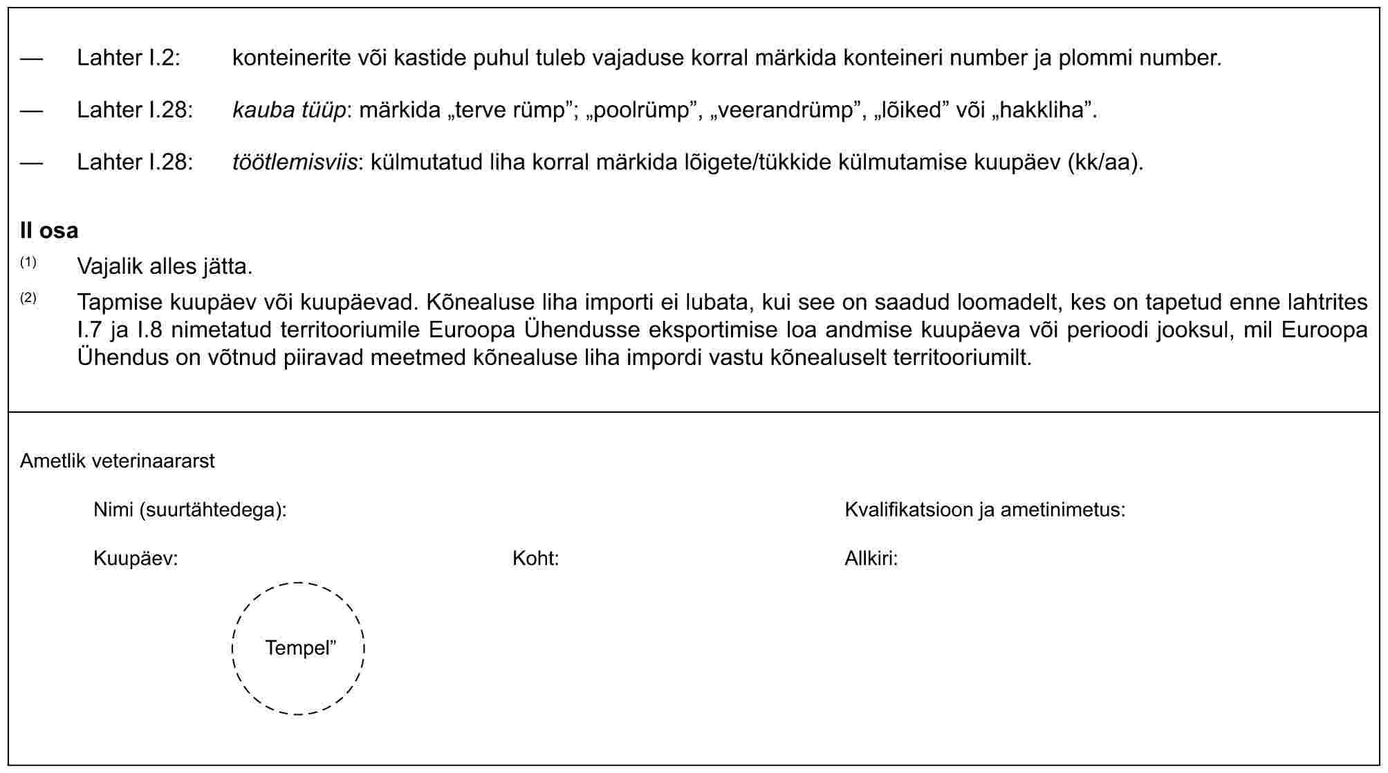 — Lahter I.2: konteinerite või kastide puhul tuleb vajaduse korral märkida konteineri number ja plommi number.— Lahter I.28: kauba tüüp: märkida „terve rümp”; „poolrümp”, „veerandrümp”, „lõiked” või „hakkliha”.— Lahter I.28: töötlemisviis: külmutatud liha korral märkida lõigete/tükkide külmutamise kuupäev (kk/aa).II osa(1) Vajalik alles jätta.(2) Tapmise kuupäev või kuupäevad. Kõnealuse liha importi ei lubata, kui see on saadud loomadelt, kes on tapetud enne lahtrites I.7 ja I.8 nimetatud territooriumile Euroopa Ühendusse eksportimise loa andmise kuupäeva või perioodi jooksul, mil Euroopa Ühendus on võtnud piiravad meetmed kõnealuse liha impordi vastu kõnealuselt territooriumilt.Ametlik veterinaararstNimi (suurtähtedega): Kvalifikatsioon ja ametinimetus:Kuupäev:Koht:Allkiri:Tempel