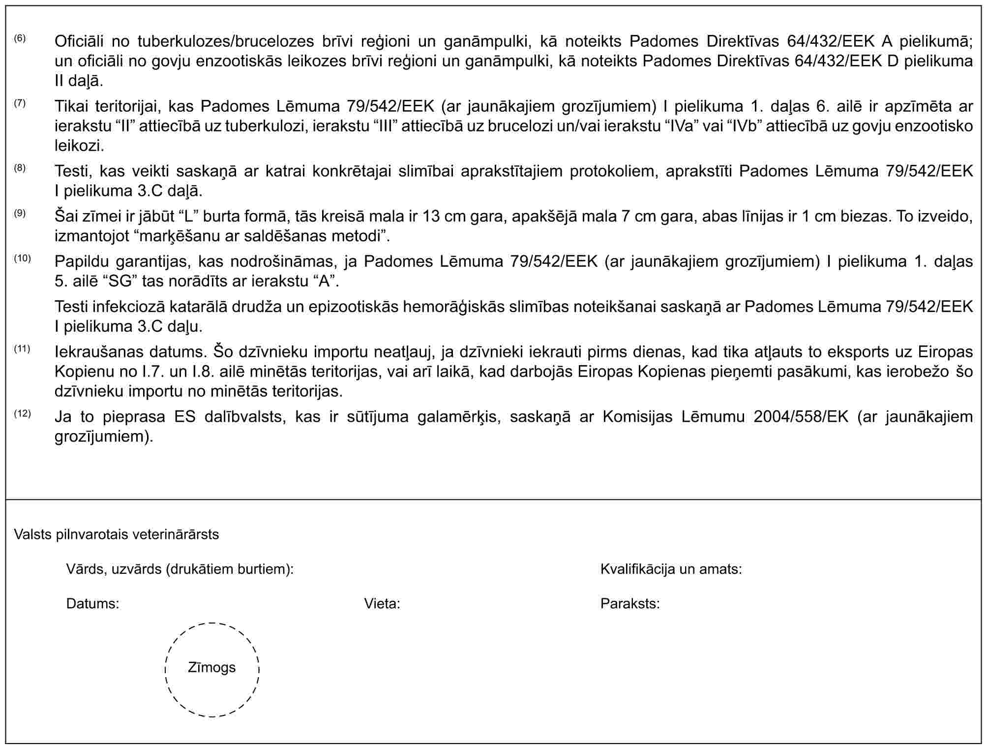 (6) Oficiāli no tuberkulozes/brucelozes brīvi reģioni un ganāmpulki, kā noteikts Padomes Direktīvas 64/432/EEK A pielikumā; un oficiāli no govju enzootiskās leikozes brīvi reģioni un ganāmpulki, kā noteikts Padomes Direktīvas 64/432/EEK D pielikuma II daļā.(7) Tikai teritorijai, kas Padomes Lēmuma 79/542/EEK (ar jaunākajiem grozījumiem) I pielikuma 1. daļas 6. ailē ir apzīmēta ar ierakstu “II” attiecībā uz tuberkulozi, ierakstu “III” attiecībā uz brucelozi un/vai ierakstu “IVa” vai “IVb” attiecībā uz govju enzootisko leikozi.(8) Testi, kas veikti saskaņā ar katrai konkrētajai slimībai aprakstītajiem protokoliem, aprakstīti Padomes Lēmuma 79/542/EEK I pielikuma 3.C daļā.(9) Šai zīmei ir jābūt “L” burta formā, tās kreisā mala ir 13 cm gara, apakšējā mala 7 cm gara, abas līnijas ir 1 cm biezas. To izveido, izmantojot “marķēšanu ar saldēšanas metodi”.(10) Papildu garantijas, kas nodrošināmas, ja Padomes Lēmuma 79/542/EEK (ar jaunākajiem grozījumiem) I pielikuma 1. daļas 5. ailē “SG” tas norādīts ar ierakstu “A”.Testi infekciozā katarālā drudža un epizootiskās hemorāģiskās slimības noteikšanai saskaņā ar Padomes Lēmuma 79/542/EEK I pielikuma 3.C daļu.(11) Iekraušanas datums. Šo dzīvnieku importu neatļauj, ja dzīvnieki iekrauti pirms dienas, kad tika atļauts to eksports uz Eiropas Kopienu no I.7. un I.8. ailē minētās teritorijas, vai arī laikā, kad darbojās Eiropas Kopienas pieņemti pasākumi, kas ierobežo šo dzīvnieku importu no minētās teritorijas.(12) Ja to pieprasa ES dalībvalsts, kas ir sūtījuma galamērķis, saskaņā ar Komisijas Lēmumu 2004/558/EK (ar jaunākajiem grozījumiem).Valsts pilnvarotais veterinārārstsVārds, uzvārds (drukātiem burtiem):Kvalifikācija un amats:Datums:Vieta:Paraksts:Zīmogs