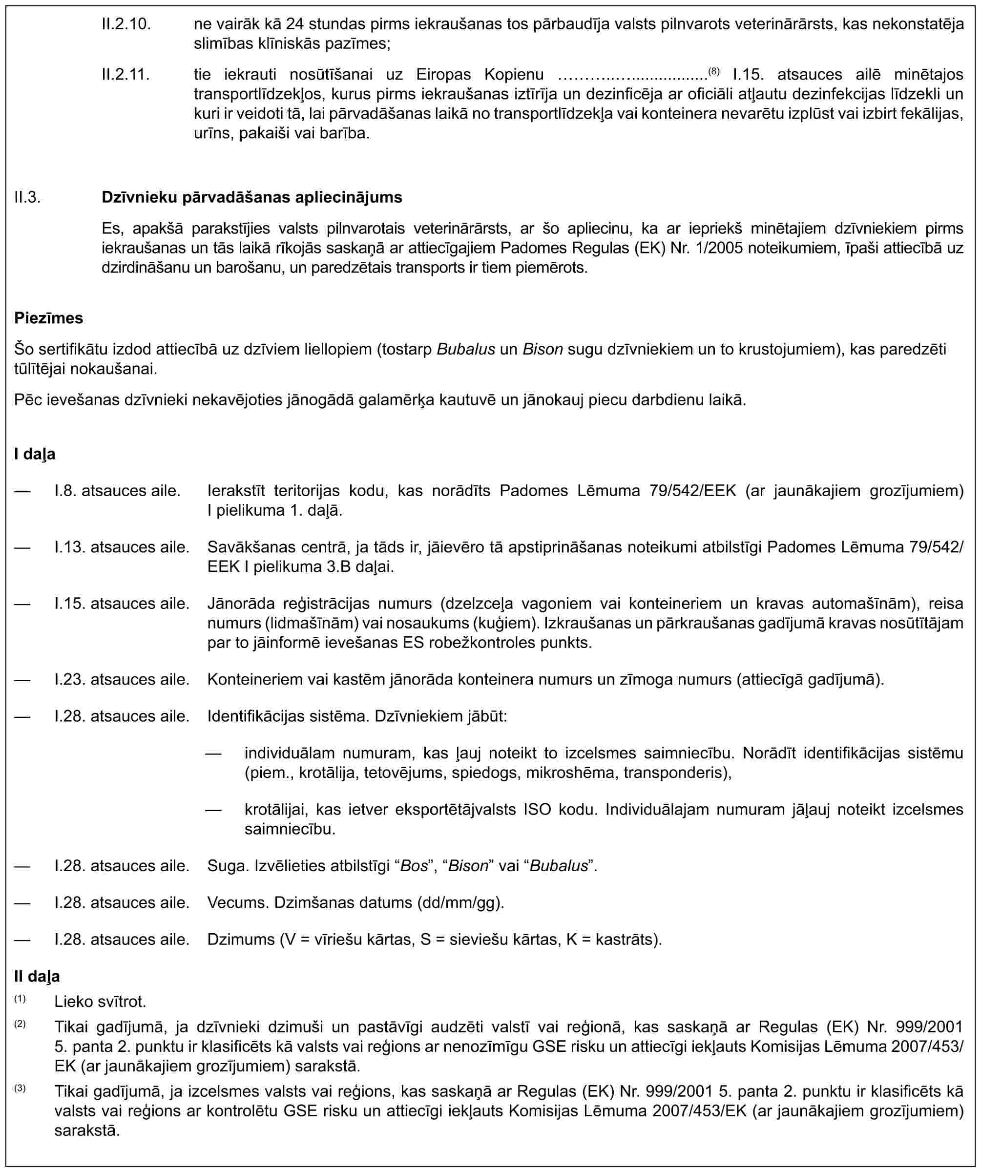 II.2.10. ne vairāk kā 24 stundas pirms iekraušanas tos pārbaudīja valsts pilnvarots veterinārārsts, kas nekonstatēja slimības klīniskās pazīmes;II.2.11. tie iekrauti nosūtīšanai uz Eiropas Kopienu …...................(8) I.15. atsauces ailē minētajos transportlīdzekļos, kurus pirms iekraušanas iztīrīja un dezinficēja ar oficiāli atļautu dezinfekcijas līdzekli un kuri ir veidoti tā, lai pārvadāšanas laikā no transportlīdzekļa vai konteinera nevarētu izplūst vai izbirt fekālijas, urīns, pakaiši vai barība.II.3. Dzīvnieku pārvadāšanas apliecinājumsEs, apakšā parakstījies valsts pilnvarotais veterinārārsts, ar šo apliecinu, ka ar iepriekš minētajiem dzīvniekiem pirms iekraušanas un tās laikā rīkojās saskaņā ar attiecīgajiem Padomes Regulas (EK) Nr. 1/2005 noteikumiem, īpaši attiecībā uz dzirdināšanu un barošanu, un paredzētais transports ir tiem piemērots.PiezīmesŠo sertifikātu izdod attiecībā uz dzīviem liellopiem (tostarp Bubalus un Bison sugu dzīvniekiem un to krustojumiem), kas paredzēti tūlītējai nokaušanai.Pēc ievešanas dzīvnieki nekavējoties jānogādā galamērķa kautuvē un jānokauj piecu darbdienu laikā.I daļa— I.8. atsauces aile. Ierakstīt teritorijas kodu, kas norādīts Padomes Lēmuma 79/542/EEK (ar jaunākajiem grozījumiem) I pielikuma 1. daļā.— I.13. atsauces aile. Savākšanas centrā, ja tāds ir, jāievēro tā apstiprināšanas noteikumi atbilstīgi Padomes Lēmuma 79/542/EEK I pielikuma 3.B daļai.— I.15. atsauces aile. Jānorāda reģistrācijas numurs (dzelzceļa vagoniem vai konteineriem un kravas automašīnām), reisa numurs (lidmašīnām) vai nosaukums (kuģiem). Izkraušanas un pārkraušanas gadījumā kravas nosūtītājam par to jāinformē ievešanas ES robežkontroles punkts.— I.23. atsauces aile. Konteineriem vai kastēm jānorāda konteinera numurs un zīmoga numurs (attiecīgā gadījumā).— I.28. atsauces aile. Identifikācijas sistēma. Dzīvniekiem jābūt:— individuālam numuram, kas ļauj noteikt to izcelsmes saimniecību. Norādīt identifikācijas sistēmu (piem., krotālija, tetovējums, spiedogs, mikroshēma, transponderis),— krotālijai, kas ietver eksportētājvalsts ISO kodu. Individuālajam numuram jāļauj noteikt izcelsmes saimniecību.— I.28. atsauces aile. Suga. Izvēlieties atbilstīgi “Bos”, “Bison” vai “Bubalus”.— I.28. atsauces aile. Vecums. Dzimšanas datums (dd/mm/gg).— I.28. atsauces aile. Dzimums (V = vīriešu kārtas, S = sieviešu kārtas, K = kastrāts).II daļa(1) Lieko svītrot.(2) Tikai gadījumā, ja dzīvnieki dzimuši un pastāvīgi audzēti valstī vai reģionā, kas saskaņā ar Regulas (EK) Nr. 999/2001 5. panta 2. punktu ir klasificēts kā valsts vai reģions ar nenozīmīgu GSE risku un attiecīgi iekļauts Komisijas Lēmuma 2007/453/EK (ar jaunākajiem grozījumiem) sarakstā.(3) Tikai gadījumā, ja izcelsmes valsts vai reģions, kas saskaņā ar Regulas (EK) Nr. 999/2001 5. panta 2. punktu ir klasificēts kā valsts vai reģions ar kontrolētu GSE risku un attiecīgi iekļauts Komisijas Lēmuma 2007/453/EK (ar jaunākajiem grozījumiem) sarakstā.