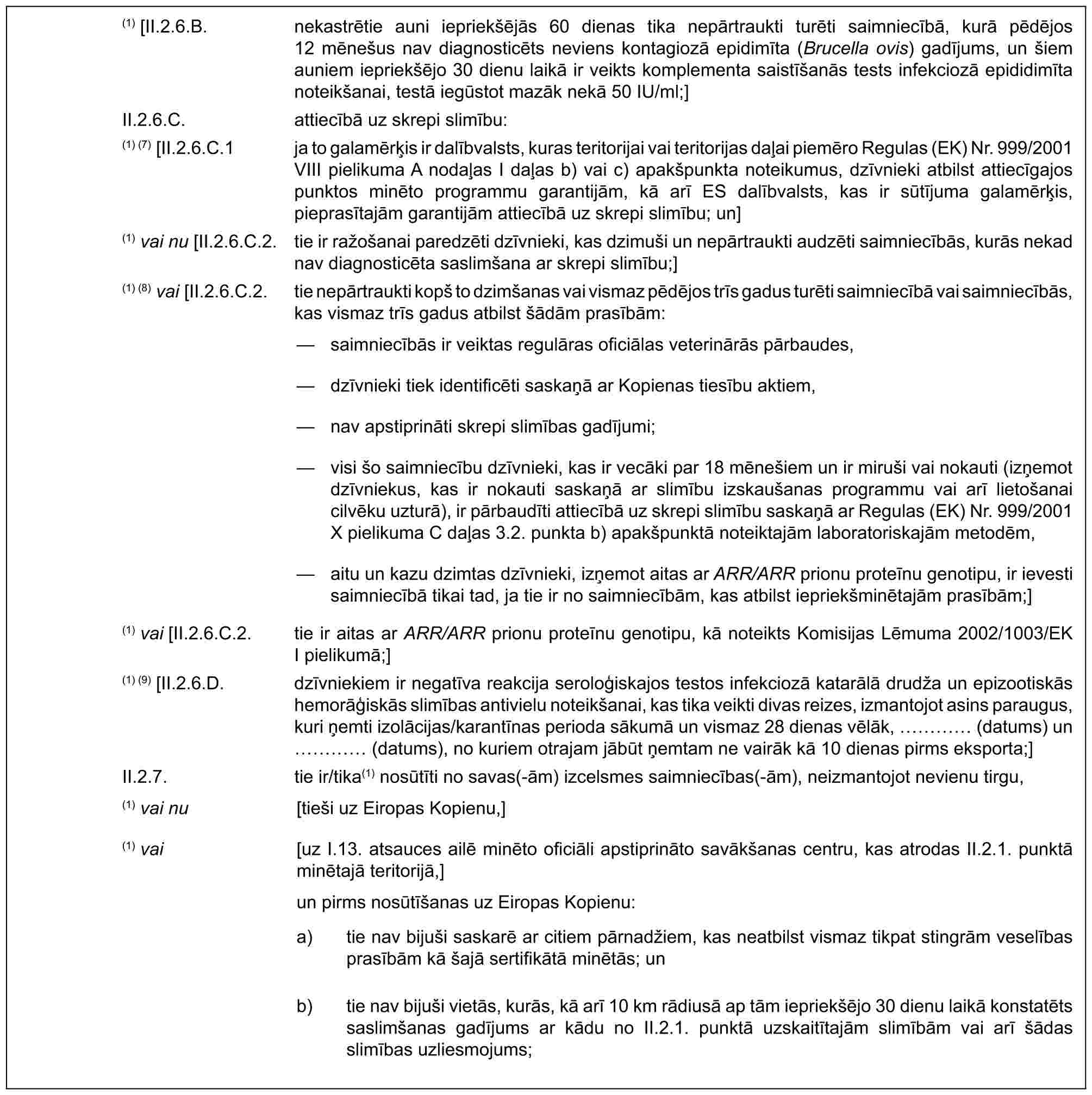 (1) [II.2.6.B. nekastrētie auni iepriekšējās 60 dienas tika nepārtraukti turēti saimniecībā, kurā pēdējos 12 mēnešus nav diagnosticēts neviens kontagiozā epidimīta (Brucella ovis) gadījums, un šiem auniem iepriekšējo 30 dienu laikā ir veikts komplementa saistīšanās tests infekciozā epididimīta noteikšanai, testā iegūstot mazāk nekā 50 IU/ml;]II.2.6.C. attiecībā uz skrepi slimību:(1) (7) [II.2.6.C.1 ja to galamērķis ir dalībvalsts, kuras teritorijai vai teritorijas daļai piemēro Regulas (EK) Nr. 999/2001 VIII pielikuma A nodaļas I daļas b) vai c) apakšpunkta noteikumus, dzīvnieki atbilst attiecīgajos punktos minēto programmu garantijām, kā arī ES dalībvalsts, kas ir sūtījuma galamērķis, pieprasītajām garantijām attiecībā uz skrepi slimību; un](1) vai nu [II.2.6.C.2. tie ir ražošanai paredzēti dzīvnieki, kas dzimuši un nepārtraukti audzēti saimniecībās, kurās nekad nav diagnosticēta saslimšana ar skrepi slimību;](1) (8) vai [II.2.6.C.2. tie nepārtraukti kopš to dzimšanas vai vismaz pēdējos trīs gadus turēti saimniecībā vai saimniecībās, kas vismaz trīs gadus atbilst šādām prasībām:— saimniecībās ir veiktas regulāras oficiālas veterinārās pārbaudes,— dzīvnieki tiek identificēti saskaņā ar Kopienas tiesību aktiem,— nav apstiprināti skrepi slimības gadījumi;— visi šo saimniecību dzīvnieki, kas ir vecāki par 18 mēnešiem un ir miruši vai nokauti (izņemot dzīvniekus, kas ir nokauti saskaņā ar slimību izskaušanas programmu vai arī lietošanai cilvēku uzturā), ir pārbaudīti attiecībā uz skrepi slimību saskaņā ar Regulas (EK) Nr. 999/2001 X pielikuma C daļas 3.2. punkta b) apakšpunktā noteiktajām laboratoriskajām metodēm,— aitu un kazu dzimtas dzīvnieki, izņemot aitas ar ARR/ARR prionu proteīnu genotipu, ir ievesti saimniecībā tikai tad, ja tie ir no saimniecībām, kas atbilst iepriekšminētajām prasībām;](1) vai [II.2.6.C.2. tie ir aitas ar ARR/ARR prionu proteīnu genotipu, kā noteikts Komisijas Lēmuma 2002/1003/EK I pielikumā;](1) (9) [II.2.6.D. dzīvniekiem ir negatīva reakcija seroloģiskajos testos infekciozā katarālā drudža un epizootiskās hemorāģiskās slimības antivielu noteikšanai, kas tika veikti divas reizes, izmantojot asins paraugus, kuri ņemti izolācijas/karantīnas perioda sākumā un vismaz 28 dienas vēlāk, … (datums) un … (datums), no kuriem otrajam jābūt ņemtam ne vairāk kā 10 dienas pirms eksporta;]II.2.7. tie ir/tika(1) nosūtīti no savas(-ām) izcelsmes saimniecības(-ām), neizmantojot nevienu tirgu,(1) vai nu [tieši uz Eiropas Kopienu,] (1) vai [uz I.13. atsauces ailē minēto oficiāli apstiprināto savākšanas centru, kas atrodas II.2.1. punktā minētajā teritorijā,] un pirms nosūtīšanas uz Eiropas Kopienu:a) tie nav bijuši saskarē ar citiem pārnadžiem, kas neatbilst vismaz tikpat stingrām veselības prasībām kā šajā sertifikātā minētās; unb) tie nav bijuši vietās, kurās, kā arī 10 km rādiusā ap tām iepriekšējo 30 dienu laikā konstatēts saslimšanas gadījums ar kādu no II.2.1. punktā uzskaitītajām slimībām vai arī šādas slimības uzliesmojums;