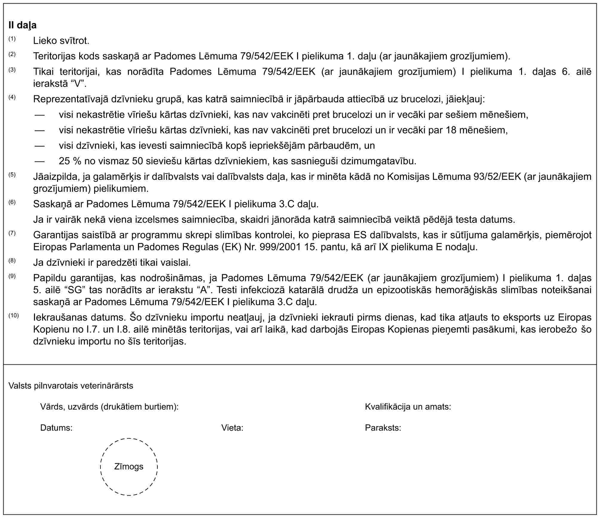 II daļa(1) Lieko svītrot.(2) Teritorijas kods saskaņā ar Padomes Lēmuma 79/542/EEK I pielikuma 1. daļu (ar jaunākajiem grozījumiem).(3) Tikai teritorijai, kas norādīta Padomes Lēmuma 79/542/EEK (ar jaunākajiem grozījumiem) I pielikuma 1. daļas 6. ailē ierakstā “V”.(4) Reprezentatīvajā dzīvnieku grupā, kas katrā saimniecībā ir jāpārbauda attiecībā uz brucelozi, jāiekļauj:— visi nekastrētie vīriešu kārtas dzīvnieki, kas nav vakcinēti pret brucelozi un ir vecāki par sešiem mēnešiem,— visi nekastrētie vīriešu kārtas dzīvnieki, kas nav vakcinēti pret brucelozi un ir vecāki par 18 mēnešiem,— visi dzīvnieki, kas ievesti saimniecībā kopš iepriekšējām pārbaudēm, un— 25 % no vismaz 50 sieviešu kārtas dzīvniekiem, kas sasnieguši dzimumgatavību.(5) Jāaizpilda, ja galamērķis ir dalībvalsts vai dalībvalsts daļa, kas ir minēta kādā no Komisijas Lēmuma 93/52/EEK (ar jaunākajiem grozījumiem) pielikumiem.(6) Saskaņā ar Padomes Lēmuma 79/542/EEK I pielikuma 3.C daļu.Ja ir vairāk nekā viena izcelsmes saimniecība, skaidri jānorāda katrā saimniecībā veiktā pēdējā testa datums.(7) Garantijas saistībā ar programmu skrepi slimības kontrolei, ko pieprasa ES dalībvalsts, kas ir sūtījuma galamērķis, piemērojot Eiropas Parlamenta un Padomes Regulas (EK) Nr. 999/2001 15. pantu, kā arī IX pielikuma E nodaļu.(8) Ja dzīvnieki ir paredzēti tikai vaislai.(9) Papildu garantijas, kas nodrošināmas, ja Padomes Lēmuma 79/542/EEK (ar jaunākajiem grozījumiem) I pielikuma 1. daļas 5. ailē “SG” tas norādīts ar ierakstu “A”. Testi infekciozā katarālā drudža un epizootiskās hemorāģiskās slimības noteikšanai saskaņā ar Padomes Lēmuma 79/542/EEK I pielikuma 3.C daļu.(10) Iekraušanas datums. Šo dzīvnieku importu neatļauj, ja dzīvnieki iekrauti pirms dienas, kad tika atļauts to eksports uz Eiropas Kopienu no I.7. un I.8. ailē minētās teritorijas, vai arī laikā, kad darbojās Eiropas Kopienas pieņemti pasākumi, kas ierobežo šo dzīvnieku importu no šīs teritorijas.Valsts pilnvarotais veterinārārstsVārds, uzvārds (drukātiem burtiem):Kvalifikācija un amats:Datums:Vieta:Paraksts:Zīmogs