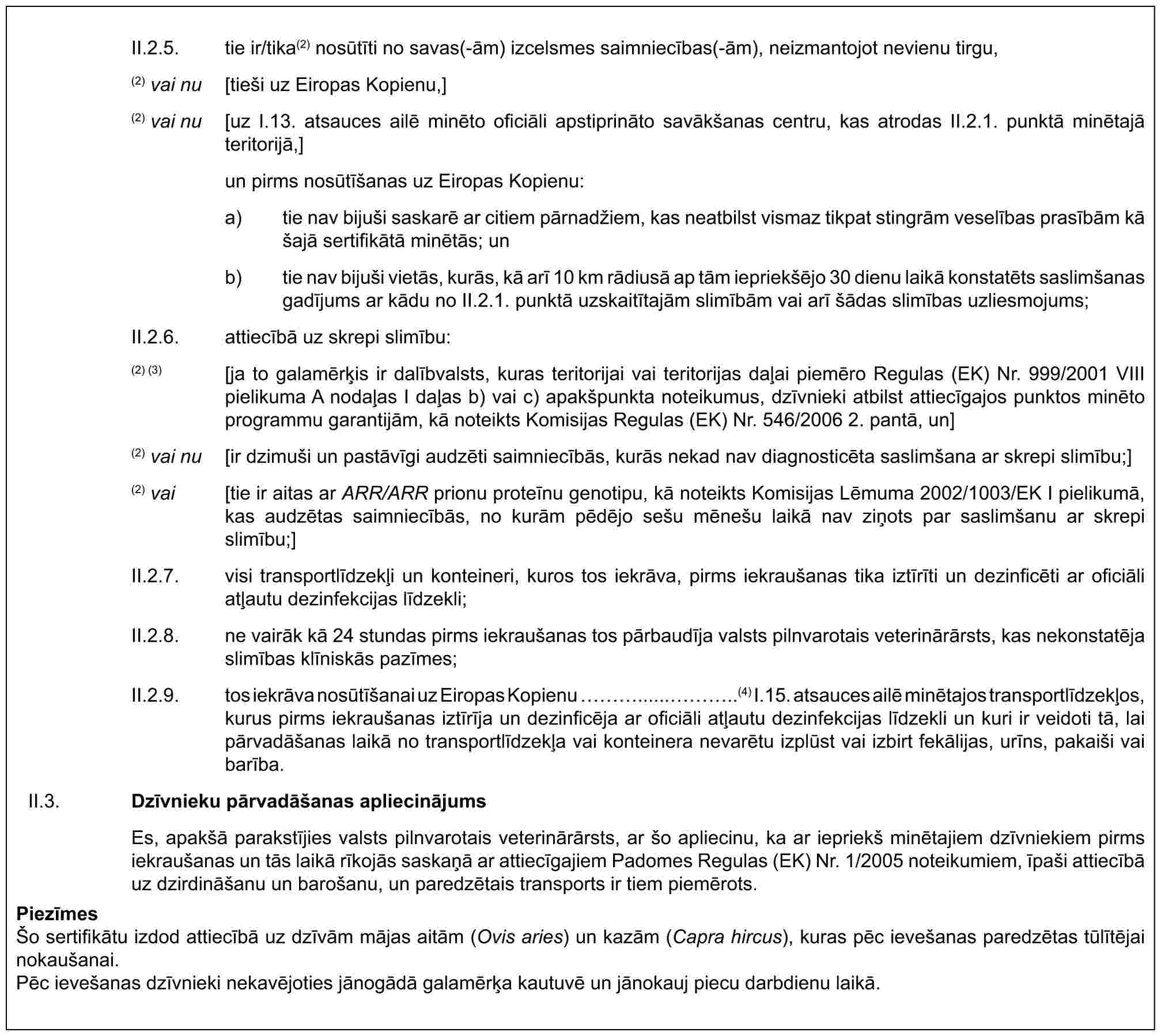 II.2.5. tie ir/tika(2) nosūtīti no savas(-ām) izcelsmes saimniecības(-ām), neizmantojot nevienu tirgu,(2) vai nu [tieši uz Eiropas Kopienu,](2) vai nu [uz I.13. atsauces ailē minēto oficiāli apstiprināto savākšanas centru, kas atrodas II.2.1. punktā minētajā teritorijā,]un pirms nosūtīšanas uz Eiropas Kopienu:a) tie nav bijuši saskarē ar citiem pārnadžiem, kas neatbilst vismaz tikpat stingrām veselības prasībām kā šajā sertifikātā minētās; unb) tie nav bijuši vietās, kurās, kā arī 10 km rādiusā ap tām iepriekšējo 30 dienu laikā konstatēts saslimšanas gadījums ar kādu no II.2.1. punktā uzskaitītajām slimībām vai arī šādas slimības uzliesmojums;II.2.6. attiecībā uz skrepi slimību:(2) (3) [ja to galamērķis ir dalībvalsts, kuras teritorijai vai teritorijas daļai piemēro Regulas (EK) Nr. 999/2001 VIII pielikuma A nodaļas I daļas b) vai c) apakšpunkta noteikumus, dzīvnieki atbilst attiecīgajos punktos minēto programmu garantijām, kā noteikts Komisijas Regulas (EK) Nr. 546/2006 2. pantā, un](2) vai nu [ir dzimuši un pastāvīgi audzēti saimniecībās, kurās nekad nav diagnosticēta saslimšana ar skrepi slimību;](2) vai [tie ir aitas ar ARR/ARR prionu proteīnu genotipu, kā noteikts Komisijas Lēmuma 2002/1003/EK I pielikumā, kas audzētas saimniecībās, no kurām pēdējo sešu mēnešu laikā nav ziņots par saslimšanu ar skrepi slimību;]II.2.7. visi transportlīdzekļi un konteineri, kuros tos iekrāva, pirms iekraušanas tika iztīrīti un dezinficēti ar oficiāli atļautu dezinfekcijas līdzekli;II.2.8. ne vairāk kā 24 stundas pirms iekraušanas tos pārbaudīja valsts pilnvarotais veterinārārsts, kas nekonstatēja slimības klīniskās pazīmes;II.2.9. tos iekrāva nosūtīšanai uz Eiropas Kopienu ……(4) I.15. atsauces ailē minētajos transportlīdzekļos, kurus pirms iekraušanas iztīrīja un dezinficēja ar oficiāli atļautu dezinfekcijas līdzekli un kuri ir veidoti tā, lai pārvadāšanas laikā no transportlīdzekļa vai konteinera nevarētu izplūst vai izbirt fekālijas, urīns, pakaiši vai barība.II.3. Dzīvnieku pārvadāšanas apliecinājumsEs, apakšā parakstījies valsts pilnvarotais veterinārārsts, ar šo apliecinu, ka ar iepriekš minētajiem dzīvniekiem pirms iekraušanas un tās laikā rīkojās saskaņā ar attiecīgajiem Padomes Regulas (EK) Nr. 1/2005 noteikumiem, īpaši attiecībā uz dzirdināšanu un barošanu, un paredzētais transports ir tiem piemērots.PiezīmesŠo sertifikātu izdod attiecībā uz dzīvām mājas aitām (Ovis aries) un kazām (Capra hircus), kuras pēc ievešanas paredzētas tūlītējai nokaušanai.Pēc ievešanas dzīvnieki nekavējoties jānogādā galamērķa kautuvē un jānokauj piecu darbdienu laikā.