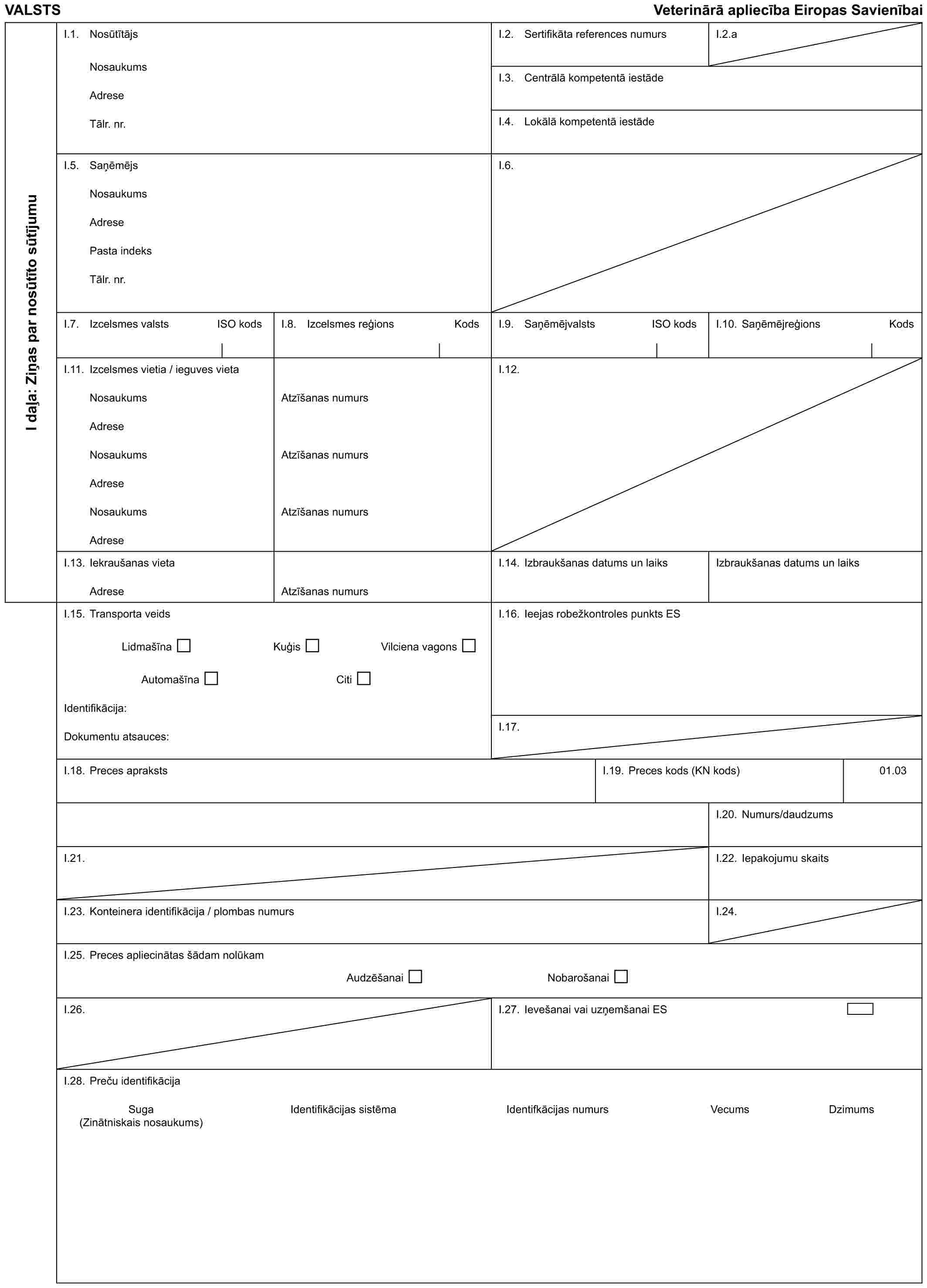 VALSTS Veterinārā apliecība Eiropas SavienībaiI daļa: Ziņas par nosūtīto sūtījumuI.1. NosūtītājsNosaukumsAdreseTālr. nr.I.2. Sertifikāta references numursI.2.aI.3. Centrālā kompetentā iestādeI.4. Lokālā kompetentā iestādeI.5. SaņēmējsNosaukumsAdresePasta indeksTālr. nr.I.6.I.7. Izcelsmes valsts ISO kodsI.8. Izcelsmes reģions KodsI.9. Saņēmējvalsts ISO kodsI.10. Saņēmējreģions KodsI.11. Izcelsmes vietia / ieguves vietaNosaukumsAdreseNosaukumsAdreseNosaukumsAdreseAtzīšanas numursAtzīšanas numursAtzīšanas numursI.12.I.13. Iekraušanas vietaAdreseAtzīšanas numursI.14. Izbraukšanas datums un laiksIzbraukšanas datums un laiksI.15. Transporta veidsLidmašīna Kuģis Vilciena vagonsAutomašīna CitiIdentifikācija:Dokumentu atsauces:I.16. Ieejas robežkontroles punkts ESI.17.I.18. Preces aprakstsI.19. Preces kods (KN kods)01.03I.20. Numurs/daudzumsI.21.I.22. Iepakojumu skaitsI.23. Konteinera identifikācija / plombas numursI.24.I.25. Preces apliecinātas šādam nolūkamAudzēšanai NobarošanaiI.26.I.27. Ievešanai vai uzņemšanai ESI.28. Preču identifikācijaSuga Identifikācijas sistēma Identifkācijas numurs Vecums Dzimums (Zinātniskais nosaukums)