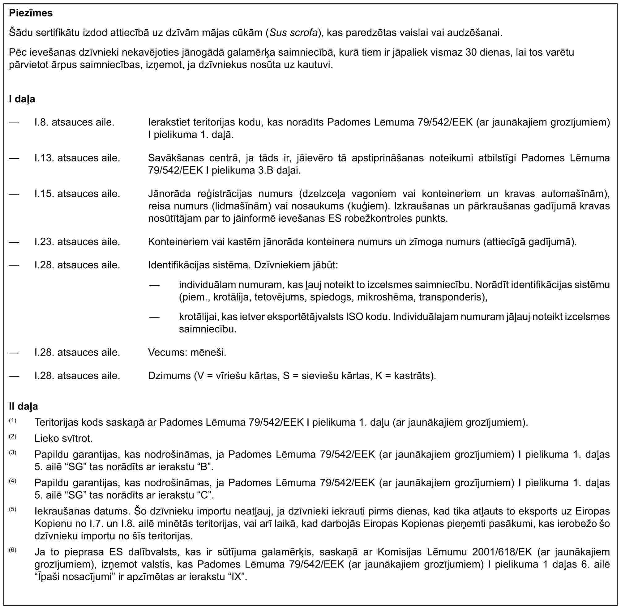 PiezīmesŠādu sertifikātu izdod attiecībā uz dzīvām mājas cūkām (Sus scrofa), kas paredzētas vaislai vai audzēšanai.Pēc ievešanas dzīvnieki nekavējoties jānogādā galamērķa saimniecībā, kurā tiem ir jāpaliek vismaz 30 dienas, lai tos varētu pārvietot ārpus saimniecības, izņemot, ja dzīvniekus nosūta uz kautuvi.I daļa— I.8. atsauces aile. Ierakstiet teritorijas kodu, kas norādīts Padomes Lēmuma 79/542/EEK (ar jaunākajiem grozījumiem) I pielikuma 1. daļā.— I.13. atsauces aile. Savākšanas centrā, ja tāds ir, jāievēro tā apstiprināšanas noteikumi atbilstīgi Padomes Lēmuma 79/542/EEK I pielikuma 3.B daļai.— I.15. atsauces aile. Jānorāda reģistrācijas numurs (dzelzceļa vagoniem vai konteineriem un kravas automašīnām), reisa numurs (lidmašīnām) vai nosaukums (kuģiem). Izkraušanas un pārkraušanas gadījumā kravas nosūtītājam par to jāinformē ievešanas ES robežkontroles punkts.— I.23. atsauces aile. Konteineriem vai kastēm jānorāda konteinera numurs un zīmoga numurs (attiecīgā gadījumā).— I.28. atsauces aile. Identifikācijas sistēma. Dzīvniekiem jābūt:— individuālam numuram, kas ļauj noteikt to izcelsmes saimniecību. Norādīt identifikācijas sistēmu (piem., krotālija, tetovējums, spiedogs, mikroshēma, transponderis),— krotālijai, kas ietver eksportētājvalsts ISO kodu. Individuālajam numuram jāļauj noteikt izcelsmes saimniecību.— I.28. atsauces aile. Vecums: mēneši.— I.28. atsauces aile. Dzimums (V = vīriešu kārtas, S = sieviešu kārtas, K = kastrāts).II daļa(1) Teritorijas kods saskaņā ar Padomes Lēmuma 79/542/EEK I pielikuma 1. daļu (ar jaunākajiem grozījumiem).(2) Lieko svītrot.(3) Papildu garantijas, kas nodrošināmas, ja Padomes Lēmuma 79/542/EEK (ar jaunākajiem grozījumiem) I pielikuma 1. daļas 5. ailē “SG” tas norādīts ar ierakstu “B”.(4) Papildu garantijas, kas nodrošināmas, ja Padomes Lēmuma 79/542/EEK (ar jaunākajiem grozījumiem) I pielikuma 1. daļas 5. ailē “SG” tas norādīts ar ierakstu “C”.(5) Iekraušanas datums. Šo dzīvnieku importu neatļauj, ja dzīvnieki iekrauti pirms dienas, kad tika atļauts to eksports uz Eiropas Kopienu no I.7. un I.8. ailē minētās teritorijas, vai arī laikā, kad darbojās Eiropas Kopienas pieņemti pasākumi, kas ierobežo šo dzīvnieku importu no šīs teritorijas.(6) Ja to pieprasa ES dalībvalsts, kas ir sūtījuma galamērķis, saskaņā ar Komisijas Lēmumu 2001/618/EK (ar jaunākajiem grozījumiem), izņemot valstis, kas Padomes Lēmuma 79/542/EEK (ar jaunākajiem grozījumiem) I pielikuma 1 daļas 6. ailē “Īpaši nosacījumi” ir apzīmētas ar ierakstu “IX”.