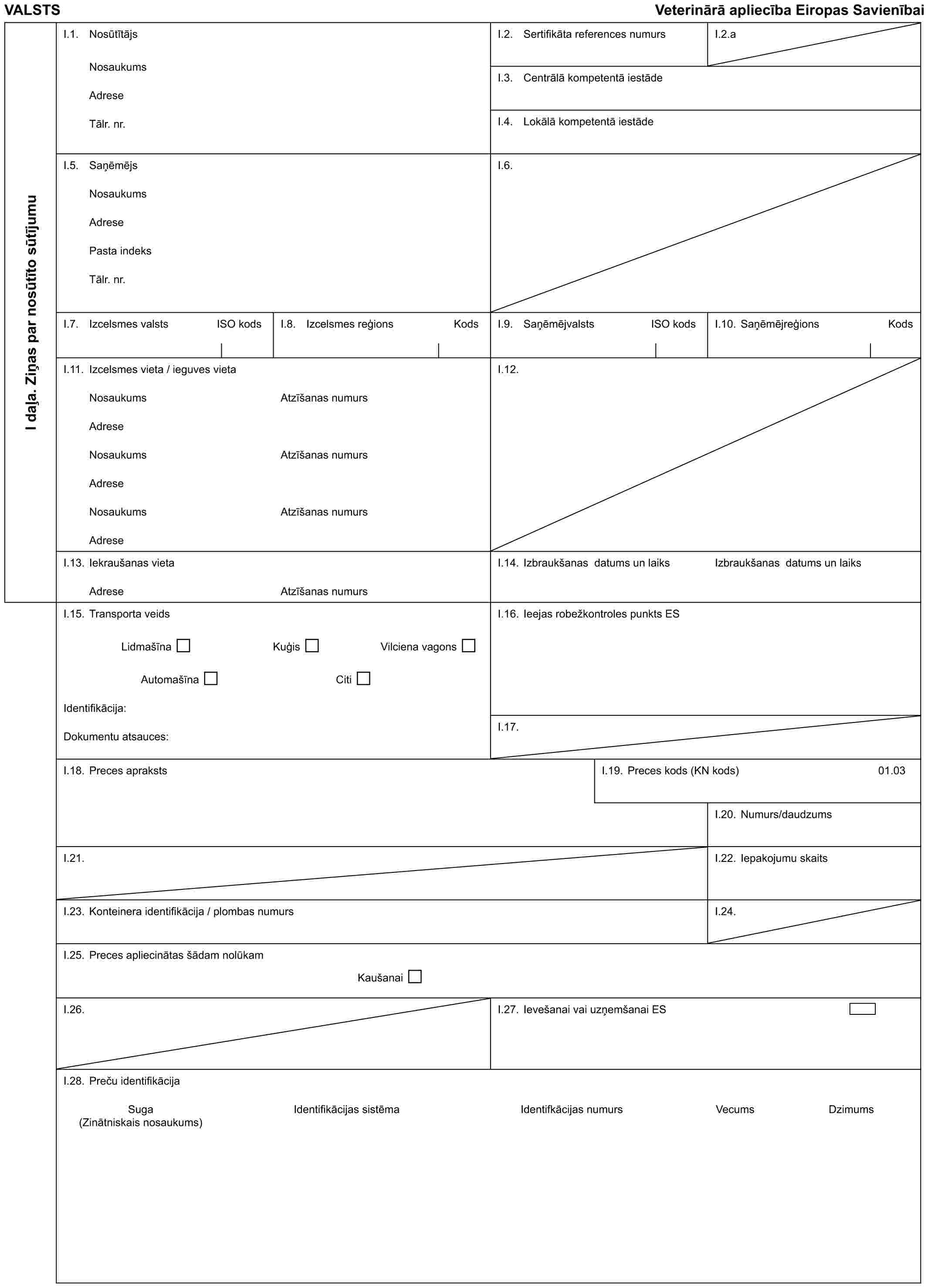 VALSTS Veterinārā apliecība Eiropas SavienībaiI daļa. Ziņas par nosūtīto sūtījumuI.1. NosūtītājsNosaukumsAdreseTālr. nr.I.2. Sertifikāta references numursI.2.aI.3. Centrālā kompetentā iestādeI.4. Lokālā kompetentā iestādeI.5. SaņēmējsNosaukumsAdresePasta indeksTālr. nr.I.6.I.7. Izcelsmes valsts ISO kodsI.8. Izcelsmes reģions KodsI.9. Saņēmējvalsts ISO kodsI.10. Saņēmējreģions KodsI.11. Izcelsmes vieta / ieguves vietaNosaukumsAdreseNosaukumsAdreseNosaukumsAdreseAtzīšanas numursAtzīšanas numursAtzīšanas numursI.12.I.13. Iekraušanas vietaAdreseAtzīšanas numursI.14. Izbraukšanas datums un laiksIzbraukšanas datums un laiksI.15. Transporta veidsLidmašīna Kuģis Vilciena vagonsAutomašīna CitiIdentifikācija:Dokumentu atsauces:I.16. Ieejas robežkontroles punkts ESI.17.I.18. Preces aprakstsI.19. Preces kods (KN kods)01.03I.20. Numurs/daudzumsI.21.I.22. Iepakojumu skaitsI.23. Konteinera identifikācija / plombas numursI.24.I.25. Preces apliecinātas šādam nolūkamKaušanaiI.26.I.27. Ievešanai vai uzņemšanai ESI.28. Preču identifikācijaSuga Identifikācijas sistēma Identifkācijas numurs Vecums Dzimums (Zinātniskais nosaukums)