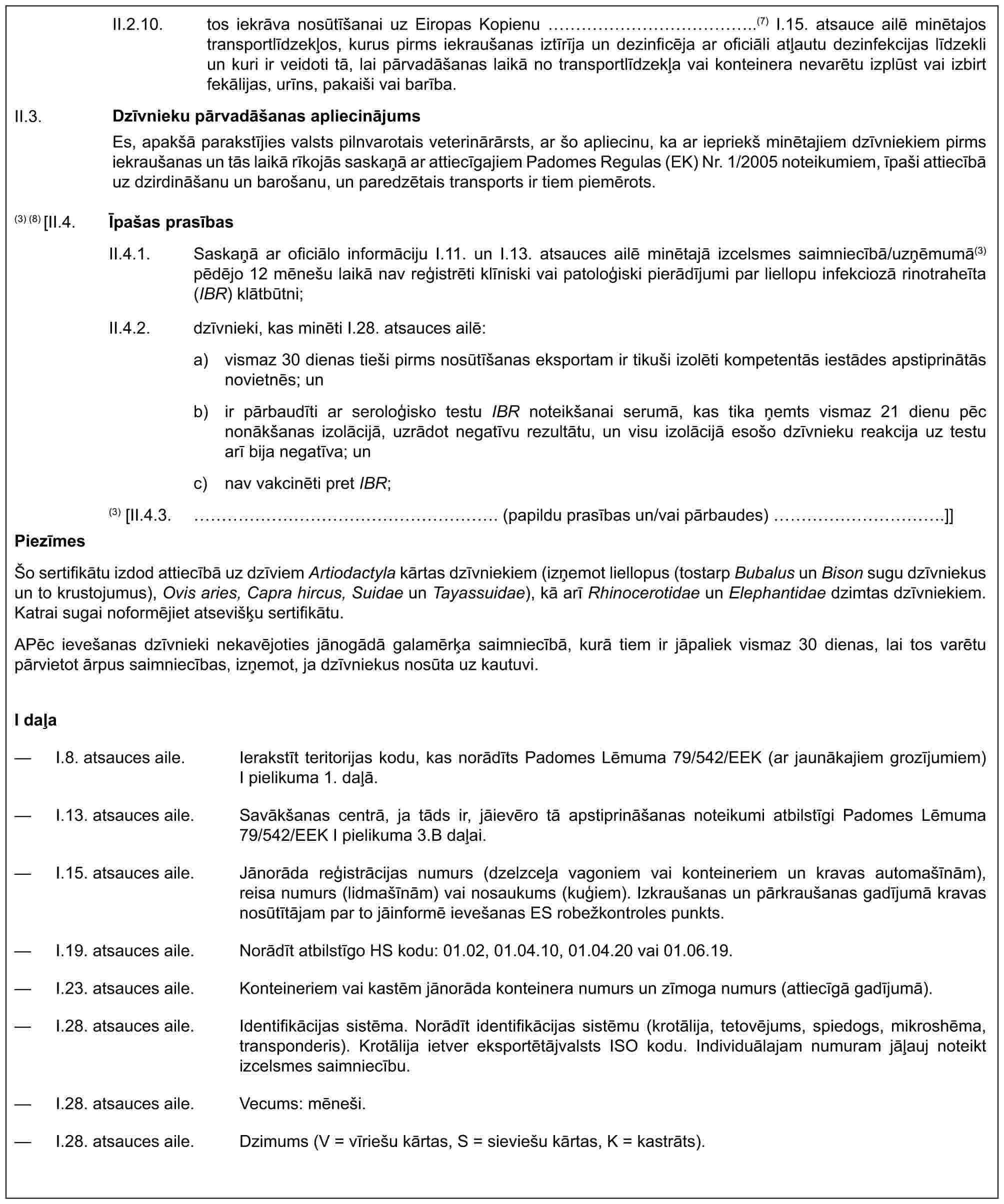 II.2.10. tos iekrāva nosūtīšanai uz Eiropas Kopienu ……………..(7) I.15. atsauce ailē minētajos transportlīdzekļos, kurus pirms iekraušanas iztīrīja un dezinficēja ar oficiāli atļautu dezinfekcijas līdzekli un kuri ir veidoti tā, lai pārvadāšanas laikā no transportlīdzekļa vai konteinera nevarētu izplūst vai izbirt fekālijas, urīns, pakaiši vai barība.II.3. Dzīvnieku pārvadāšanas apliecinājumsEs, apakšā parakstījies valsts pilnvarotais veterinārārsts, ar šo apliecinu, ka ar iepriekš minētajiem dzīvniekiem pirms iekraušanas un tās laikā rīkojās saskaņā ar attiecīgajiem Padomes Regulas (EK) Nr. 1/2005 noteikumiem, īpaši attiecībā uz dzirdināšanu un barošanu, un paredzētais transports ir tiem piemērots.(3) (8) [II.4. Īpašas prasībasII.4.1. Saskaņā ar oficiālo informāciju I.11. un I.13. atsauces ailē minētajā izcelsmes saimniecībā/uzņēmumā(3) pēdējo 12 mēnešu laikā nav reģistrēti klīniski vai patoloģiski pierādījumi par liellopu infekciozā rinotraheīta (IBR) klātbūtni;II.4.2. dzīvnieki, kas minēti I.28. atsauces ailē:a) vismaz 30 dienas tieši pirms nosūtīšanas eksportam ir tikuši izolēti kompetentās iestādes apstiprinātās novietnēs; unb) ir pārbaudīti ar seroloģisko testu IBR noteikšanai serumā, kas tika ņemts vismaz 21 dienu pēc nonākšanas izolācijā, uzrādot negatīvu rezultātu, un visu izolācijā esošo dzīvnieku reakcija uz testu arī bija negatīva; unc) nav vakcinēti pret IBR;(3) [II.4.3. ……………………. (papildu prasības un/vai pārbaudes) ………….]]PiezīmesŠo sertifikātu izdod attiecībā uz dzīviem Artiodactyla kārtas dzīvniekiem (izņemot liellopus (tostarp Bubalus un Bison sugu dzīvniekus un to krustojumus), Ovis aries, Capra hircus, Suidae un Tayassuidae), kā arī Rhinocerotidae un Elephantidae dzimtas dzīvniekiem. Katrai sugai noformējiet atsevišķu sertifikātu.APēc ievešanas dzīvnieki nekavējoties jānogādā galamērķa saimniecībā, kurā tiem ir jāpaliek vismaz 30 dienas, lai tos varētu pārvietot ārpus saimniecības, izņemot, ja dzīvniekus nosūta uz kautuvi.I daļa— I.8. atsauces aile. Ierakstīt teritorijas kodu, kas norādīts Padomes Lēmuma 79/542/EEK (ar jaunākajiem grozījumiem) I pielikuma 1. daļā.— I.13. atsauces aile. Savākšanas centrā, ja tāds ir, jāievēro tā apstiprināšanas noteikumi atbilstīgi Padomes Lēmuma 79/542/EEK I pielikuma 3.B daļai.— I.15. atsauces aile. Jānorāda reģistrācijas numurs (dzelzceļa vagoniem vai konteineriem un kravas automašīnām), reisa numurs (lidmašīnām) vai nosaukums (kuģiem). Izkraušanas un pārkraušanas gadījumā kravas nosūtītājam par to jāinformē ievešanas ES robežkontroles punkts.— I.19. atsauces aile. Norādīt atbilstīgo HS kodu: 01.02, 01.04.10, 01.04.20 vai 01.06.19.— I.23. atsauces aile. Konteineriem vai kastēm jānorāda konteinera numurs un zīmoga numurs (attiecīgā gadījumā).— I.28. atsauces aile. Identifikācijas sistēma. Norādīt identifikācijas sistēmu (krotālija, tetovējums, spiedogs, mikroshēma, transponderis). Krotālija ietver eksportētājvalsts ISO kodu. Individuālajam numuram jāļauj noteikt izcelsmes saimniecību.— I.28. atsauces aile. Vecums: mēneši.— I.28. atsauces aile. Dzimums (V = vīriešu kārtas, S = sieviešu kārtas, K = kastrāts).