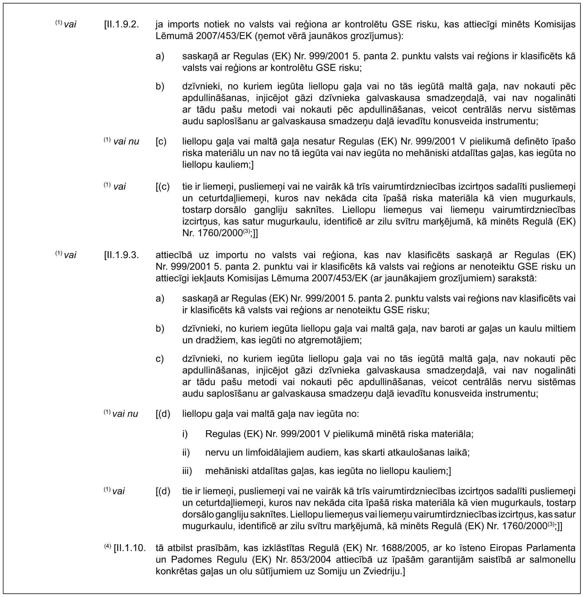 (1) vai [II.1.9.2. ja imports notiek no valsts vai reģiona ar kontrolētu GSE risku, kas attiecīgi minēts Komisijas Lēmumā 2007/453/EK (ņemot vērā jaunākos grozījumus):a) saskaņā ar Regulas (EK) Nr. 999/2001 5. panta 2. punktu valsts vai reģions ir klasificēts kā valsts vai reģions ar kontrolētu GSE risku;b) dzīvnieki, no kuriem iegūta liellopu gaļa vai no tās iegūtā maltā gaļa, nav nokauti pēc apdullināšanas, injicējot gāzi dzīvnieka galvaskausa smadzeņdaļā, vai nav nogalināti ar tādu pašu metodi vai nokauti pēc apdullināšanas, veicot centrālās nervu sistēmas audu saplosīšanu ar galvaskausa smadzeņu daļā ievadītu konusveida instrumentu;(1) vai nu [c) liellopu gaļa vai maltā gaļa nesatur Regulas (EK) Nr. 999/2001 V pielikumā definēto īpašo riska materiālu un nav no tā iegūta vai nav iegūta no mehāniski atdalītas gaļas, kas iegūta no liellopu kauliem;](1) vai [(c) tie ir liemeņi, pusliemeņi vai ne vairāk kā trīs vairumtirdzniecības izcirtņos sadalīti pusliemeņi un ceturtdaļliemeņi, kuros nav nekāda cita īpašā riska materiāla kā vien mugurkauls, tostarp dorsālo gangliju saknītes. Liellopu liemeņus vai liemeņu vairumtirdzniecības izcirtņus, kas satur mugurkaulu, identificē ar zilu svītru marķējumā, kā minēts Regulā (EK) Nr. 1760/2000(3);]](1) vai [II.1.9.3. attiecībā uz importu no valsts vai reģiona, kas nav klasificēts saskaņā ar Regulas (EK) Nr. 999/2001 5. panta 2. punktu vai ir klasificēts kā valsts vai reģions ar nenoteiktu GSE risku un attiecīgi iekļauts Komisijas Lēmuma 2007/453/EK (ar jaunākajiem grozījumiem) sarakstā:a) saskaņā ar Regulas (EK) Nr. 999/2001 5. panta 2. punktu valsts vai reģions nav klasificēts vai ir klasificēts kā valsts vai reģions ar nenoteiktu GSE risku;b) dzīvnieki, no kuriem iegūta liellopu gaļa vai maltā gaļa, nav baroti ar gaļas un kaulu miltiem un dradžiem, kas iegūti no atgremotājiem;c) dzīvnieki, no kuriem iegūta liellopu gaļa vai no tās iegūtā maltā gaļa, nav nokauti pēc apdullināšanas, injicējot gāzi dzīvnieka galvaskausa smadzeņdaļā, vai nav nogalināti ar tādu pašu metodi vai nokauti pēc apdullināšanas, veicot centrālās nervu sistēmas audu saplosīšanu ar galvaskausa smadzeņu daļā ievadītu konusveida instrumentu;(1) vai nu [(d) liellopu gaļa vai maltā gaļa nav iegūta no:i) Regulas (EK) Nr. 999/2001 V pielikumā minētā riska materiāla;ii) nervu un limfoidālajiem audiem, kas skarti atkaulošanas laikā;iii) mehāniski atdalītas gaļas, kas iegūta no liellopu kauliem;](1) vai [(d) tie ir liemeņi, pusliemeņi vai ne vairāk kā trīs vairumtirdzniecības izcirtņos sadalīti pusliemeņi un ceturtdaļliemeņi, kuros nav nekāda cita īpašā riska materiāla kā vien mugurkauls, tostarp dorsālo gangliju saknītes. Liellopu liemeņus vai liemeņu vairumtirdzniecības izcirtņus, kas satur mugurkaulu, identificē ar zilu svītru marķējumā, kā minēts Regulā (EK) Nr. 1760/2000(3);]](4) [II.1.10. tā atbilst prasībām, kas izklāstītas Regulā (EK) Nr. 1688/2005, ar ko īsteno Eiropas Parlamenta un Padomes Regulu (EK) Nr. 853/2004 attiecībā uz īpašām garantijām saistībā ar salmonellu konkrētas gaļas un olu sūtījumiem uz Somiju un Zviedriju.]