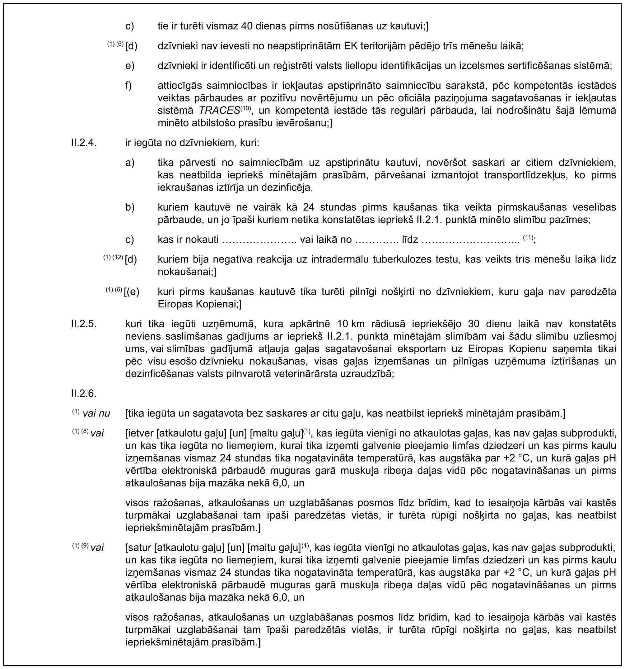 c) tie ir turēti vismaz 40 dienas pirms nosūtīšanas uz kautuvi;](1) (6) [d) dzīvnieki nav ievesti no neapstiprinātām EK teritorijām pēdējo trīs mēnešu laikā;e) dzīvnieki ir identificēti un reģistrēti valsts liellopu identifikācijas un izcelsmes sertificēšanas sistēmā;f) attiecīgās saimniecības ir iekļautas apstiprināto saimniecību sarakstā, pēc kompetentās iestādes veiktas pārbaudes ar pozitīvu novērtējumu un pēc oficiāla paziņojuma sagatavošanas ir iekļautas sistēmā TRACES(10), un kompetentā iestāde tās regulāri pārbauda, lai nodrošinātu šajā lēmumā minēto atbilstošo prasību ievērošanu;]II.2.4. ir iegūta no dzīvniekiem, kuri:a) tika pārvesti no saimniecībām uz apstiprinātu kautuvi, novēršot saskari ar citiem dzīvniekiem, kas neatbilda iepriekš minētajām prasībām, pārvešanai izmantojot transportlīdzekļus, ko pirms iekraušanas iztīrīja un dezinficēja,b) kuriem kautuvē ne vairāk kā 24 stundas pirms kaušanas tika veikta pirmskaušanas veselības pārbaude, un jo īpaši kuriem netika konstatētas iepriekš II.2.1. punktā minēto slimību pazīmes;c) kas ir nokauti ……. vai laikā no …. līdz ………….. (11);(1) (12) [d) kuriem bija negatīva reakcija uz intradermālu tuberkulozes testu, kas veikts trīs mēnešu laikā līdz nokaušanai;](1) (6) [(e) kuri pirms kaušanas kautuvē tika turēti pilnīgi nošķirti no dzīvniekiem, kuru gaļa nav paredzēta Eiropas Kopienai;]II.2.5. kuri tika iegūti uzņēmumā, kura apkārtnē 10 km rādiusā iepriekšējo 30 dienu laikā nav konstatēts neviens saslimšanas gadījums ar iepriekš II.2.1. punktā minētajām slimībām vai šādu slimību uzliesmojums, vai slimības gadījumā atļauja gaļas sagatavošanai eksportam uz Eiropas Kopienu saņemta tikai pēc visu esošo dzīvnieku nokaušanas, visas gaļas izņemšanas un pilnīgas uzņēmuma iztīrīšanas un dezinficēšanas valsts pilnvarotā veterinārārsta uzraudzībā;II.2.6.(1) vai nu [tika iegūta un sagatavota bez saskares ar citu gaļu, kas neatbilst iepriekš minētajām prasībām.](1) (8) vai [ietver [atkaulotu gaļu] [un] [maltu gaļu](1), kas iegūta vienīgi no atkaulotas gaļas, kas nav gaļas subprodukti, un kas tika iegūta no liemeņiem, kurai tika izņemti galvenie pieejamie limfas dziedzeri un kas pirms kaulu izņemšanas vismaz 24 stundas tika nogatavināta temperatūrā, kas augstāka par +2 °C, un kurā gaļas pH vērtība elektroniskā pārbaudē muguras garā muskuļa ribeņa daļas vidū pēc nogatavināšanas un pirms atkaulošanas bija mazāka nekā 6,0, unvisos ražošanas, atkaulošanas un uzglabāšanas posmos līdz brīdim, kad to iesaiņoja kārbās vai kastēs turpmākai uzglabāšanai tam īpaši paredzētās vietās, ir turēta rūpīgi nošķirta no gaļas, kas neatbilst iepriekšminētajām prasībām.](1) (9) vai [satur [atkaulotu gaļu] [un] [maltu gaļu](1), kas iegūta vienīgi no atkaulotas gaļas, kas nav gaļas subprodukti, un kas tika iegūta no liemeņiem, kurai tika izņemti galvenie pieejamie limfas dziedzeri un kas pirms kaulu izņemšanas vismaz 24 stundas tika nogatavināta temperatūrā, kas augstāka par +2 °C, un kurā gaļas pH vērtība elektroniskā pārbaudē muguras garā muskuļa ribeņa daļas vidū pēc nogatavināšanas un pirms atkaulošanas bija mazāka nekā 6,0, unvisos ražošanas, atkaulošanas un uzglabāšanas posmos līdz brīdim, kad to iesaiņoja kārbās vai kastēs turpmākai uzglabāšanai tam īpaši paredzētās vietās, ir turēta rūpīgi nošķirta no gaļas, kas neatbilst iepriekšminētajām prasībām.]