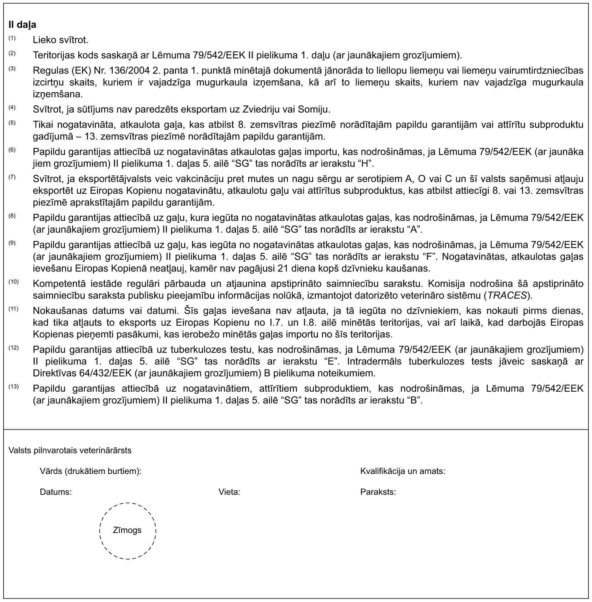 II daļa(1) Lieko svītrot.(2) Teritorijas kods saskaņā ar Lēmuma 79/542/EEK II pielikuma 1. daļu (ar jaunākajiem grozījumiem).(3) Regulas (EK) Nr. 136/2004 2. panta 1. punktā minētajā dokumentā jānorāda to liellopu liemeņu vai liemeņu vairumtirdzniecības izcirtņu skaits, kuriem ir vajadzīga mugurkaula izņemšana, kā arī to liemeņu skaits, kuriem nav vajadzīga mugurkaula izņemšana.(4) Svītrot, ja sūtījums nav paredzēts eksportam uz Zviedriju vai Somiju.(5) Tikai nogatavināta, atkaulota gaļa, kas atbilst 8. zemsvītras piezīmē norādītajām papildu garantijām vai attīrītu subproduktu gadījumā – 13. zemsvītras piezīmē norādītajām papildu garantijām.(6) Papildu garantijas attiecībā uz nogatavinātas atkaulotas gaļas importu, kas nodrošināmas, ja Lēmuma 79/542/EEK (ar jaunākajiem grozījumiem) II pielikuma 1. daļas 5. ailē “SG” tas norādīts ar ierakstu “H”.(7) Svītrot, ja eksportētājvalsts veic vakcināciju pret mutes un nagu sērgu ar serotipiem A, O vai C un šī valsts saņēmusi atļauju eksportēt uz Eiropas Kopienu nogatavinātu, atkaulotu gaļu vai attīrītus subproduktus, kas atbilst attiecīgi 8. vai 13. zemsvītras piezīmē aprakstītajām papildu garantijām.(8) Papildu garantijas attiecībā uz gaļu, kura iegūta no nogatavinātas atkaulotas gaļas, kas nodrošināmas, ja Lēmuma 79/542/EEK (ar jaunākajiem grozījumiem) II pielikuma 1. daļas 5. ailē “SG” tas norādīts ar ierakstu “A”.(9) Papildu garantijas attiecībā uz gaļu, kas iegūta no nogatavinātas atkaulotas gaļas, kas nodrošināmas, ja Lēmuma 79/542/EEK (ar jaunākajiem grozījumiem) II pielikuma 1. daļas 5. ailē “SG” tas norādīts ar ierakstu “F”. Nogatavinātas, atkaulotas gaļas ievešanu Eiropas Kopienā neatļauj, kamēr nav pagājusi 21 diena kopš dzīvnieku kaušanas.(10) Kompetentā iestāde regulāri pārbauda un atjaunina apstiprināto saimniecību sarakstu. Komisija nodrošina šā apstiprināto saimniecību saraksta publisku pieejamību informācijas nolūkā, izmantojot datorizēto veterināro sistēmu (TRACES).(11) Nokaušanas datums vai datumi. Šīs gaļas ievešana nav atļauta, ja tā iegūta no dzīvniekiem, kas nokauti pirms dienas, kad tika atļauts to eksports uz Eiropas Kopienu no I.7. un I.8. ailē minētās teritorijas, vai arī laikā, kad darbojās Eiropas Kopienas pieņemti pasākumi, kas ierobežo minētās gaļas importu no šīs teritorijas.(12) Papildu garantijas attiecībā uz tuberkulozes testu, kas nodrošināmas, ja Lēmuma 79/542/EEK (ar jaunākajiem grozījumiem) II pielikuma 1. daļas 5. ailē “SG” tas norādīts ar ierakstu “E”. Intradermāls tuberkulozes tests jāveic saskaņā ar Direktīvas 64/432/EEK (ar jaunākajiem grozījumiem) B pielikuma noteikumiem.(13) Papildu garantijas attiecībā uz nogatavinātiem, attīrītiem subproduktiem, kas nodrošināmas, ja Lēmuma 79/542/EEK (ar jaunākajiem grozījumiem) II pielikuma 1. daļas 5. ailē “SG” tas norādīts ar ierakstu “B”.Valsts pilnvarotais veterinārārstsVārds (drukātiem burtiem):Kvalifikācija un amats:Datums:Vieta:Paraksts:Zīmogs