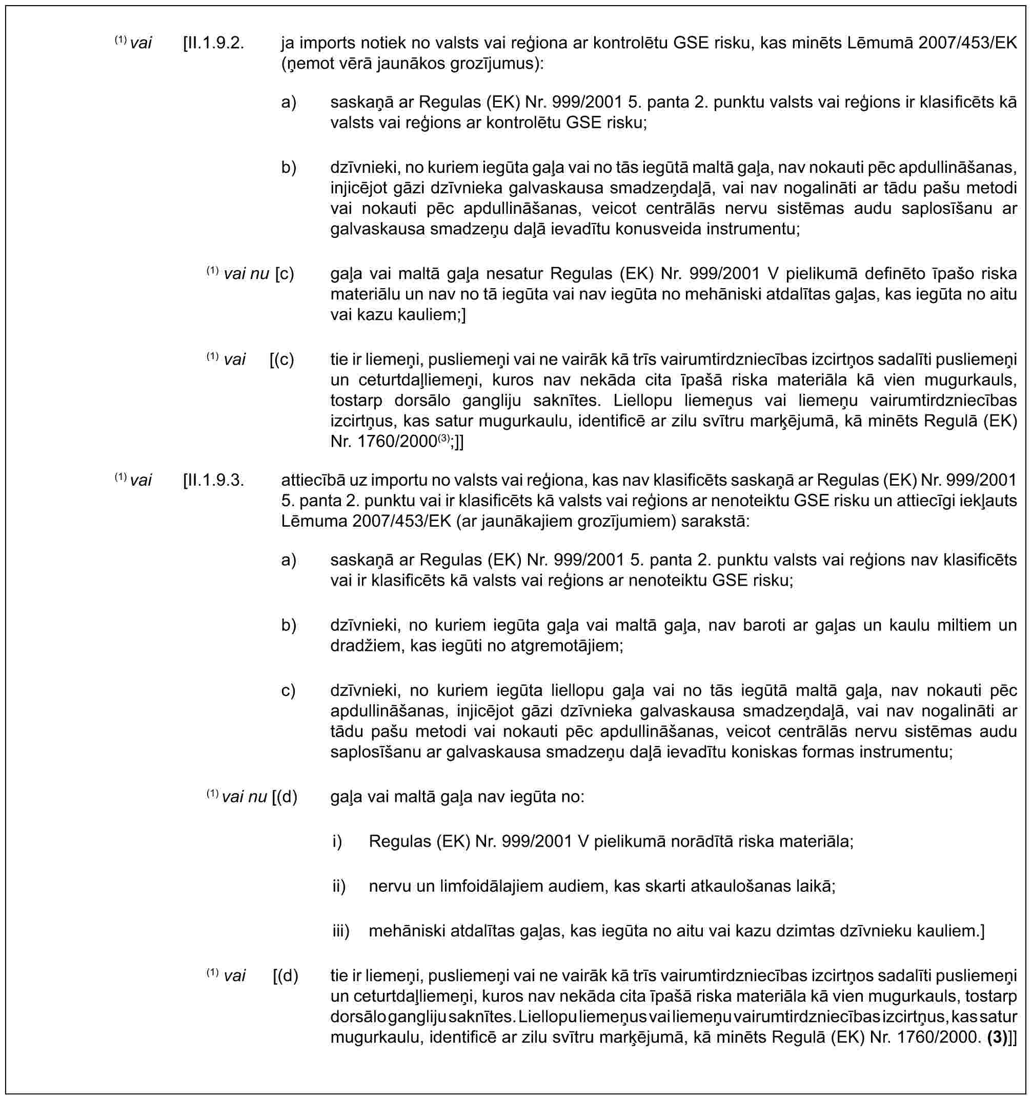 (1) vai [II.1.9.2. ja imports notiek no valsts vai reģiona ar kontrolētu GSE risku, kas minēts Lēmumā 2007/453/EK (ņemot vērā jaunākos grozījumus):a) saskaņā ar Regulas (EK) Nr. 999/2001 5. panta 2. punktu valsts vai reģions ir klasificēts kā valsts vai reģions ar kontrolētu GSE risku;b) dzīvnieki, no kuriem iegūta gaļa vai no tās iegūtā maltā gaļa, nav nokauti pēc apdullināšanas, injicējot gāzi dzīvnieka galvaskausa smadzeņdaļā, vai nav nogalināti ar tādu pašu metodi vai nokauti pēc apdullināšanas, veicot centrālās nervu sistēmas audu saplosīšanu ar galvaskausa smadzeņu daļā ievadītu konusveida instrumentu;(1) vai nu [c) gaļa vai maltā gaļa nesatur Regulas (EK) Nr. 999/2001 V pielikumā definēto īpašo riska materiālu un nav no tā iegūta vai nav iegūta no mehāniski atdalītas gaļas, kas iegūta no aitu vai kazu kauliem;](1) vai [(c) tie ir liemeņi, pusliemeņi vai ne vairāk kā trīs vairumtirdzniecības izcirtņos sadalīti pusliemeņi un ceturtdaļliemeņi, kuros nav nekāda cita īpašā riska materiāla kā vien mugurkauls, tostarp dorsālo gangliju saknītes. Liellopu liemeņus vai liemeņu vairumtirdzniecības izcirtņus, kas satur mugurkaulu, identificē ar zilu svītru marķējumā, kā minēts Regulā (EK) Nr. 1760/2000(3);]](1) vai [II.1.9.3. attiecībā uz importu no valsts vai reģiona, kas nav klasificēts saskaņā ar Regulas (EK) Nr. 999/2001 5. panta 2. punktu vai ir klasificēts kā valsts vai reģions ar nenoteiktu GSE risku un attiecīgi iekļauts Lēmuma 2007/453/EK (ar jaunākajiem grozījumiem) sarakstā:a) saskaņā ar Regulas (EK) Nr. 999/2001 5. panta 2. punktu valsts vai reģions nav klasificēts vai ir klasificēts kā valsts vai reģions ar nenoteiktu GSE risku;b) dzīvnieki, no kuriem iegūta gaļa vai maltā gaļa, nav baroti ar gaļas un kaulu miltiem un dradžiem, kas iegūti no atgremotājiem;c) dzīvnieki, no kuriem iegūta liellopu gaļa vai no tās iegūtā maltā gaļa, nav nokauti pēc apdullināšanas, injicējot gāzi dzīvnieka galvaskausa smadzeņdaļā, vai nav nogalināti ar tādu pašu metodi vai nokauti pēc apdullināšanas, veicot centrālās nervu sistēmas audu saplosīšanu ar galvaskausa smadzeņu daļā ievadītu koniskas formas instrumentu;(1) vai nu [(d) gaļa vai maltā gaļa nav iegūta no:i) Regulas (EK) Nr. 999/2001 V pielikumā norādītā riska materiāla;ii) nervu un limfoidālajiem audiem, kas skarti atkaulošanas laikā;iii) mehāniski atdalītas gaļas, kas iegūta no aitu vai kazu dzimtas dzīvnieku kauliem.](1) vai [(d) tie ir liemeņi, pusliemeņi vai ne vairāk kā trīs vairumtirdzniecības izcirtņos sadalīti pusliemeņi un ceturtdaļliemeņi, kuros nav nekāda cita īpašā riska materiāla kā vien mugurkauls, tostarp dorsālo gangliju saknītes. Liellopu liemeņus vai liemeņu vairumtirdzniecības izcirtņus, kas satur mugurkaulu, identificē ar zilu svītru marķējumā, kā minēts Regulā (EK) Nr. 1760/2000. (3)]]