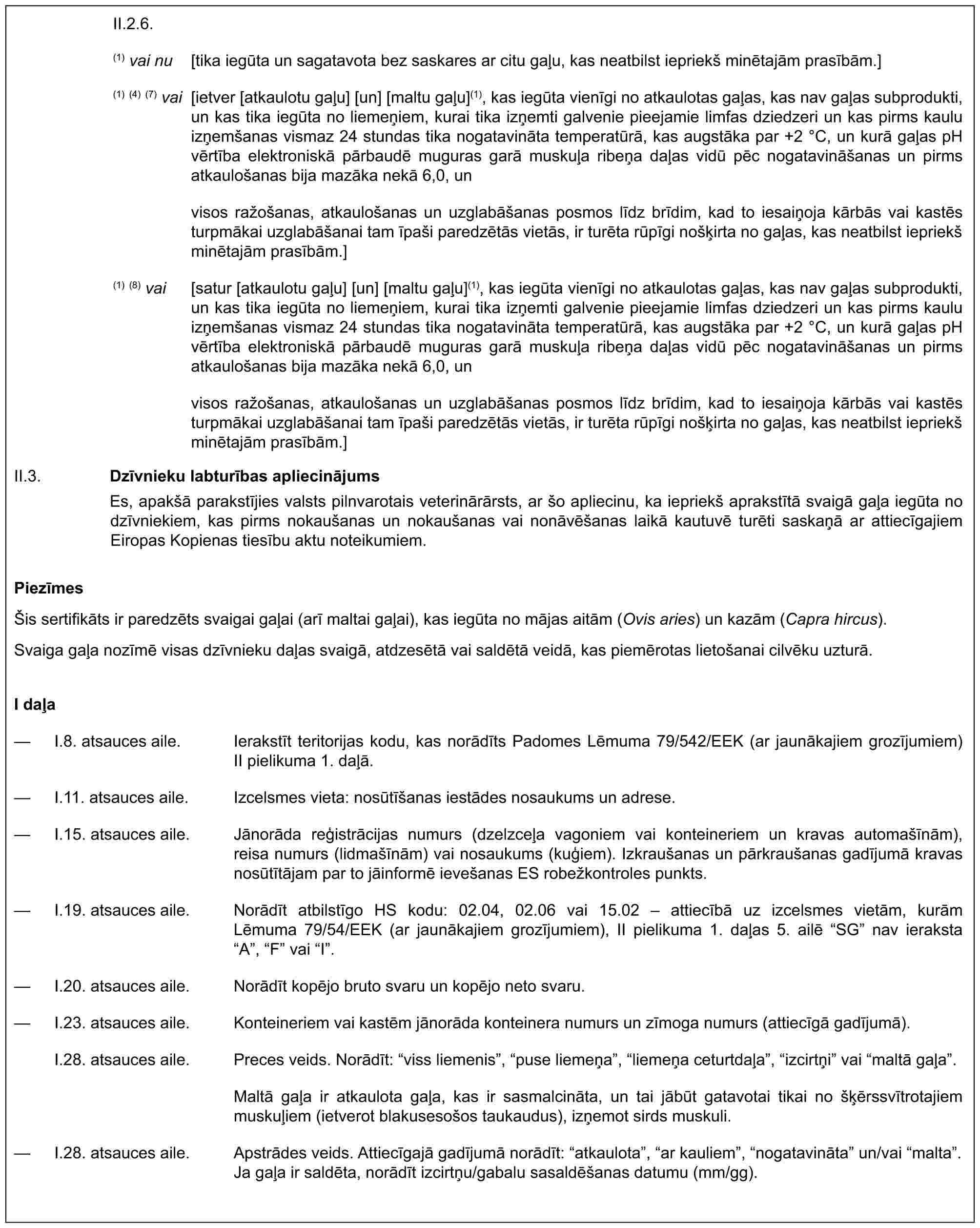 II.2.6.(1) vai nu [tika iegūta un sagatavota bez saskares ar citu gaļu, kas neatbilst iepriekš minētajām prasībām.](1) (4) (7) vai [ietver [atkaulotu gaļu] [un] [maltu gaļu](1), kas iegūta vienīgi no atkaulotas gaļas, kas nav gaļas subprodukti, un kas tika iegūta no liemeņiem, kurai tika izņemti galvenie pieejamie limfas dziedzeri un kas pirms kaulu izņemšanas vismaz 24 stundas tika nogatavināta temperatūrā, kas augstāka par +2 °C, un kurā gaļas pH vērtība elektroniskā pārbaudē muguras garā muskuļa ribeņa daļas vidū pēc nogatavināšanas un pirms atkaulošanas bija mazāka nekā 6,0, unvisos ražošanas, atkaulošanas un uzglabāšanas posmos līdz brīdim, kad to iesaiņoja kārbās vai kastēs turpmākai uzglabāšanai tam īpaši paredzētās vietās, ir turēta rūpīgi nošķirta no gaļas, kas neatbilst iepriekš minētajām prasībām.](1) (8) vai [satur [atkaulotu gaļu] [un] [maltu gaļu](1), kas iegūta vienīgi no atkaulotas gaļas, kas nav gaļas subprodukti, un kas tika iegūta no liemeņiem, kurai tika izņemti galvenie pieejamie limfas dziedzeri un kas pirms kaulu izņemšanas vismaz 24 stundas tika nogatavināta temperatūrā, kas augstāka par +2 °C, un kurā gaļas pH vērtība elektroniskā pārbaudē muguras garā muskuļa ribeņa daļas vidū pēc nogatavināšanas un pirms atkaulošanas bija mazāka nekā 6,0, unvisos ražošanas, atkaulošanas un uzglabāšanas posmos līdz brīdim, kad to iesaiņoja kārbās vai kastēs turpmākai uzglabāšanai tam īpaši paredzētās vietās, ir turēta rūpīgi nošķirta no gaļas, kas neatbilst iepriekš minētajām prasībām.]Dzīvnieku labturības apliecinājumsEs, apakšā parakstījies valsts pilnvarotais veterinārārsts, ar šo apliecinu, ka iepriekš aprakstītā svaigā gaļa iegūta no dzīvniekiem, kas pirms nokaušanas un nokaušanas vai nonāvēšanas laikā kautuvē turēti saskaņā ar attiecīgajiem Eiropas Kopienas tiesību aktu noteikumiem.II.3.PiezīmesŠis sertifikāts ir paredzēts svaigai gaļai (arī maltai gaļai), kas iegūta no mājas aitām (Ovis aries) un kazām (Capra hircus).Svaiga gaļa nozīmē visas dzīvnieku daļas svaigā, atdzesētā vai saldētā veidā, kas piemērotas lietošanai cilvēku uzturā.I daļa— I.8. atsauces aile. Ierakstīt teritorijas kodu, kas norādīts Padomes Lēmuma 79/542/EEK (ar jaunākajiem grozījumiem) II pielikuma 1. daļā.— I.11. atsauces aile. Izcelsmes vieta: nosūtīšanas iestādes nosaukums un adrese.— I.15. atsauces aile. Jānorāda reģistrācijas numurs (dzelzceļa vagoniem vai konteineriem un kravas automašīnām), reisa numurs (lidmašīnām) vai nosaukums (kuģiem). Izkraušanas un pārkraušanas gadījumā kravas nosūtītājam par to jāinformē ievešanas ES robežkontroles punkts.— I.19. atsauces aile. Norādīt atbilstīgo HS kodu: 02.04, 02.06 vai 15.02 – attiecībā uz izcelsmes vietām, kurām Lēmuma 79/54/EEK (ar jaunākajiem grozījumiem), II pielikuma 1. daļas 5. ailē “SG” nav ieraksta “A”, “F” vai “I”.— I.20. atsauces aile. Norādīt kopējo bruto svaru un kopējo neto svaru.— I.23. atsauces aile. Konteineriem vai kastēm jānorāda konteinera numurs un zīmoga numurs (attiecīgā gadījumā).I.28. atsauces aile. Preces veids. Norādīt: “viss liemenis”, “puse liemeņa”, “liemeņa ceturtdaļa”, “izcirtņi” vai “maltā gaļa”.Maltā gaļa ir atkaulota gaļa, kas ir sasmalcināta, un tai jābūt gatavotai tikai no šķērssvītrotajiem muskuļiem (ietverot blakusesošos taukaudus), izņemot sirds muskuli.— I.28. atsauces aile. Apstrādes veids. Attiecīgajā gadījumā norādīt: “atkaulota”, “ar kauliem”, “nogatavināta” un/vai “malta”. Ja gaļa ir saldēta, norādīt izcirtņu/gabalu sasaldēšanas datumu (mm/gg).