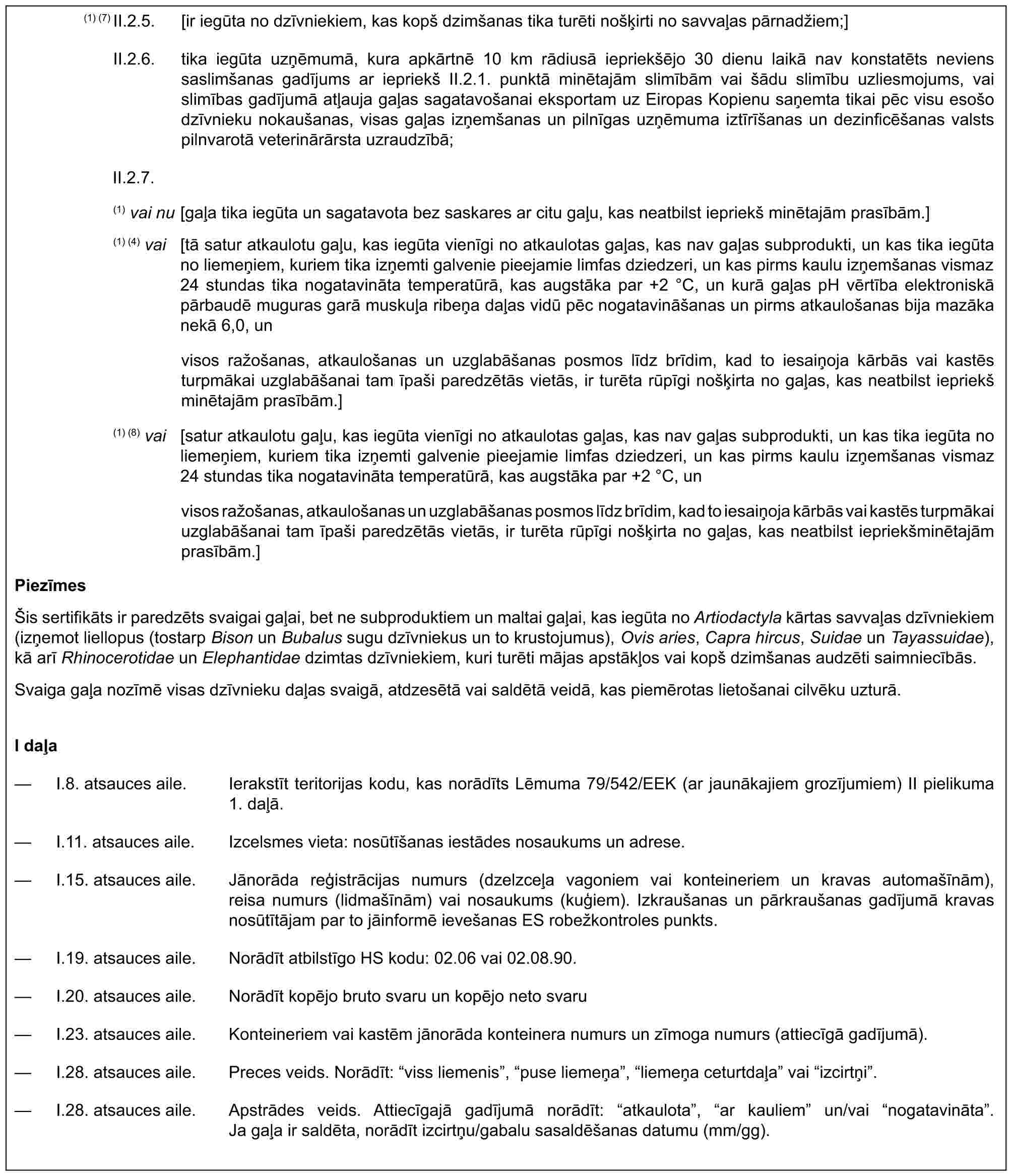 (1) (7) II.2.5. [ir iegūta no dzīvniekiem, kas kopš dzimšanas tika turēti nošķirti no savvaļas pārnadžiem;]II.2.6. tika iegūta uzņēmumā, kura apkārtnē 10 km rādiusā iepriekšējo 30 dienu laikā nav konstatēts neviens saslimšanas gadījums ar iepriekš II.2.1. punktā minētajām slimībām vai šādu slimību uzliesmojums, vai slimības gadījumā atļauja gaļas sagatavošanai eksportam uz Eiropas Kopienu saņemta tikai pēc visu esošo dzīvnieku nokaušanas, visas gaļas izņemšanas un pilnīgas uzņēmuma iztīrīšanas un dezinficēšanas valsts pilnvarotā veterinārārsta uzraudzībā;II.2.7.(1) vai nu [gaļa tika iegūta un sagatavota bez saskares ar citu gaļu, kas neatbilst iepriekš minētajām prasībām.](1) (4) vai [tā satur atkaulotu gaļu, kas iegūta vienīgi no atkaulotas gaļas, kas nav gaļas subprodukti, un kas tika iegūta no liemeņiem, kuriem tika izņemti galvenie pieejamie limfas dziedzeri, un kas pirms kaulu izņemšanas vismaz 24 stundas tika nogatavināta temperatūrā, kas augstāka par +2 °C, un kurā gaļas pH vērtība elektroniskā pārbaudē muguras garā muskuļa ribeņa daļas vidū pēc nogatavināšanas un pirms atkaulošanas bija mazāka nekā 6,0, unvisos ražošanas, atkaulošanas un uzglabāšanas posmos līdz brīdim, kad to iesaiņoja kārbās vai kastēs turpmākai uzglabāšanai tam īpaši paredzētās vietās, ir turēta rūpīgi nošķirta no gaļas, kas neatbilst iepriekš minētajām prasībām.](1) (8) vai [satur atkaulotu gaļu, kas iegūta vienīgi no atkaulotas gaļas, kas nav gaļas subprodukti, un kas tika iegūta no liemeņiem, kuriem tika izņemti galvenie pieejamie limfas dziedzeri, un kas pirms kaulu izņemšanas vismaz 24 stundas tika nogatavināta temperatūrā, kas augstāka par +2 °C, unvisos ražošanas, atkaulošanas un uzglabāšanas posmos līdz brīdim, kad to iesaiņoja kārbās vai kastēs turpmākai uzglabāšanai tam īpaši paredzētās vietās, ir turēta rūpīgi nošķirta no gaļas, kas neatbilst iepriekšminētajām prasībām.]PiezīmesŠis sertifikāts ir paredzēts svaigai gaļai, bet ne subproduktiem un maltai gaļai, kas iegūta no Artiodactyla kārtas savvaļas dzīvniekiem (izņemot liellopus (tostarp Bison un Bubalus sugu dzīvniekus un to krustojumus), Ovis aries, Capra hircus, Suidae un Tayassuidae), kā arī Rhinocerotidae un Elephantidae dzimtas dzīvniekiem, kuri turēti mājas apstākļos vai kopš dzimšanas audzēti saimniecībās.Svaiga gaļa nozīmē visas dzīvnieku daļas svaigā, atdzesētā vai saldētā veidā, kas piemērotas lietošanai cilvēku uzturā.I daļa— I.8. atsauces aile. Ierakstīt teritorijas kodu, kas norādīts Lēmuma 79/542/EEK (ar jaunākajiem grozījumiem) II pielikuma 1. daļā.— I.11. atsauces aile. Izcelsmes vieta: nosūtīšanas iestādes nosaukums un adrese.— I.15. atsauces aile. Jānorāda reģistrācijas numurs (dzelzceļa vagoniem vai konteineriem un kravas automašīnām), reisa numurs (lidmašīnām) vai nosaukums (kuģiem). Izkraušanas un pārkraušanas gadījumā kravas nosūtītājam par to jāinformē ievešanas ES robežkontroles punkts.— I.19. atsauces aile. Norādīt atbilstīgo HS kodu: 02.06 vai 02.08.90.— I.20. atsauces aile. Norādīt kopējo bruto svaru un kopējo neto svaru— I.23. atsauces aile. Konteineriem vai kastēm jānorāda konteinera numurs un zīmoga numurs (attiecīgā gadījumā).— I.28. atsauces aile. Preces veids. Norādīt: “viss liemenis”, “puse liemeņa”, “liemeņa ceturtdaļa” vai “izcirtņi”.— I.28. atsauces aile. Apstrādes veids. Attiecīgajā gadījumā norādīt: “atkaulota”, “ar kauliem” un/vai “nogatavināta”. Ja gaļa ir saldēta, norādīt izcirtņu/gabalu sasaldēšanas datumu (mm/gg).