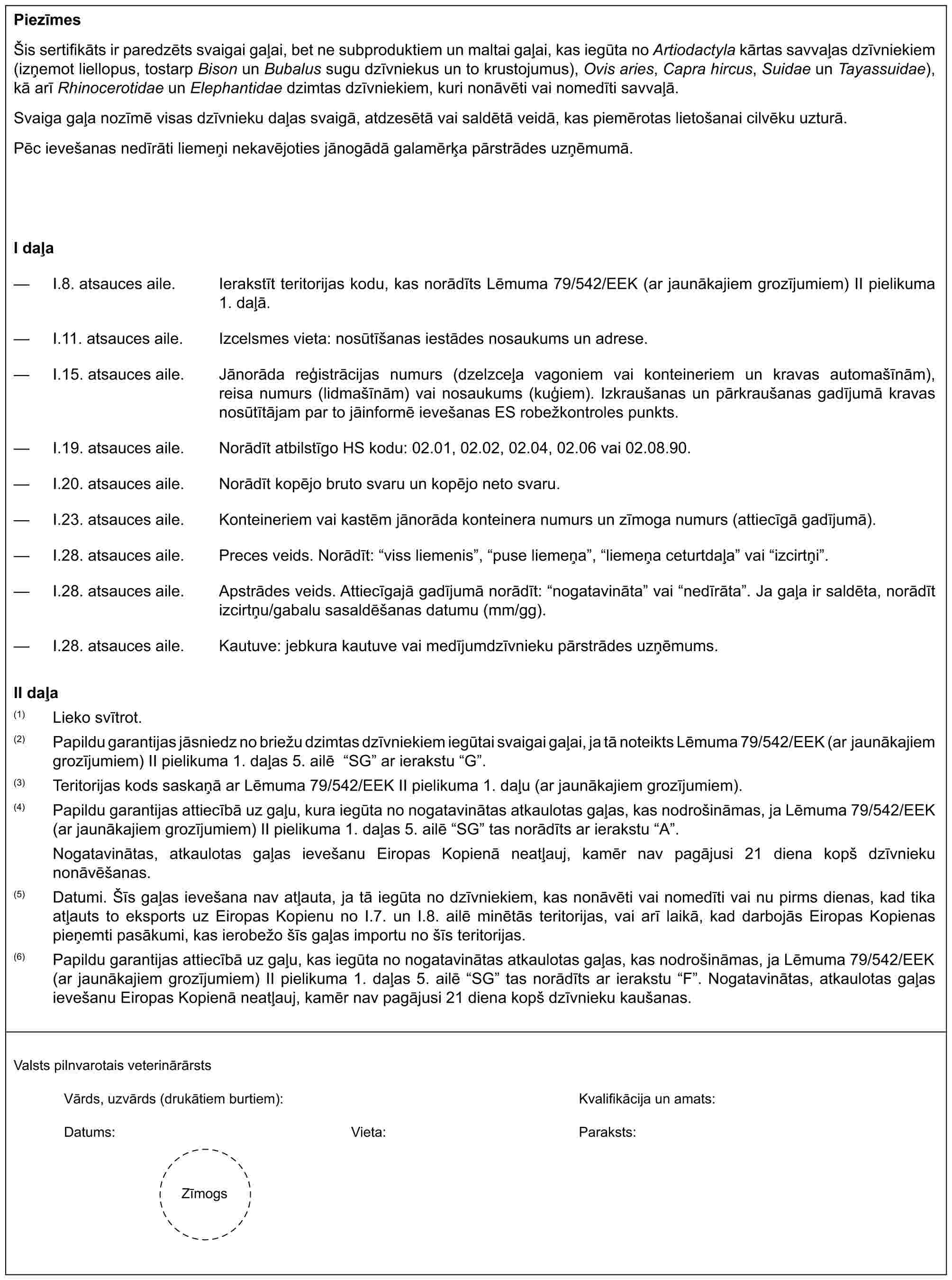 PiezīmesŠis sertifikāts ir paredzēts svaigai gaļai, bet ne subproduktiem un maltai gaļai, kas iegūta no Artiodactyla kārtas savvaļas dzīvniekiem (izņemot liellopus, tostarp Bison un Bubalus sugu dzīvniekus un to krustojumus), Ovis aries, Capra hircus, Suidae un Tayassuidae), kā arī Rhinocerotidae un Elephantidae dzimtas dzīvniekiem, kuri nonāvēti vai nomedīti savvaļā.Svaiga gaļa nozīmē visas dzīvnieku daļas svaigā, atdzesētā vai saldētā veidā, kas piemērotas lietošanai cilvēku uzturā.Pēc ievešanas nedīrāti liemeņi nekavējoties jānogādā galamērķa pārstrādes uzņēmumā.I daļa— I.8. atsauces aile. Ierakstīt teritorijas kodu, kas norādīts Lēmuma 79/542/EEK (ar jaunākajiem grozījumiem) II pielikuma 1. daļā.— I.11. atsauces aile. Izcelsmes vieta: nosūtīšanas iestādes nosaukums un adrese.— I.15. atsauces aile. Jānorāda reģistrācijas numurs (dzelzceļa vagoniem vai konteineriem un kravas automašīnām), reisa numurs (lidmašīnām) vai nosaukums (kuģiem). Izkraušanas un pārkraušanas gadījumā kravas nosūtītājam par to jāinformē ievešanas ES robežkontroles punkts.— I.19. atsauces aile. Norādīt atbilstīgo HS kodu: 02.01, 02.02, 02.04, 02.06 vai 02.08.90.— I.20. atsauces aile. Norādīt kopējo bruto svaru un kopējo neto svaru.— I.23. atsauces aile. Konteineriem vai kastēm jānorāda konteinera numurs un zīmoga numurs (attiecīgā gadījumā).— I.28. atsauces aile. Preces veids. Norādīt: “viss liemenis”, “puse liemeņa”, “liemeņa ceturtdaļa” vai “izcirtņi”.— I.28. atsauces aile. Apstrādes veids. Attiecīgajā gadījumā norādīt: “nogatavināta” vai “nedīrāta”. Ja gaļa ir saldēta, norādīt izcirtņu/gabalu sasaldēšanas datumu (mm/gg).— I.28. atsauces aile. Kautuve: jebkura kautuve vai medījumdzīvnieku pārstrādes uzņēmums.II daļa(1) Lieko svītrot.(2) Papildu garantijas jāsniedz no briežu dzimtas dzīvniekiem iegūtai svaigai gaļai, ja tā noteikts Lēmuma 79/542/EEK (ar jaunākajiem grozījumiem) II pielikuma 1. daļas 5. ailē “SG” ar ierakstu “G”.(3) Teritorijas kods saskaņā ar Lēmuma 79/542/EEK II pielikuma 1. daļu (ar jaunākajiem grozījumiem).(4) Papildu garantijas attiecībā uz gaļu, kura iegūta no nogatavinātas atkaulotas gaļas, kas nodrošināmas, ja Lēmuma 79/542/EEK (ar jaunākajiem grozījumiem) II pielikuma 1. daļas 5. ailē “SG” tas norādīts ar ierakstu “A”.Nogatavinātas, atkaulotas gaļas ievešanu Eiropas Kopienā neatļauj, kamēr nav pagājusi 21 diena kopš dzīvnieku nonāvēšanas.(5) Datumi. Šīs gaļas ievešana nav atļauta, ja tā iegūta no dzīvniekiem, kas nonāvēti vai nomedīti vai nu pirms dienas, kad tika atļauts to eksports uz Eiropas Kopienu no I.7. un I.8. ailē minētās teritorijas, vai arī laikā, kad darbojās Eiropas Kopienas pieņemti pasākumi, kas ierobežo šīs gaļas importu no šīs teritorijas.(6) Papildu garantijas attiecībā uz gaļu, kas iegūta no nogatavinātas atkaulotas gaļas, kas nodrošināmas, ja Lēmuma 79/542/EEK (ar jaunākajiem grozījumiem) II pielikuma 1. daļas 5. ailē “SG” tas norādīts ar ierakstu “F”. Nogatavinātas, atkaulotas gaļas ievešanu Eiropas Kopienā neatļauj, kamēr nav pagājusi 21 diena kopš dzīvnieku kaušanas.Valsts pilnvarotais veterinārārstsVārds, uzvārds (drukātiem burtiem):Kvalifikācija un amats:Datums:Vieta:Paraksts:Zīmogs