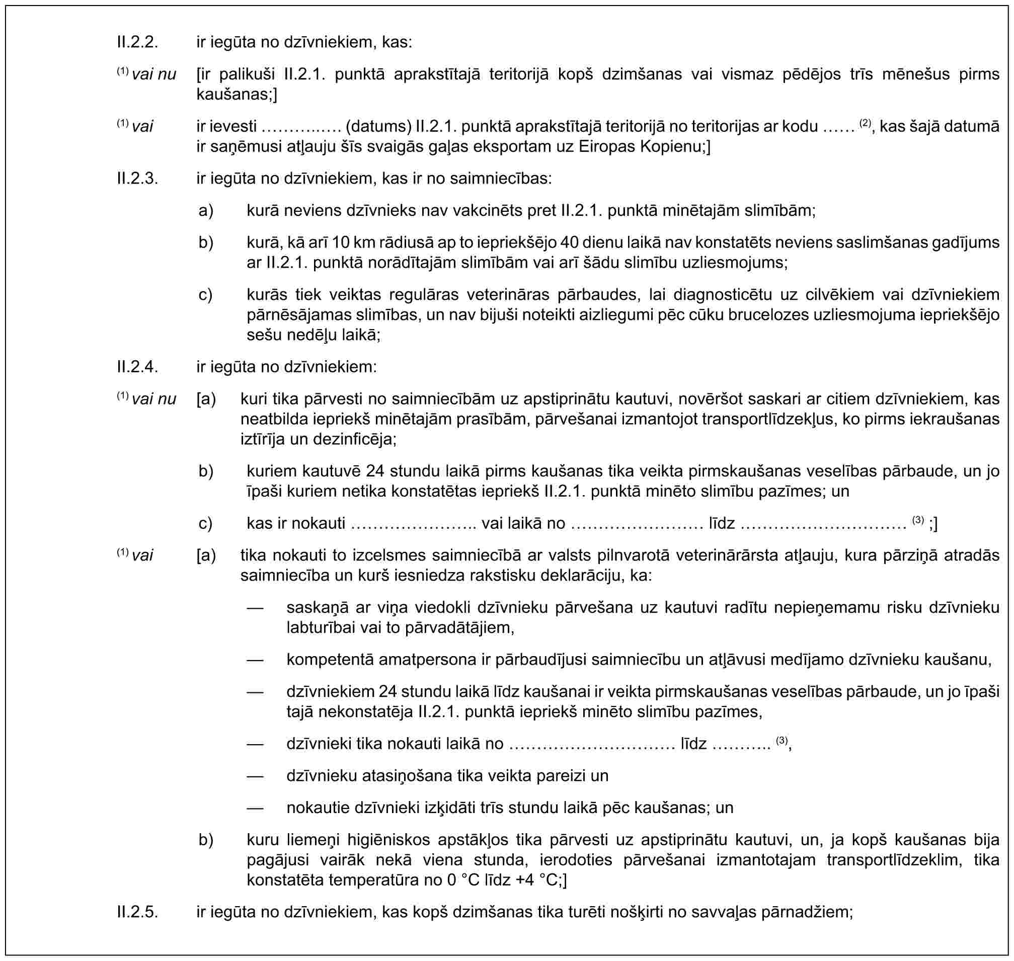 II.2.2. ir iegūta no dzīvniekiem, kas:(1) vai nu [ir palikuši II.2.1. punktā aprakstītajā teritorijā kopš dzimšanas vai vismaz pēdējos trīs mēnešus pirms kaušanas;](1) vai ir ievesti …... (datums) II.2.1. punktā aprakstītajā teritorijā no teritorijas ar kodu (2), kas šajā datumā ir saņēmusi atļauju šīs svaigās gaļas eksportam uz Eiropas Kopienu;]II.2.3. ir iegūta no dzīvniekiem, kas ir no saimniecības:a) kurā neviens dzīvnieks nav vakcinēts pret II.2.1. punktā minētajām slimībām;b) kurā, kā arī 10 km rādiusā ap to iepriekšējo 40 dienu laikā nav konstatēts neviens saslimšanas gadījums ar II.2.1. punktā norādītajām slimībām vai arī šādu slimību uzliesmojums;c) kurās tiek veiktas regulāras veterināras pārbaudes, lai diagnosticētu uz cilvēkiem vai dzīvniekiem pārnēsājamas slimības, un nav bijuši noteikti aizliegumi pēc cūku brucelozes uzliesmojuma iepriekšējo sešu nedēļu laikā;II.2.4. ir iegūta no dzīvniekiem:(1) vai nu [a) kuri tika pārvesti no saimniecībām uz apstiprinātu kautuvi, novēršot saskari ar citiem dzīvniekiem, kas neatbilda iepriekš minētajām prasībām, pārvešanai izmantojot transportlīdzekļus, ko pirms iekraušanas iztīrīja un dezinficēja;b) kuriem kautuvē 24 stundu laikā pirms kaušanas tika veikta pirmskaušanas veselības pārbaude, un jo īpaši kuriem netika konstatētas iepriekš II.2.1. punktā minēto slimību pazīmes; unc) kas ir nokauti …….. vai laikā no ……… līdz ………… (3) ;](1) vai [a) tika nokauti to izcelsmes saimniecībā ar valsts pilnvarotā veterinārārsta atļauju, kura pārziņā atradās saimniecība un kurš iesniedza rakstisku deklarāciju, ka:— saskaņā ar viņa viedokli dzīvnieku pārvešana uz kautuvi radītu nepieņemamu risku dzīvnieku labturībai vai to pārvadātājiem,— kompetentā amatpersona ir pārbaudījusi saimniecību un atļāvusi medījamo dzīvnieku kaušanu,— dzīvniekiem 24 stundu laikā līdz kaušanai ir veikta pirmskaušanas veselības pārbaude, un jo īpaši tajā nekonstatēja II.2.1. punktā iepriekš minēto slimību pazīmes,— dzīvnieki tika nokauti laikā no ………… līdz ….. (3),— dzīvnieku atasiņošana tika veikta pareizi un— nokautie dzīvnieki izķidāti trīs stundu laikā pēc kaušanas; unb) kuru liemeņi higiēniskos apstākļos tika pārvesti uz apstiprinātu kautuvi, un, ja kopš kaušanas bija pagājusi vairāk nekā viena stunda, ierodoties pārvešanai izmantotajam transportlīdzeklim, tika konstatēta temperatūra no 0 °C līdz +4 °C;]II.2.5. ir iegūta no dzīvniekiem, kas kopš dzimšanas tika turēti nošķirti no savvaļas pārnadžiem;