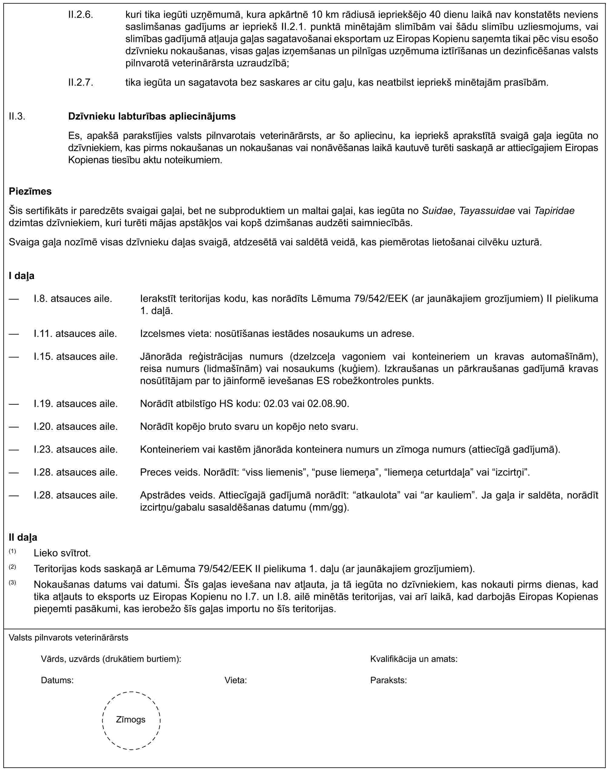 II.2.6. kuri tika iegūti uzņēmumā, kura apkārtnē 10 km rādiusā iepriekšējo 40 dienu laikā nav konstatēts neviens saslimšanas gadījums ar iepriekš II.2.1. punktā minētajām slimībām vai šādu slimību uzliesmojums, vai slimības gadījumā atļauja gaļas sagatavošanai eksportam uz Eiropas Kopienu saņemta tikai pēc visu esošo dzīvnieku nokaušanas, visas gaļas izņemšanas un pilnīgas uzņēmuma iztīrīšanas un dezinficēšanas valsts pilnvarotā veterinārārsta uzraudzībā;II.2.7. tika iegūta un sagatavota bez saskares ar citu gaļu, kas neatbilst iepriekš minētajām prasībām.II.3.Dzīvnieku labturības apliecinājumsEs, apakšā parakstījies valsts pilnvarotais veterinārārsts, ar šo apliecinu, ka iepriekš aprakstītā svaigā gaļa iegūta no dzīvniekiem, kas pirms nokaušanas un nokaušanas vai nonāvēšanas laikā kautuvē turēti saskaņā ar attiecīgajiem Eiropas Kopienas tiesību aktu noteikumiem.PiezīmesŠis sertifikāts ir paredzēts svaigai gaļai, bet ne subproduktiem un maltai gaļai, kas iegūta no Suidae, Tayassuidae vai Tapiridae dzimtas dzīvniekiem, kuri turēti mājas apstākļos vai kopš dzimšanas audzēti saimniecībās.Svaiga gaļa nozīmē visas dzīvnieku daļas svaigā, atdzesētā vai saldētā veidā, kas piemērotas lietošanai cilvēku uzturā.I daļa— I.8. atsauces aile. Ierakstīt teritorijas kodu, kas norādīts Lēmuma 79/542/EEK (ar jaunākajiem grozījumiem) II pielikuma 1. daļā.— I.11. atsauces aile. Izcelsmes vieta: nosūtīšanas iestādes nosaukums un adrese.— I.15. atsauces aile. Jānorāda reģistrācijas numurs (dzelzceļa vagoniem vai konteineriem un kravas automašīnām), reisa numurs (lidmašīnām) vai nosaukums (kuģiem). Izkraušanas un pārkraušanas gadījumā kravas nosūtītājam par to jāinformē ievešanas ES robežkontroles punkts.— I.19. atsauces aile. Norādīt atbilstīgo HS kodu: 02.03 vai 02.08.90.— I.20. atsauces aile. Norādīt kopējo bruto svaru un kopējo neto svaru.— I.23. atsauces aile. Konteineriem vai kastēm jānorāda konteinera numurs un zīmoga numurs (attiecīgā gadījumā).— I.28. atsauces aile. Preces veids. Norādīt: “viss liemenis”, “puse liemeņa”, “liemeņa ceturtdaļa” vai “izcirtņi”.— I.28. atsauces aile. Apstrādes veids. Attiecīgajā gadījumā norādīt: “atkaulota” vai “ar kauliem”. Ja gaļa ir saldēta, norādīt izcirtņu/gabalu sasaldēšanas datumu (mm/gg).II daļa(1) Lieko svītrot.(2) Teritorijas kods saskaņā ar Lēmuma 79/542/EEK II pielikuma 1. daļu (ar jaunākajiem grozījumiem).(3) Nokaušanas datums vai datumi. Šīs gaļas ievešana nav atļauta, ja tā iegūta no dzīvniekiem, kas nokauti pirms dienas, kad tika atļauts to eksports uz Eiropas Kopienu no I.7. un I.8. ailē minētās teritorijas, vai arī laikā, kad darbojās Eiropas Kopienas pieņemti pasākumi, kas ierobežo šīs gaļas importu no šīs teritorijas.Valsts pilnvarots veterinārārstsVārds, uzvārds (drukātiem burtiem):Kvalifikācija un amats:Datums:Vieta:Paraksts:Zīmogs