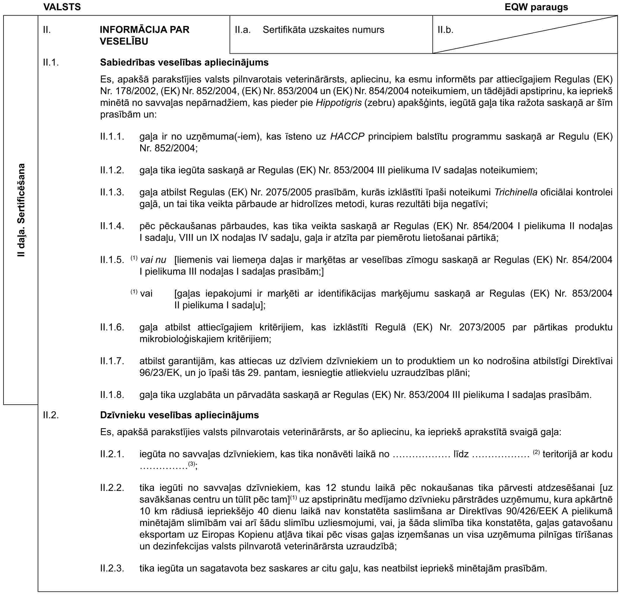 VALSTSEQW paraugsII daļa. SertificēšanaII. INFORMĀCIJA PAR VESELĪBUII.a. Sertifikāta uzskaites numursII.b.II.1. Sabiedrības veselības apliecinājumsEs, apakšā parakstījies valsts pilnvarotais veterinārārsts, apliecinu, ka esmu informēts par attiecīgajiem Regulas (EK) Nr. 178/2002, (EK) Nr. 852/2004, (EK) Nr. 853/2004 un (EK) Nr. 854/2004 noteikumiem, un tādējādi apstiprinu, ka iepriekš minētā no savvaļas nepārnadžiem, kas pieder pie Hippotigris (zebru) apakšģints, iegūtā gaļa tika ražota saskaņā ar šīm prasībām un:II.1.1. gaļa ir no uzņēmuma(-iem), kas īsteno uz HACCP principiem balstītu programmu saskaņā ar Regulu (EK) Nr. 852/2004;II.1.2. gaļa tika iegūta saskaņā ar Regulas (EK) Nr. 853/2004 III pielikuma IV sadaļas noteikumiem;II.1.3. gaļa atbilst Regulas (EK) Nr. 2075/2005 prasībām, kurās izklāstīti īpaši noteikumi Trichinella oficiālai kontrolei gaļā, un tai tika veikta pārbaude ar hidrolīzes metodi, kuras rezultāti bija negatīvi;II.1.4. pēc pēckaušanas pārbaudes, kas tika veikta saskaņā ar Regulas (EK) Nr. 854/2004 I pielikuma II nodaļas I sadaļu, VIII un IX nodaļas IV sadaļu, gaļa ir atzīta par piemērotu lietošanai pārtikā;II.1.5. (1) vai nu [liemenis vai liemeņa daļas ir marķētas ar veselības zīmogu saskaņā ar Regulas (EK) Nr. 854/2004 I pielikuma III nodaļas I sadaļas prasībām;](1) vai [gaļas iepakojumi ir marķēti ar identifikācijas marķējumu saskaņā ar Regulas (EK) Nr. 853/2004 II pielikuma I sadaļu];II.1.6. gaļa atbilst attiecīgajiem kritērijiem, kas izklāstīti Regulā (EK) Nr. 2073/2005 par pārtikas produktu mikrobioloģiskajiem kritērijiem;II.1.7. atbilst garantijām, kas attiecas uz dzīviem dzīvniekiem un to produktiem un ko nodrošina atbilstīgi Direktīvai 96/23/EK, un jo īpaši tās 29. pantam, iesniegtie atliekvielu uzraudzības plāni;II.1.8. gaļa tika uzglabāta un pārvadāta saskaņā ar Regulas (EK) Nr. 853/2004 III pielikuma I sadaļas prasībām.II.2. Dzīvnieku veselības apliecinājumsEs, apakšā parakstījies valsts pilnvarotais veterinārārsts, ar šo apliecinu, ka iepriekš aprakstītā svaigā gaļa:II.2.1. iegūta no savvaļas dzīvniekiem, kas tika nonāvēti laikā no …… līdz …… (2) teritorijā ar kodu ……(3);II.2.2. tika iegūti no savvaļas dzīvniekiem, kas 12 stundu laikā pēc nokaušanas tika pārvesti atdzesēšanai [uz savākšanas centru un tūlīt pēc tam](1) uz apstiprinātu medījamo dzīvnieku pārstrādes uzņēmumu, kura apkārtnē 10 km rādiusā iepriekšējo 40 dienu laikā nav konstatēta saslimšana ar Direktīvas 90/426/EEK A pielikumā minētajām slimībām vai arī šādu slimību uzliesmojumi, vai, ja šāda slimība tika konstatēta, gaļas gatavošanu eksportam uz Eiropas Kopienu atļāva tikai pēc visas gaļas izņemšanas un visa uzņēmuma pilnīgas tīrīšanas un dezinfekcijas valsts pilnvarotā veterinārārsta uzraudzībā;II.2.3. tika iegūta un sagatavota bez saskares ar citu gaļu, kas neatbilst iepriekš minētajām prasībām.