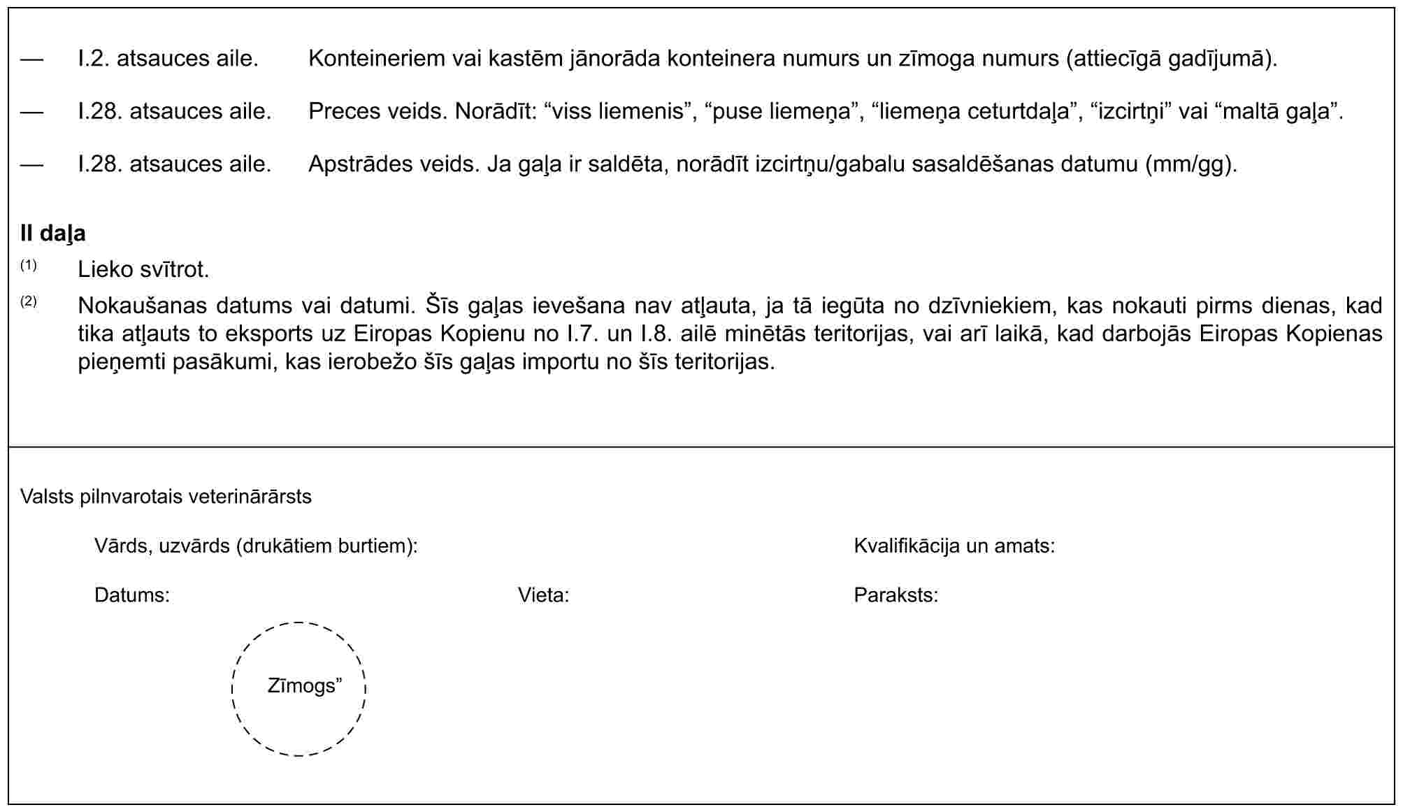 — I.2. atsauces aile. Konteineriem vai kastēm jānorāda konteinera numurs un zīmoga numurs (attiecīgā gadījumā).— I.28. atsauces aile. Preces veids. Norādīt: “viss liemenis”, “puse liemeņa”, “liemeņa ceturtdaļa”, “izcirtņi” vai “maltā gaļa”.— I.28. atsauces aile. Apstrādes veids. Ja gaļa ir saldēta, norādīt izcirtņu/gabalu sasaldēšanas datumu (mm/gg).II daļa(1) Lieko svītrot.(2) Nokaušanas datums vai datumi. Šīs gaļas ievešana nav atļauta, ja tā iegūta no dzīvniekiem, kas nokauti pirms dienas, kad tika atļauts to eksports uz Eiropas Kopienu no I.7. un I.8. ailē minētās teritorijas, vai arī laikā, kad darbojās Eiropas Kopienas pieņemti pasākumi, kas ierobežo šīs gaļas importu no šīs teritorijas.Valsts pilnvarotais veterinārārstsVārds, uzvārds (drukātiem burtiem):Kvalifikācija un amats:Datums:Vieta:Paraksts:Zīmogs