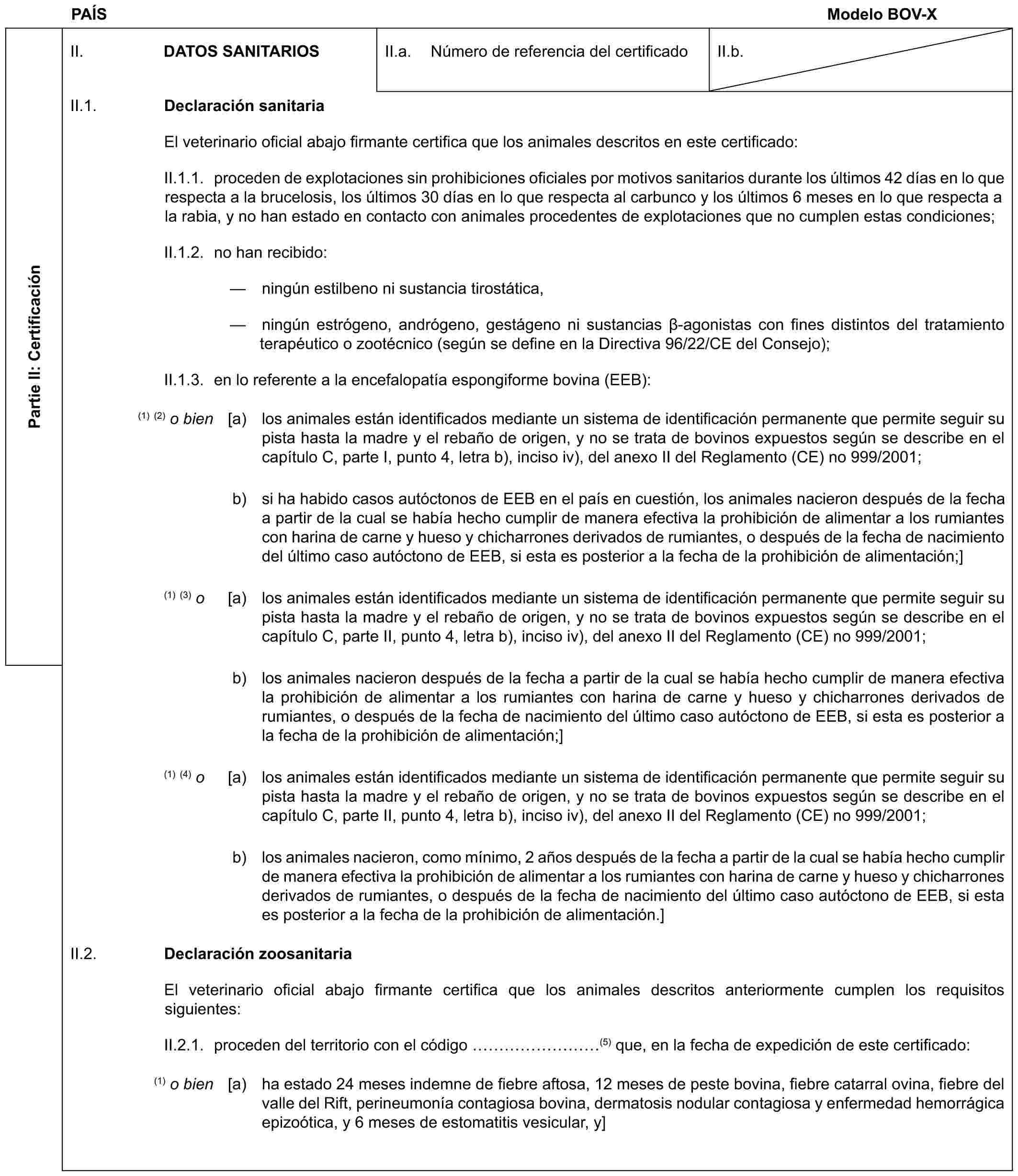 PAÍS Modelo BOV-XPartie II: CertificaciónII. DATOS SANITARIOSII.a. Número de referencia del certificadoII.b.II.1. Declaración sanitariaEl veterinario oficial abajo firmante certifica que los animales descritos en este certificado:II.1.1. proceden de explotaciones sin prohibiciones oficiales por motivos sanitarios durante los últimos 42 días en lo que respecta a la brucelosis, los últimos 30 días en lo que respecta al carbunco y los últimos 6 meses en lo que respecta a la rabia, y no han estado en contacto con animales procedentes de explotaciones que no cumplen estas condiciones;II.1.2. no han recibido:— ningún estilbeno ni sustancia tirostática,— ningún estrógeno, andrógeno, gestágeno ni sustancias β-agonistas con fines distintos del tratamiento terapéutico o zootécnico (según se define en la Directiva 96/22/CE del Consejo);II.1.3. en lo referente a la encefalopatía espongiforme bovina (EEB):(1) (2) o bien [a) los animales están identificados mediante un sistema de identificación permanente que permite seguir su pista hasta la madre y el rebaño de origen, y no se trata de bovinos expuestos según se describe en el capítulo C, parte I, punto 4, letra b), inciso iv), del anexo II del Reglamento (CE) no 999/2001;b) si ha habido casos autóctonos de EEB en el país en cuestión, los animales nacieron después de la fecha a partir de la cual se había hecho cumplir de manera efectiva la prohibición de alimentar a los rumiantes con harina de carne y hueso y chicharrones derivados de rumiantes, o después de la fecha de nacimiento del último caso autóctono de EEB, si esta es posterior a la fecha de la prohibición de alimentación;](1) (3) o [a) los animales están identificados mediante un sistema de identificación permanente que permite seguir su pista hasta la madre y el rebaño de origen, y no se trata de bovinos expuestos según se describe en el capítulo C, parte II, punto 4, letra b), inciso iv), del anexo II del Reglamento (CE) no 999/2001;b) los animales nacieron después de la fecha a partir de la cual se había hecho cumplir de manera efectiva la prohibición de alimentar a los rumiantes con harina de carne y hueso y chicharrones derivados de rumiantes, o después de la fecha de nacimiento del último caso autóctono de EEB, si esta es posterior a la fecha de la prohibición de alimentación;](1) (4) o [a) los animales están identificados mediante un sistema de identificación permanente que permite seguir su pista hasta la madre y el rebaño de origen, y no se trata de bovinos expuestos según se describe en el capítulo C, parte II, punto 4, letra b), inciso iv), del anexo II del Reglamento (CE) no 999/2001;b) los animales nacieron, como mínimo, 2 años después de la fecha a partir de la cual se había hecho cumplir de manera efectiva la prohibición de alimentar a los rumiantes con harina de carne y hueso y chicharrones derivados de rumiantes, o después de la fecha de nacimiento del último caso autóctono de EEB, si esta es posterior a la fecha de la prohibición de alimentación.]II.2. Declaración zoosanitariaEl veterinario oficial abajo firmante certifica que los animales descritos anteriormente cumplen los requisitos siguientes:II.2.1. proceden del territorio con el código ………(5) que, en la fecha de expedición de este certificado:(1) o bien [a) ha estado 24 meses indemne de fiebre aftosa, 12 meses de peste bovina, fiebre catarral ovina, fiebre del valle del Rift, perineumonía contagiosa bovina, dermatosis nodular contagiosa y enfermedad hemorrágica epizoótica, y 6 meses de estomatitis vesicular, y]