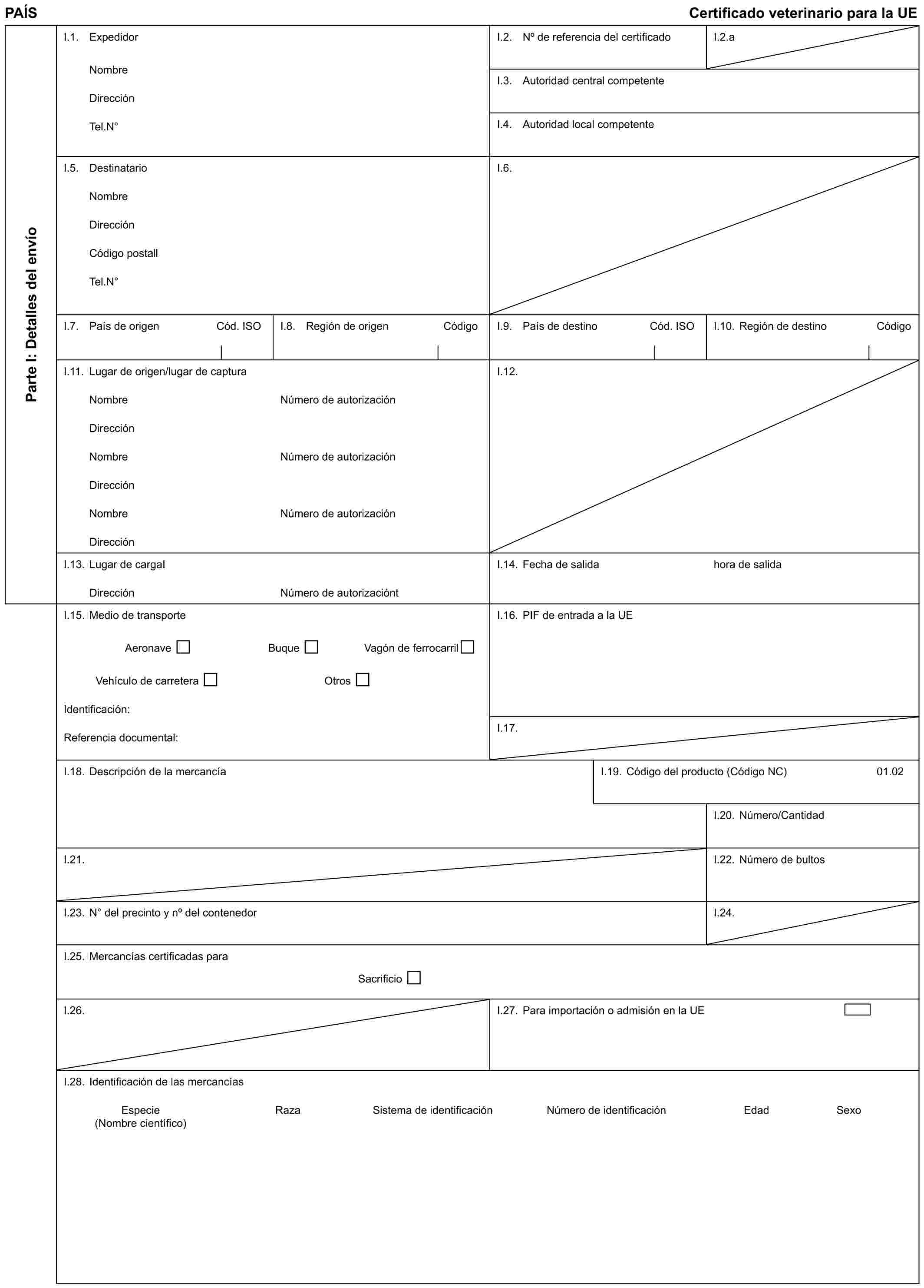 PAÍS Certificado veterinario para la UEParte I: Detalles del envíoI.1. ExpedidorNombreDirecciónTel.N°I.2. No de referencia del certificadoI.2.aI.3. Autoridad central competenteI.4. Autoridad local competenteI.5. DestinatarioNombreDirecciónCódigo postallTel.N°I.6.I.7. País de origen Cód. ISOI.8. Región de origen CódigoI.9. País de destino Cód. ISOI.10. Región de destino CódigoI.11. Lugar de origen/lugar de capturaNombreDirecciónNombreDirecciónNombreDirecciónNúmero de autorizaciónNúmero de autorizaciónNúmero de autorizaciónI.12.I.13. Lugar de cargaIDirecciónNúmero de autorizacióntI.14. Fecha de salidahora de salidaI.15. Medio de transporteAeronave Buque Vagón de ferrocarrilVehículo de carretera OtrosIdentificación:Referencia documental:I.16. PIF de entrada a la UEI.17.I.18. Descripción de la mercancíaI.19. Código del producto (Código NC)01.02I.20. Número/CantidadI.21.I.22. Número de bultosI.23. N° del precinto y no del contenedorI.24.I.25. Mercancías certificadas paraSacrificioI.26.I.27. Para importación o admisión en la UEI.28. Identificación de las mercancíasEspecie Raza Sistema de identificación Número de identificación Edad Sexo (Nombre científico)