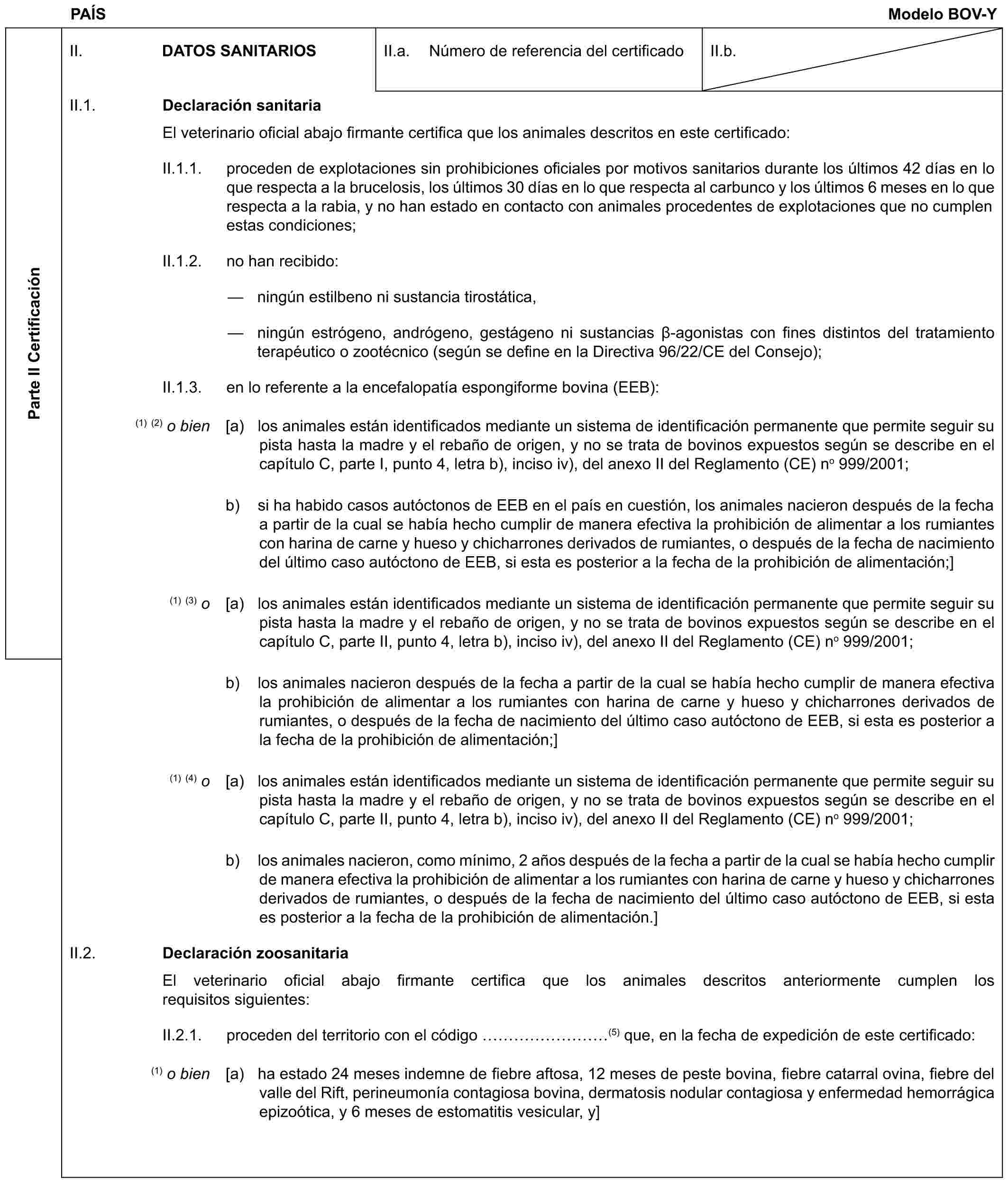 PAÍS Modelo BOV-YParte II CertificaciónII. DATOS SANITARIOSII.a. Número de referencia del certificadoII.b.II.1. Declaración sanitariaEl veterinario oficial abajo firmante certifica que los animales descritos en este certificado:II.1.1. proceden de explotaciones sin prohibiciones oficiales por motivos sanitarios durante los últimos 42 días en lo que respecta a la brucelosis, los últimos 30 días en lo que respecta al carbunco y los últimos 6 meses en lo que respecta a la rabia, y no han estado en contacto con animales procedentes de explotaciones que no cumplen estas condiciones;II.1.2. no han recibido:— ningún estilbeno ni sustancia tirostática,— ningún estrógeno, andrógeno, gestágeno ni sustancias β-agonistas con fines distintos del tratamiento terapéutico o zootécnico (según se define en la Directiva 96/22/CE del Consejo);II.1.3. en lo referente a la encefalopatía espongiforme bovina (EEB):(1) (2) o bien [a) los animales están identificados mediante un sistema de identificación permanente que permite seguir su pista hasta la madre y el rebaño de origen, y no se trata de bovinos expuestos según se describe en el capítulo C, parte I, punto 4, letra b), inciso iv), del anexo II del Reglamento (CE) no 999/2001;b) si ha habido casos autóctonos de EEB en el país en cuestión, los animales nacieron después de la fecha a partir de la cual se había hecho cumplir de manera efectiva la prohibición de alimentar a los rumiantes con harina de carne y hueso y chicharrones derivados de rumiantes, o después de la fecha de nacimiento del último caso autóctono de EEB, si esta es posterior a la fecha de la prohibición de alimentación;](1) (3) o [a) los animales están identificados mediante un sistema de identificación permanente que permite seguir su pista hasta la madre y el rebaño de origen, y no se trata de bovinos expuestos según se describe en el capítulo C, parte II, punto 4, letra b), inciso iv), del anexo II del Reglamento (CE) no 999/2001;b) los animales nacieron después de la fecha a partir de la cual se había hecho cumplir de manera efectiva la prohibición de alimentar a los rumiantes con harina de carne y hueso y chicharrones derivados de rumiantes, o después de la fecha de nacimiento del último caso autóctono de EEB, si esta es posterior a la fecha de la prohibición de alimentación;](1) (4) o [a) los animales están identificados mediante un sistema de identificación permanente que permite seguir su pista hasta la madre y el rebaño de origen, y no se trata de bovinos expuestos según se describe en el capítulo C, parte II, punto 4, letra b), inciso iv), del anexo II del Reglamento (CE) no 999/2001;b) los animales nacieron, como mínimo, 2 años después de la fecha a partir de la cual se había hecho cumplir de manera efectiva la prohibición de alimentar a los rumiantes con harina de carne y hueso y chicharrones derivados de rumiantes, o después de la fecha de nacimiento del último caso autóctono de EEB, si esta es posterior a la fecha de la prohibición de alimentación.]II.2. Declaración zoosanitariaEl veterinario oficial abajo firmante certifica que los animales descritos anteriormente cumplen los requisitos siguientes:II.2.1. proceden del territorio con el código ………(5) que, en la fecha de expedición de este certificado:(1) o bien [a) ha estado 24 meses indemne de fiebre aftosa, 12 meses de peste bovina, fiebre catarral ovina, fiebre del valle del Rift, perineumonía contagiosa bovina, dermatosis nodular contagiosa y enfermedad hemorrágica epizoótica, y 6 meses de estomatitis vesicular, y]