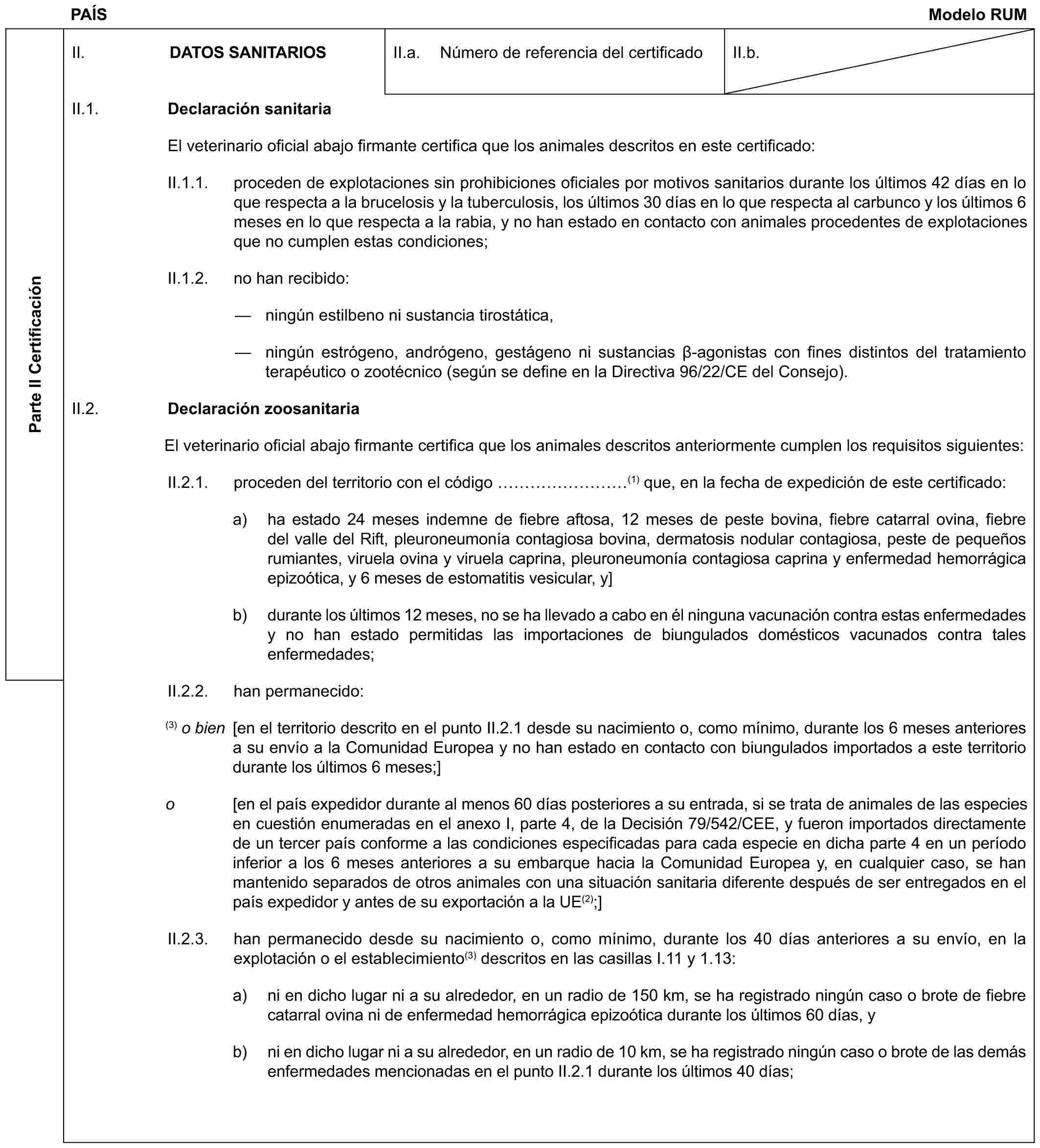 PAÍS Modelo RUMParte II CertificaciónII. DATOS SANITARIOSII.a. Número de referencia del certificadoII.b.II.1. Declaración sanitariaEl veterinario oficial abajo firmante certifica que los animales descritos en este certificado:II.1.1. proceden de explotaciones sin prohibiciones oficiales por motivos sanitarios durante los últimos 42 días en lo que respecta a la brucelosis y la tuberculosis, los últimos 30 días en lo que respecta al carbunco y los últimos 6 meses en lo que respecta a la rabia, y no han estado en contacto con animales procedentes de explotaciones que no cumplen estas condiciones;II.1.2. no han recibido:— ningún estilbeno ni sustancia tirostática,— ningún estrógeno, andrógeno, gestágeno ni sustancias β-agonistas con fines distintos del tratamiento terapéutico o zootécnico (según se define en la Directiva 96/22/CE del Consejo).II.2. Declaración zoosanitariaEl veterinario oficial abajo firmante certifica que los animales descritos anteriormente cumplen los requisitos siguientes:II.2.1. proceden del territorio con el código ………(1) que, en la fecha de expedición de este certificado:a) ha estado 24 meses indemne de fiebre aftosa, 12 meses de peste bovina, fiebre catarral ovina, fiebre del valle del Rift, pleuroneumonía contagiosa bovina, dermatosis nodular contagiosa, peste de pequeños rumiantes, viruela ovina y viruela caprina, pleuroneumonía contagiosa caprina y enfermedad hemorrágica epizoótica, y 6 meses de estomatitis vesicular, y]b) durante los últimos 12 meses, no se ha llevado a cabo en él ninguna vacunación contra estas enfermedades y no han estado permitidas las importaciones de biungulados domésticos vacunados contra tales enfermedades;II.2.2. han permanecido:(3) o bien [en el territorio descrito en el punto II.2.1 desde su nacimiento o, como mínimo, durante los 6 meses anteriores a su envío a la Comunidad Europea y no han estado en contacto con biungulados importados a este territorio durante los últimos 6 meses;]o [en el país expedidor durante al menos 60 días posteriores a su entrada, si se trata de animales de las especies en cuestión enumeradas en el anexo I, parte 4, de la Decisión 79/542/CEE, y fueron importados directamente de un tercer país conforme a las condiciones especificadas para cada especie en dicha parte 4 en un período inferior a los 6 meses anteriores a su embarque hacia la Comunidad Europea y, en cualquier caso, se han mantenido separados de otros animales con una situación sanitaria diferente después de ser entregados en el país expedidor y antes de su exportación a la UE(2);]II.2.3. han permanecido desde su nacimiento o, como mínimo, durante los 40 días anteriores a su envío, en la explotación o el establecimiento(3) descritos en las casillas I.11 y 1.13:a) ni en dicho lugar ni a su alrededor, en un radio de 150 km, se ha registrado ningún caso o brote de fiebre catarral ovina ni de enfermedad hemorrágica epizoótica durante los últimos 60 días, yb) ni en dicho lugar ni a su alrededor, en un radio de 10 km, se ha registrado ningún caso o brote de las demás enfermedades mencionadas en el punto II.2.1 durante los últimos 40 días;