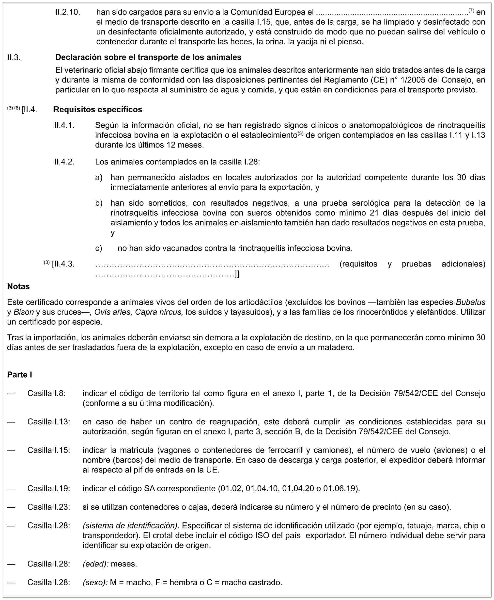 II.2.10. han sido cargados para su envío a la Comunidad Europea el ...................................................................(7) en el medio de transporte descrito en la casilla I.15, que, antes de la carga, se ha limpiado y desinfectado con un desinfectante oficialmente autorizado, y está construido de modo que no puedan salirse del vehículo o contenedor durante el transporte las heces, la orina, la yacija ni el pienso.Declaración sobre el transporte de los animalesEl veterinario oficial abajo firmante certifica que los animales descritos anteriormente han sido tratados antes de la carga y durante la misma de conformidad con las disposiciones pertinentes del Reglamento (CE) n° 1/2005 del Consejo, en particular en lo que respecta al suministro de agua y comida, y que están en condiciones para el transporte previsto.II.3.(3) (8) [II.4. Requisitos específicosII.4.1. Según la información oficial, no se han registrado signos clínicos o anatomopatológicos de rinotraqueítis infecciosa bovina en la explotación o el establecimiento(3) de origen contemplados en las casillas I.11 y I.13 durante los últimos 12 meses.II.4.2. Los animales contemplados en la casilla I.28:a) han permanecido aislados en locales autorizados por la autoridad competente durante los 30 días inmediatamente anteriores al envío para la exportación, yb) han sido sometidos, con resultados negativos, a una prueba serológica para la detección de la rinotraqueítis infecciosa bovina con sueros obtenidos como mínimo 21 días después del inicio del aislamiento y todos los animales en aislamiento también han dado resultados negativos en esta prueba, yc) no han sido vacunados contra la rinotraqueítis infecciosa bovina.(3) [II.4.3. ………….……………………. (requisitos y pruebas adicionales) …………………]]NotasEste certificado corresponde a animales vivos del orden de los artiodáctilos (excluidos los bovinos —también las especies Bubalus y Bison y sus cruces—, Ovis aries, Capra hircus, los suidos y tayasuidos), y a las familias de los rinoceróntidos y elefántidos. Utilizar un certificado por especie.Tras la importación, los animales deberán enviarse sin demora a la explotación de destino, en la que permanecerán como mínimo 30 días antes de ser trasladados fuera de la explotación, excepto en caso de envío a un matadero.Parte I— Casilla I.8: indicar el código de territorio tal como figura en el anexo I, parte 1, de la Decisión 79/542/CEE del Consejo (conforme a su última modificación).— Casilla I.13: en caso de haber un centro de reagrupación, este deberá cumplir las condiciones establecidas para su autorización, según figuran en el anexo I, parte 3, sección B, de la Decisión 79/542/CEE del Consejo.— Casilla I.15: indicar la matrícula (vagones o contenedores de ferrocarril y camiones), el número de vuelo (aviones) o el nombre (barcos) del medio de transporte. En caso de descarga y carga posterior, el expedidor deberá informar al respecto al pif de entrada en la UE.— Casilla I.19: indicar el código SA correspondiente (01.02, 01.04.10, 01.04.20 o 01.06.19).— Casilla I.23: si se utilizan contenedores o cajas, deberá indicarse su número y el número de precinto (en su caso).— Casilla I.28: (sistema de identificación). Especificar el sistema de identificación utilizado (por ejemplo, tatuaje, marca, chip o transpondedor). El crotal debe incluir el código ISO del país exportador. El número individual debe servir para identificar su explotación de origen.— Casilla I.28: (edad): meses.— Casilla I.28: (sexo): M = macho, F = hembra o C = macho castrado.