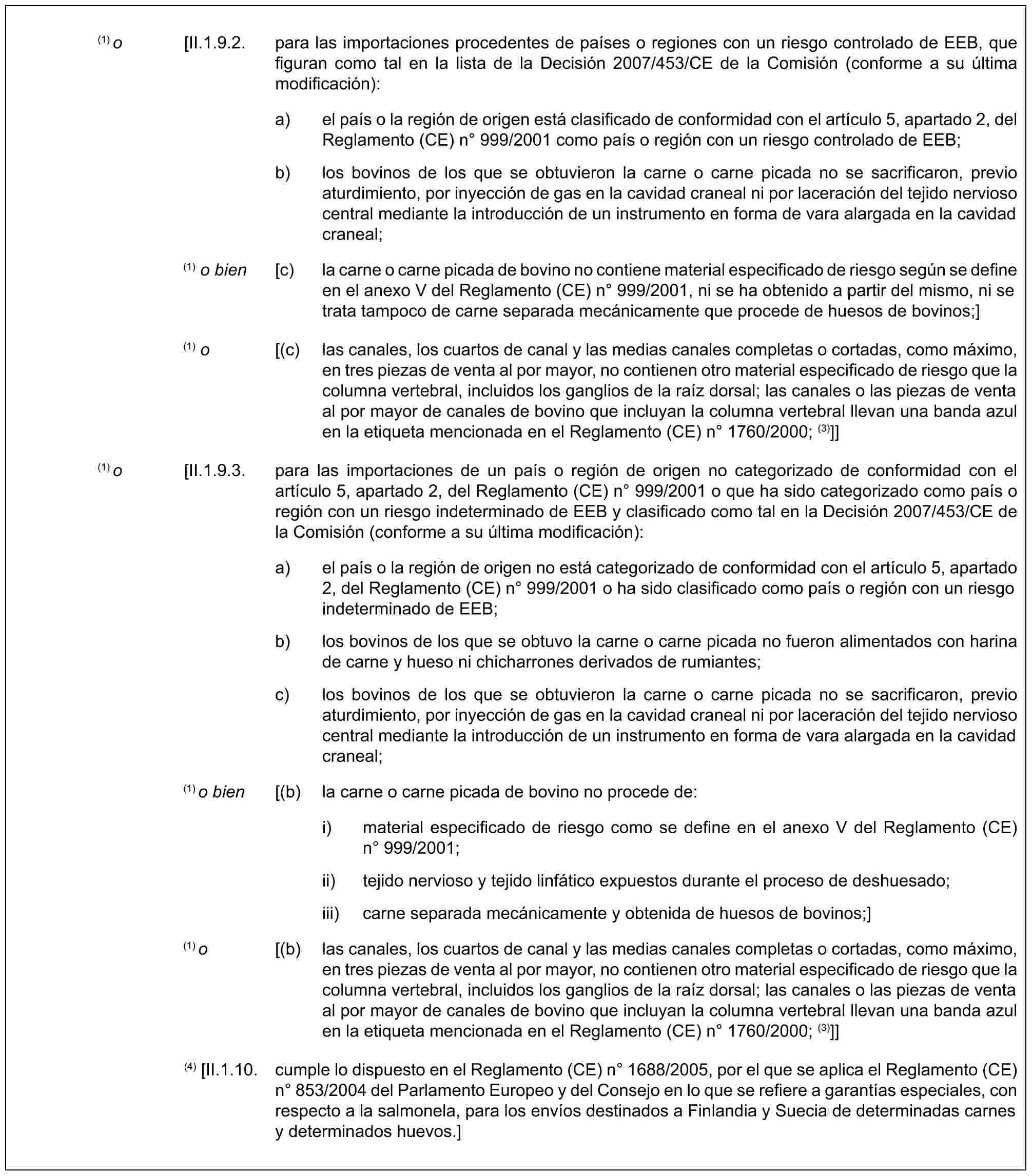 (1) o [II.1.9.2. para las importaciones procedentes de países o regiones con un riesgo controlado de EEB, que figuran como tal en la lista de la Decisión 2007/453/CE de la Comisión (conforme a su última modificación):a) el país o la región de origen está clasificado de conformidad con el artículo 5, apartado 2, del Reglamento (CE) n° 999/2001 como país o región con un riesgo controlado de EEB;b) los bovinos de los que se obtuvieron la carne o carne picada no se sacrificaron, previo aturdimiento, por inyección de gas en la cavidad craneal ni por laceración del tejido nervioso central mediante la introducción de un instrumento en forma de vara alargada en la cavidad craneal;(1) o bien [c) la carne o carne picada de bovino no contiene material especificado de riesgo según se define en el anexo V del Reglamento (CE) n° 999/2001, ni se ha obtenido a partir del mismo, ni se trata tampoco de carne separada mecánicamente que procede de huesos de bovinos;](1) o [(c) las canales, los cuartos de canal y las medias canales completas o cortadas, como máximo, en tres piezas de venta al por mayor, no contienen otro material especificado de riesgo que la columna vertebral, incluidos los ganglios de la raíz dorsal; las canales o las piezas de venta al por mayor de canales de bovino que incluyan la columna vertebral llevan una banda azul en la etiqueta mencionada en el Reglamento (CE) n° 1760/2000; (3)]](1) o [II.1.9.3. para las importaciones de un país o región de origen no categorizado de conformidad con el artículo 5, apartado 2, del Reglamento (CE) n° 999/2001 o que ha sido categorizado como país o región con un riesgo indeterminado de EEB y clasificado como tal en la Decisión 2007/453/CE de la Comisión (conforme a su última modificación):a) el país o la región de origen no está categorizado de conformidad con el artículo 5, apartado 2, del Reglamento (CE) n° 999/2001 o ha sido clasificado como país o región con un riesgo indeterminado de EEB;b) los bovinos de los que se obtuvo la carne o carne picada no fueron alimentados con harina de carne y hueso ni chicharrones derivados de rumiantes;c) los bovinos de los que se obtuvieron la carne o carne picada no se sacrificaron, previo aturdimiento, por inyección de gas en la cavidad craneal ni por laceración del tejido nervioso central mediante la introducción de un instrumento en forma de vara alargada en la cavidad craneal;(1) o bien [(b) la carne o carne picada de bovino no procede de:i) material especificado de riesgo como se define en el anexo V del Reglamento (CE) n° 999/2001;ii) tejido nervioso y tejido linfático expuestos durante el proceso de deshuesado;iii) carne separada mecánicamente y obtenida de huesos de bovinos;](1) o [(b) las canales, los cuartos de canal y las medias canales completas o cortadas, como máximo, en tres piezas de venta al por mayor, no contienen otro material especificado de riesgo que la columna vertebral, incluidos los ganglios de la raíz dorsal; las canales o las piezas de venta al por mayor de canales de bovino que incluyan la columna vertebral llevan una banda azul en la etiqueta mencionada en el Reglamento (CE) n° 1760/2000; (3)]](4) [II.1.10. cumple lo dispuesto en el Reglamento (CE) n° 1688/2005, por el que se aplica el Reglamento (CE) n° 853/2004 del Parlamento Europeo y del Consejo en lo que se refiere a garantías especiales, con respecto a la salmonela, para los envíos destinados a Finlandia y Suecia de determinadas carnes y determinados huevos.]